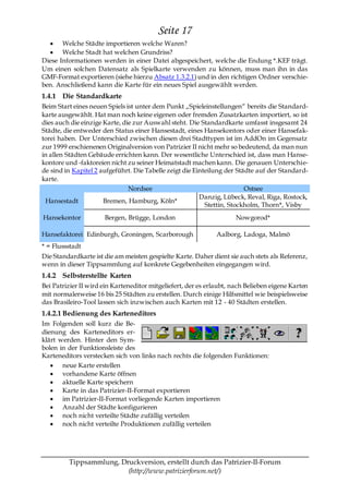 Seite 17
       Welche Städte importieren welche Waren?
       Welche Stadt hat welchen Grundriss?
Diese Informationen werden in einer Datei abgespeichert, welche die Endung *.KEF trägt.
Um einen solchen Datensatz als Spielkarte verwenden zu können, muss man ihn in das
GMF-Format exportieren (siehe hierzu Absatz 1.3.2.1) und in den richtigen Ordner verschie-
ben. Anschließend kann die Karte für ein neues Spiel ausgewählt werden.
1.4.1 Die Standardkarte
Beim Start eines neuen Spiels ist unter dem Punkt „Spieleinstellungen― bereits die Standard-
karte ausgewählt. Hat man noch keine eigenen oder fremden Zusatzkarten importiert, so ist
dies auch die einzige Karte, die zur Auswahl steht. Die Standardkarte umfasst insgesamt 24
Städte, die entweder den Status einer Hansestadt, eines Hansekontors oder einer Hansefak-
torei haben. Der Unterschied zwischen diesen drei Stadttypen ist im AddOn im Gegensatz
zur 1999 erschienenen Originalversion von Patrizier II nicht mehr so bedeutend, da man nun
in allen Städten Gebäude errichten kann. Der wesentliche Unterschied ist, dass man Hanse-
kontore und -faktoreien nicht zu seiner Heimatstadt machen kann. Die genauen Unterschie-
de sind in Kapitel 2 aufgeführt. Die Tabelle zeigt die Einteilung der Städte auf der Standard-
karte.
                               Nordsee                                   Ostsee
                                                         Danzig, Lübeck, Reval, Riga, Rostock,
 Hansestadt           Bremen, Hamburg, Köln*
                                                           Stettin, Stockholm, Thorn*, Visby
Hansekontor           Bergen, Brügge, London                          Nowgorod*

Hansefaktorei Edinburgh, Groningen, Scarborough                Aalborg, Ladoga, Malmö
* = Flussstadt
Die Standardkarte ist die am meisten gespielte Karte. Daher dient sie auch stets als Referenz,
wenn in dieser Tippsammlung auf konkrete Gegebenheiten eingegangen wird.
1.4.2 Selbsterstellte Karten
Bei Patrizier II wird ein Karteneditor mitgeliefert, der es erlaubt, nach Belieben eigene Karten
mit normalerweise 16 bis 25 Städten zu erstellen. Durch einige Hilfsmittel wie beispielsweise
das Brasileiro-Tool lassen sich inzwischen auch Karten mit 12 - 40 Städten erstellen.
1.4.2.1 Bedienung des Karteneditors
Im Folgenden soll kurz die Be-
dienung des Karteneditors er-
klärt werden. Hinter den Sym-
bolen in der Funktionsleiste des
Karteneditors verstecken sich von links nach rechts die folgenden Funktionen:
       neue Karte erstellen
       vorhandene Karte öffnen
       aktuelle Karte speichern
       Karte in das Patrizier-II-Format exportieren
       im Patrizier-II-Format vorliegende Karten importieren
       Anzahl der Städte konfigurieren
       noch nicht verteilte Städte zufällig verteilen
       noch nicht verteilte Produktionen zufällig verteilen




         Tippsammlung, Druckversion, erstellt durch das Patrizier-II-Forum
                         (http://www.patrizierforum.net/)
 