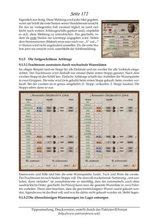 Seite 172
Eigentlich nur lästig. Diese Meldung wird jedes Mal gegeben,
wenn ein Schiff die erste Station seiner Handelsroute erreicht.
Da das im vorliegenden Fall zweimal täglich ist (und viel-
leicht noch weitere Arbitrageschiffe geplant sind), empfiehlt
es sich, diese Meldung zu unterdrücken. Das geschieht, in-
dem als erste Station ein Leerstopp angegeben wird. Neben
dem Stationsnamen (Malmö) muss man noch von „X― auf „-―
(= Station wird nicht angelaufen) umstellen. Da die erste Sta-
tion jetzt nie erreicht wird, unterbleibt die Schiffsmeldung.


9.1.5 Die fortgeschrittene Arbitrage
9.1.5.1 Frachtraum ausnutzen durch wechselnde Warenlisten
Im obigen Beispiel sind ein Stopp für alle Einkäufe und ein zweiter für alle Verkäufe einge-
richtet. Der Frachtraum wird deshalb nur einmal (beim ersten Stopp) genutzt. Nach dem
zweiten Stopp ist das Schiff leer. Einfache Arbitrage schafft das Aufteilen der Warenpalette
in zwei Gruppen. Die erste wird (wie gehabt) beim ersten Stopp gekauft, beim zweiten ver-
kauft. Bei der zweiten ist es genau umgekehrt (1. Stopp: verkaufen, 2. Stopp: kaufen). Die
Stopps sehen dann so aus:




Eisenwaren und Felle sind hier die erste Warenpalette, Leder, Tuch und Wein die zweite.
Der Frachtraum ist nach beiden Stopps voll. Die sinnvoll erscheinende Sortierung „erst aus-
laden, dann einladen― ist ausnahmsweise so sinnfällig, dass das automatisch, auch ohne
ausdrückliche Order, geschieht. Im Prinzip kann man die gesamte Warenliste in zwei Palet-
ten aufteilen. Dann aber beachten, dass die gewinnträchtigsten Waren zuerst gekauft wer-
den. Irgendwann ist das Boot voll, und was bis dahin nicht gekauft worden ist, bleibt liegen.
9.1.5.2 Die überschüssigen Warenmengen ins Lager entsorgen


         Tippsammlung, Druckversion, erstellt durch das Patrizier-II-Forum
                         (http://www.patrizierforum.net/)
 