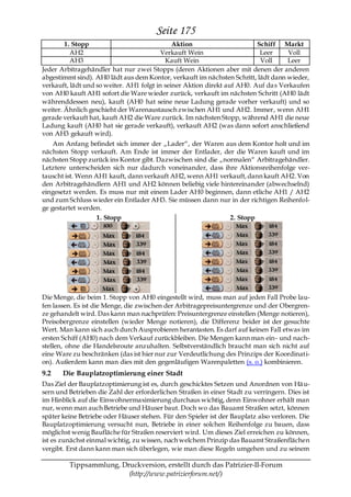 Seite 175
        1. Stopp                              Aktion                      Schiff Markt
          AH2                             Verkauft Wein                    Leer      Voll
          AH3                              Kauft Wein                      Voll     Leer
Jeder Arbitragehändler hat nur zwei Stopps (deren Aktionen aber mit denen der anderen
abgestimmt sind). AH0 lädt aus dem Kontor, verkauft im nächsten Schritt, lädt dann wieder,
verkauft, lädt und so weiter. AH1 folgt in seiner Aktion direkt auf AH0. Auf da s Verkaufen
von AH0 kauft AH1 sofort die Ware wieder zurück, verkauft im nächsten Schritt (AH0 lädt
währenddessen neu), kauft (AH0 hat seine neue Ladung gerade vorher verkauft) und so
weiter. Ähnlich geschieht der Warenaustausch zwischen AH1 und AH2. Immer, wenn AH1
gerade verkauft hat, kauft AH2 die Ware zurück. Im nächsten Stopp, während AH1 die neue
Ladung kauft (AH0 hat sie gerade verkauft), verkauft AH2 (was dann sofort anschließend
von AH3 gekauft wird).
    Am Anfang befindet sich immer der „Lader―, der Waren aus dem Kontor holt und im
nächsten Stopp verkauft. Am Ende ist immer der Entlader, der die Waren kauft und im
nächsten Stopp zurück ins Kontor gibt. Dazwischen sind die „normalen― Arbitragehändler.
Letztere unterscheiden sich nur dadurch voneinander, dass ihre Aktionsreihenfolge ver-
tauscht ist. Wenn AH1 kauft, dann verkauft AH2, wenn AH1 verkauft, dann kauft AH2. Von
den Arbitragehändlern AH1 und AH2 können beliebig viele hintereinander (abwechselnd)
eingesetzt werden. Es muss nur mit einem Lader AH0 beginnen, dann etliche AH1 / AH2
und zum Schluss wieder ein Entlader AH3. Sie müssen dann nur in der richtigen Reihenfol-
ge gestartet werden.
                   1. Stopp                                   2. Stopp




Die Menge, die beim 1. Stopp von AH0 eingestellt wird, muss man auf jeden Fall Probe lau-
fen lassen. Es ist die Menge, die zwischen der Arbitragepreisuntergrenze und der Obergren-
ze gehandelt wird. Das kann man nachprüfen: Preisuntergrenze einstellen (Menge notieren),
Preisobergrenze einstellen (wieder Menge notieren), die Differenz beider ist der gesuchte
Wert. Man kann sich auch durch Ausprobieren herantasten. Es darf auf keinen Fall etwas im
ersten Schiff (AH0) nach dem Verkauf zurückbleiben. Die Mengen kann man ein- und nach-
stellen, ohne die Handelsroute anzuhalten. Selbstverständlich braucht man sich nicht auf
eine Ware zu beschränken (das ist hier nur zur Verdeutlichung des Prinzips der Koordinati-
on). Außerdem kann man dies mit den gegenläufigen Warenpaletten (s. o.) kombinieren.
9.2    Die Bauplatzoptimierung einer Stadt
Das Ziel der Bauplatzoptimierung ist es, durch geschicktes Setzen und Anordnen von Hä u-
sern und Betrieben die Zahl der erforderlichen Straßen in einer Stadt zu verringern. Dies ist
im Hinblick auf die Einwohnermaximierung durchaus wichtig, denn Einwohner erhält man
nur, wenn man auch Betriebe und Häuser baut. Doch wo das Bauamt Straßen setzt, können
später keine Betriebe oder Häuser stehen. Für den Spieler ist der Bauplatz also verloren. Die
Bauplatzoptimierung versucht nun, Betriebe in einer solchen Reihenfolge zu bauen, dass
möglichst wenig Baufläche für Straßen reserviert wird. Um dieses Ziel erreichen zu können,
ist es zunächst einmal wichtig, zu wissen, nach welchem Prinzip das Bauamt Straßenflächen
vergibt. Erst dann kann man sich überlegen, wie man diese Regeln umgehen und zu seinem

         Tippsammlung, Druckversion, erstellt durch das Patrizier-II-Forum
                         (http://www.patrizierforum.net/)
 