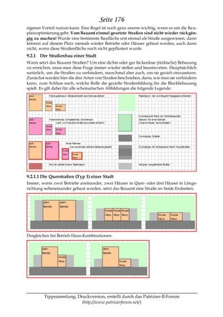 Seite 176
eigenen Vorteil nutzen kann. Eine Regel ist noch ganz enorm wichtig, wenn es um die Ba u-
platzoptimierung geht: Vom Bauamt einmal gesetzte Straßen sind nicht wieder rückgän-
gig zu machen! Wurde eine bestimmte Baufläche erst einmal als Straße ausgewiesen, dann
können auf diesem Platz niemals wieder Betriebe oder Häuser gebaut werden, auch dann
nicht, wenn diese Straßenfläche noch nicht gepflastert wurde.
9.2.1 Der Straßenbau einer Stadt
Wann setzt das Bauamt Straßen? Um eine dichte oder gar lückenlose (türkische) Bebauung
zu erreichen, muss man diese Frage immer wieder stellen und beantworten. Hauptsächlich
natürlich, um die Straßen zu verhindern, manchmal aber auch, um sie gezielt einzusetzen.
Zunächst werden hier die drei Arten von Straßen beschrieben, dann, wie man sie verhindern
kann, zum Schluss noch, welche Rolle die gezielte Straßenbildung für die Blockbebauung
spielt. Es gilt dabei für alle schematischen Abbildungen die folgende Legende:




9.2.1.1 Die Querstraßen (Typ 1) einer Stadt
Immer, wenn zwei Betriebe aneinander, zwei Häuser in Quer- oder drei Häuser in Längs-
richtung nebeneinander gebaut werden, setzt das Bauamt eine Straße an beide Endseiten.




Desgleichen bei Betrieb-Haus-Kombinationen:




         Tippsammlung, Druckversion, erstellt durch das Patrizier-II-Forum
                         (http://www.patrizierforum.net/)
 