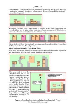 Seite 177
Bei Häusern in Längs-Quer-Richtung ist die Reihenfolge wichtig. An die kurze Seite eines
Hauses kann man quer ein weiteres anbauen, ohne dass sich Straßen bilden. Umgekehrt
werden Straßen gesetzt.




Verhindern kann man diese Straßenbildung, indem man vorher Gebäude im Abstand von
einem Feld baut (um sie später wieder abzureißen). Straßen müssen zwei Felder breit sein.
Ist nur ein Feld vorhanden, unterbleibt die Straßenbildung.




Die sich im Beispiel links bildende Straße könnte man durch dasselbe Verfahren verhindern.
Bei Häusern funktioniert dies entsprechend.
9.2.1.2 Die Zufahrtsstraßen (Typ 2) einer Stadt
Jedes neue Gebäude und jede neue Straße wird an das vorhandene Straßennetz angeschlos-
sen. Manchmal ist die neue Straße gerade, manchmal auch gebogen.




Sehr gerne wird die neue Zu-
fahrtsstraße noch ein Feld um
die Gebäudeecke herumgezogen
(Beispiel 2 und 3). Bei Häusern
reicht manchmal auch eine Zu-
fahrtsgasse (Beispiel 4). In jedem
Fall reicht sie, wenn die Gasse
bereits vorher besteht. Wenn
man nur weit genug weg vom
Straßennetz ist (ab 19 Felder bei
Betrieben, 22 bei Häusern oder
gar innerhalb eines „türkischen―
Rings lückenloser Bebauung),
unterbleibt die Bildung der Zu-
fahrtsstraßen.

         Tippsammlung, Druckversion, erstellt durch das Patrizier-II-Forum
                         (http://www.patrizierforum.net/)
 