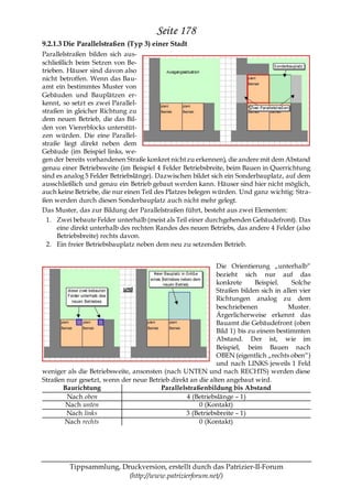 Seite 178
9.2.1.3 Die Parallelstraßen (Typ 3) einer Stadt
Parallelstraßen bilden sich aus-
schließlich beim Setzen von Be-
trieben. Häuser sind davon also
nicht betroffen. Wenn das Bau-
amt ein bestimmtes Muster von
Gebäuden und Bauplätzen er-
kennt, so setzt es zwei Parallel-
straßen in gleicher Richtung zu
dem neuen Betrieb, die das Bil-
den von Viererblocks unterstüt-
zen würden. Die eine Parallel-
straße liegt direkt neben dem
Gebäude (im Beispiel links, we-
gen der bereits vorhandenen Straße konkret nicht zu erkennen), die andere mit dem Abstand
genau einer Betriebsweite (im Beispiel 4 Felder Betriebsbreite, beim Bauen in Querrichtung
sind es analog 5 Felder Betriebslänge). Dazwischen bildet sich ein Sonderbauplatz, auf dem
ausschließlich und genau ein Betrieb gebaut werden kann. Häuser sind hier nicht möglich,
auch keine Betriebe, die nur einen Teil des Platzes belegen würden. Und ganz wichtig: Stra-
ßen werden durch diesen Sonderbauplatz auch nicht mehr gelegt.
Das Muster, das zur Bildung der Parallelstraßen führt, besteht aus zwei Elementen:
  1. Zwei bebaute Felder unterhalb (meist als Teil einer durchgehenden Gebäudefront). Das
     eine direkt unterhalb des rechten Randes des neuen Betriebs, das andere 4 Felder (also
     Betriebsbreite) rechts davon.
  2. Ein freier Betriebsbauplatz neben dem neu zu setzenden Betrieb.


                                                            Die Orientierung „unterhalb―
                                                            bezieht sich nur auf das
                                                            konkrete      Beispiel.   Solche
                                                            Straßen bilden sich in allen vier
                                                            Richtungen analog zu dem
                                                            beschriebenen            Muster.
                                                            Ärgerlicherweise erkennt das
                                                            Bauamt die Gebäudefront (oben
                                                            Bild 1) bis zu einem bestimmten
                                                            Abstand. Der ist, wie im
                                                            Beispiel, beim Bauen nach
                                                            OBEN (eigentlich „rechts oben―)
                                                            und nach LINKS jeweils 1 Feld
weniger als die Betriebsweite, ansonsten (nach UNTEN und nach RECHTS) werden diese
Straßen nur gesetzt, wenn der neue Betrieb direkt an die alten angebaut wird.
       Baurichtung                      Parallelstraßenbildung bis Abstand
        Nach oben                                4 (Betriebslänge – 1)
       Nach unten                                    0 (Kontakt)
        Nach links                              3 (Betriebsbreite – 1)
       Nach rechts                                   0 (Kontakt)




         Tippsammlung, Druckversion, erstellt durch das Patrizier-II-Forum
                         (http://www.patrizierforum.net/)
 