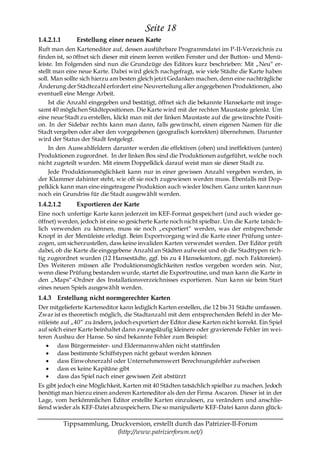 Seite 18
1.4.2.1.1       Erstellung einer neuen Karte
Ruft man den Karteneditor auf, dessen ausführbare Programmdatei im P-II-Verzeichnis zu
finden ist, so öffnet sich dieser mit einem leeren weißen Fenster und der Button- und Menü-
leiste. Im Folgenden sind nun die Grundzüge des Editors kurz beschrieben: Mit „Neu― er-
stellt man eine neue Karte. Dabei wird gleich nachgefragt, wie viele Städte die Karte haben
soll. Man sollte sich hierzu am besten gleich jetzt Gedanken machen, denn eine nachträgliche
Änderung der Städtezahl erfordert eine Neuverteilung aller angegebenen Produktionen, also
eventuell eine Menge Arbeit.
     Ist die Anzahl eingegeben und bestätigt, öffnet sich die bekannte Hansekarte mit insge-
samt 40 möglichen Städtepositionen. Die Karte wird mit der rechten Maustaste gelenkt. Um
eine neue Stadt zu erstellen, klickt man mit der linken Maustaste auf die gewünschte Positi-
on. In der Sidebar rechts kann man dann, falls gewünscht, einen eigenen Namen für die
Stadt vergeben oder aber den vorgegebenen (geografisch korrekten) übernehmen. Darunter
wird der Status der Stadt festgelegt.
     In den Auswahlfeldern darunter werden die effektiven (oben) und ineffektiven (unten)
Produktionen zugeordnet. In der linken Box sind die Produktionen aufgeführt, welche noch
nicht zugeteilt wurden. Mit einem Doppelklick darauf weist man sie dieser Stadt zu.
     Jede Produktionsmöglichkeit kann nur in einer gewissen Anzahl vergeben werden, in
der Klammer dahinter steht, wie oft sie noch zugewiesen werden muss. Ebenfalls mit Dop-
pelklick kann man eine eingetragene Produktion auch wieder löschen. Ganz unten kann nun
noch ein Grundriss für die Stadt ausgewählt werden.
1.4.2.1.2       Exportieren der Karte
Eine noch unfertige Karte kann jederzeit im KEF-Format gespeichert (und auch wieder ge-
öffnet) werden, jedoch ist eine so gesicherte Karte noch nicht spielbar. Um die Karte tatsäc h-
lich verwenden zu können, muss sie noch „exportiert― werden, was der entsprechende
Knopf in der Menüleiste erledigt. Beim Exportvorgang wird die Karte einer Prüfung unter-
zogen, um sicherzustellen, dass keine invaliden Karten verwendet werden. Der Editor prüft
dabei, ob die Karte die eingegebene Anzahl an Städten aufweist und ob die Stadttypen ric h-
tig zugeordnet wurden (12 Hansestädte, ggf. bis zu 4 Hansekontore, ggf. noch Faktoreien).
Des Weiteren müssen alle Produktionsmöglichkeiten restlos vergeben worden sein. Nur,
wenn diese Prüfung bestanden wurde, startet die Exportroutine, und man kann die Karte in
den „Maps―-Ordner des Installationsverzeichnisses exportieren. Nun kann sie beim Start
eines neuen Spiels ausgewählt werden.
1.4.3 Erstellung nicht normgerechter Karten
Der mitgelieferte Karteneditor kann lediglich Karten erstellen, die 12 bis 31 Städte umfassen.
Zwar ist es theoretisch möglich, die Stadtanzahl mit dem entsprechenden Befehl in der Me-
nüleiste auf „40― zu ändern, jedoch exportiert der Editor diese Karten nicht korrekt. Ein Spiel
auf solch einer Karte beinhaltet dann zwangsläufig kleinere oder gravierende Fehler im wei-
teren Ausbau der Hanse. So sind bekannte Fehler zum Beispiel:
        dass Bürgermeister- und Eldermannwahlen nicht stattfinden
        dass bestimmte Schiffstypen nicht gebaut werden können
        dass Einwohnerzahl oder Unternehmenswert Berechnungsfehler aufweisen
        dass es keine Kapitäne gibt
        dass das Spiel nach einer gewissen Zeit abstürzt
Es gibt jedoch eine Möglichkeit, Karten mit 40 Städten tatsächlich spielbar zu machen. Jedoch
benötigt man hierzu einen anderen Karteneditor als den der Firma Ascaron. Dieser ist in der
Lage, vom herkömmlichen Editor erstellte Karten einzulesen, zu verändern und anschlie-
ßend wieder als KEF-Datei abzuspeichern. Die so manipulierte KEF-Datei kann dann glück-

            Tippsammlung, Druckversion, erstellt durch das Patrizier-II-Forum
                            (http://www.patrizierforum.net/)
 
