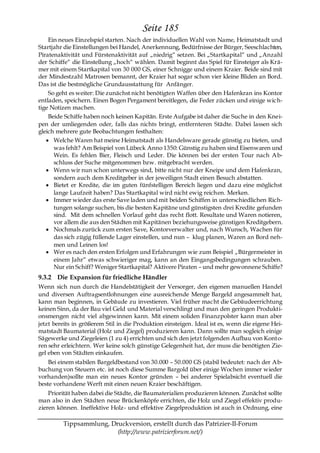 Seite 185
    Ein neues Einzelspiel starten. Nach der individuellen Wahl von Name, Heimatstadt und
Startjahr die Einstellungen bei Handel, Anerkennung, Bedürfnisse der Bürger, Seeschlachten,
Piratenaktivität und Fürstenaktivität auf „niedrig― setzen. Bei „Startkapital― und „Anzahl
der Schiffe― die Einstellung „hoch― wählen. Damit beginnt das Spiel für Einsteiger als Krä-
mer mit einem Startkapital von 30 000 GS, einer Schnigge und einem Kraier. Beide sind mit
der Mindestzahl Matrosen bemannt, der Kraier hat sogar schon vier kleine Bliden an Bord.
Das ist die bestmögliche Grundausstattung für Anfänger.
    So geht es weiter: Die zunächst nicht benötigten Waffen über den Hafenkran ins Kontor
entladen, speichern. Einen Bogen Pergament bereitlegen, die Feder zücken und einige wich-
tige Notizen machen.
    Beide Schiffe haben noch keinen Kapitän. Erste Aufgabe ist daher die Suche in den Knei-
pen der umliegenden oder, falls das nichts bringt, entfernteren Städte. Dabei lassen sich
gleich mehrere gute Beobachtungen festhalten:
      Welche Waren hat meine Heimatstadt als Handelsware gerade günstig zu bieten, und
      was fehlt? Am Beispiel von Lübeck Anno 1350: Günstig zu haben sind Eisenwaren und
      Wein. Es fehlen Bier, Fleisch und Leder. Die können bei der ersten Tour nach Ab-
      schluss der Suche mitgenommen bzw. mitgebracht werden.
      Wenn wir nun schon unterwegs sind, bitte nicht nur der Kneipe und dem Hafenkran,
      sondern auch dem Kreditgeber in der jeweiligen Stadt einen Besuch abstatten.
      Bietet er Kredite, die im guten fünfstelligen Bereich liegen und dazu eine möglichst
      lange Laufzeit haben? Das Startkapital wird nicht ewig reichen. Merken.
      Immer wieder das erste Save laden und mit beiden Schiffen in unterschiedlichen Rich-
      tungen solange suchen, bis die besten Kapitäne und günstigsten drei Kredite gefunden
      sind. Mit dem schnellen Vorlauf geht das recht flott. Resultate und Waren notieren,
      vor allem die aus den Städten mit Kapitänen beziehungsweise günstigen Kreditgebern.
      Nochmals zurück zum ersten Save, Kontorverwalter und, nach Wunsch, Wachen für
      das sich zügig füllende Lager einstellen, und nun – klug planen, Waren an Bord neh-
      men und Leinen los!
      Wer es nach den ersten Erfolgen und Erfahrungen wie zum Beispiel „Bürgermeister in
      einem Jahr― etwas schwieriger mag, kann an den Eingangsbedingungen schrauben.
      Nur ein Schiff? Weniger Startkapital? Aktivere Piraten – und mehr gewonnene Schiffe?
9.3.2 Die Expansion für friedliche Händler
Wenn sich nun durch die Handelstätigkeit der Versorger, den eigenen manuellen Handel
und diversen Auftragsentlohnungen eine ausreichende Menge Bargeld angesammelt hat,
kann man beginnen, in Gebäude zu investieren. Viel früher macht die Gebäudeerrichtung
keinen Sinn, da der Bau viel Geld und Material verschlingt und man den geringen Produkti-
onsmengen nicht viel abgewinnen kann. Mit einem soliden Finanzpolster kann man aber
jetzt bereits in größerem Stil in die Produktion einsteigen. Ideal ist es, wenn die eigene Hei-
matstadt Baumaterial (Holz und Ziegel) produzieren kann. Dann sollte man sogleich einige
Sägewerke und Ziegeleien (1 zu 4) errichten und sich den jetzt folgenden Aufbau von Konto-
ren sehr erleichtern. Wer keine solch günstige Gelegenheit hat, der muss die benötigten Zie-
gel eben von Städten einkaufen.
    Bei einem stabilen Bargeldbestand von 30.000 – 50.000 GS (stabil bedeutet: nach der Ab-
buchung von Steuern etc. ist noch diese Summe Bargold über einige Wochen immer wieder
vorhanden)sollte man ein neues Kontor gründen – bei anderer Spielabsicht eventuell die
beste vorhandene Werft mit einen neuen Kraier beschäftigen.
    Priorität haben dabei die Städte, die Baumaterialien produzieren können. Zunächst sollte
man also in den Städten neue Brückenköpfe errichten, die Holz und Ziegel effektiv produ-
zieren können. Ineffektive Holz- und effektive Ziegelproduktion ist auch in Ordnung, eine

         Tippsammlung, Druckversion, erstellt durch das Patrizier-II-Forum
                         (http://www.patrizierforum.net/)
 