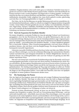 Seite 186
ineffektive Ziegelproduktion schon nicht mehr ganz so verlockend. Natürlich muss man ir-
gendwann sowieso in allen Städten Kontore gesetzt haben. Sobald in einer Baustoffstadt ein
Kontor errichtet wurde, werden Ziegeleien und Sägewerke in Auftrag gegeben, um Bauma-
terial für den Bau von weiteren Kontoren und Betrieben zu gewinnen. Wenn man eine Ba u-
stoffindustrie akzeptabler Größe aufgebaut hat, muss daran gedacht werden, gleichzeitig
auch den Bau von Versorgungsbetrieben in Angriff zu nehmen.
    Die Güter, die für die Bevölkerung von großer Bedeutung sind und im wesentlichen de-
ren Zufriedenheit beeinflussen, sollten so schnell wie möglich in Eigenproduktion hergestellt
werden. Immer höhere Priorität genießt also nun der Aufbau von Getreidehöfen, Brauhä u-
sern, Sägewerken, Fischern, Viehhöfen, Hanfhöfen und Salzsieden. Man darf nicht verges-
sen, auch weiterhin die Baustoffproduktion zu erhöhen, das Trainieren der Werften und die
Gründung von Kontoren fortzusetzen.
9.3.3 Nach der Expansion für friedliche Händler
Ein immer dringlicher werdendes Problem ist, dass der günstige Verkauf von Grundversor-
gungsgütern zwar für das Wachstum der Hanse von großer Bedeutung ist, aber nur sehr
wenig Geld einbringt. Häufig macht man mit der Getreideproduktion sogar insgesamt gese-
hen ein Verlustgeschäft. Da jedoch immer mehr dieser Produktionen den Betrieb aufnehmen,
gerät der Spieler – und insbesondere der friedliche Händler – in dieser Spielphase gelegent-
lich in finanzielle Probleme. Ohne Grundversorgungsbetriebe wird man kaum richtig ex-
pandieren können, aber mit ihnen wird das Bargeld knapp. Die einzige Maßnahme ist das
konsequente manuelle Gegensteuern.
    Gekonnter manueller Schiffshandel kann durchaus locker mal über eine Million GS Um-
satz pro Monat einbringen, was bei der schlimmen Bilanzlage des automatischen Handels-
systems normalerweise auch dringend erforderlich ist. Weitere Möglichkeiten sind der zu-
sätzliche Einsatz von Arbitragehändlern oder auch der Verkauf von günstig aus dem Mit-
telmeer importierter Ware.
    Hat man erst einmal eine ausreichende Produktionskapazität für Baustoffe und Grund-
versorgungsgüter geschaffen, so kann man sich daran machen, Produktionen für solche Wa-
ren aufzubauen, die dem eigenen Handelssystem auch etwas Gewinn sichern. So ist etwa die
Eisenwarenproduktion ein wichtiger Faktor sowohl für die Expansion als auch für das Ba r-
geldeinkommen. Der künftig einzuschlagende Weg zeigt sich häufig von selbst auf. Perfekt
wird die Hanse so gut wie nie funktionieren. Die zukünftige Vorgehensweise erkennt man in
der Regel an den dringendsten Fehlern. Auch sollte man beachten, dass man von Spieljahr
zu Spieljahr in immer größeren Dimensionen denken muss.
9.4    Die Startstrategie für Piraten
Wer das Spiel als Pirat beginnt, muss sich teilweise mit weniger Problemen herumschlagen
als der friedliche Händler. Dies liegt vor allem daran, dass das Geld zu Beginn des Spiels
durch regelmäßige Stadtplünderungen gewissermaßen auf der Straße liegt, was das Expa n-
sionstempo erhöhen kann. Während man als friedlicher Händler sehr viel mehr auf langfris-
tige, nachhaltige Entwicklung bedacht sein muss, kann man es sich als Pirat leisten, für den
Augenblick zu leben. Doch eine der größten Gefahren beim Piratenstart ist, dass der Geda n-
ke, diesen Vorteil unbegrenzt zur Verfügung zu haben, ein Irrtum ist.
    Piraterie ist keine allumfassende Lösung, sie kann nur ein Werkzeug sein, dem Unter-
nehmen eine Perspektive zu geben. Wer sich zur Verwendung dieses Werkzeugs – und um
nicht mehr handelt es sich – entschließt, muss sich einen Plan zurechtlegen, wie er die rapide
Expansion in der ersten Spielphase steuern und kontrollieren will. Es bringt nichts, nach ei-
nem Jahr Spielzeit 300 Schiffe zusammengeplündert, aber kein einziges Kontor gegründet zu
haben. Im folgenden ist beispielhaft eine mögliche Piraten-Startstrategie dargelegt. Sie ist


         Tippsammlung, Druckversion, erstellt durch das Patrizier-II-Forum
                         (http://www.patrizierforum.net/)
 