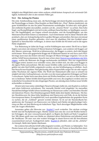 Seite 187
lediglich eine Möglichkeit unter vielen anderen, erhebt keinen Anspruch auf universale Gül-
tigkeit, funktioniert aber in den meisten Fällen gut.
9.4.1 Der Anfang für Piraten
Die erste Amtshandlung muss sein, die Startschnigge mit einem Kapitän auszustatten, um
die Piratenflagge zu hissen. Ohne Kapitän an Bord bleibt der „Pirat―-Button deaktiviert, ein
guter Schiffsführer ist also für jeden Piratenstarter unabdingbar. Es lohnt sich, nicht gleich
den erstbesten Kapitän einzustellen, sondern auf die „inneren Werte― zu achten. Eine hohe
Segel- und Kampffähigkeit wird sich in den zahllosen Seeschlachten zu Spielbeginn auszah-
len: Die Segelfähigkeit, um Gegner schnell einzuholen, und die Kampffähigkeit, um den
Matrosenverlust beim Entern zu minimieren. Auch Entermesser sind in dieser Hinsicht sehr
praktisch, aber am Anfang häufig nicht in großen Mengen aufzutreiben, Hat man erst einmal
einen qualifizierten Kapitän gefunden, wird man für absehbare Zeit den Großteil seiner
Spielzeit in Seeschlachten verbringen, in denen man Schiffe der KI entert und in die eigene
Flotte eingliedert.
    Von Bedeutung ist dabei die Frage, welche Schiffstypen man entert. Die KI ist zu Spiel-
beginn zum einen mit minimal (5 Mann) besetzen Schniggen, zum anderen mit Koggen auf
den Meeren unterwegs. Wohl ist es lohnenswerter, die Koggen zu entern, doch dies klappt
nicht immer. Wenn eine gegnerische Kogge mit 45 Matrosen besetzt ist und dazu noch Wa f-
fen trägt, kann man das Entern mit einer einzigen 20-Mann-Schnigge vergessen. Um an ein
solches Schiff heranzukommen, braucht man schon einen Konvoi aus mindestens vier Sch-
niggen, welche die Matrosen der Kogge nacheinander dezimieren. Wer nur ungeschützte
Schniggen entert, kommt zwar schneller voran, aber es lohnt sich, ein oder zwei Koggen in
die eigene Flotte aufzunehmen. Mit den neuen Schiffen sollte zuerst die Kaperflotte auf un-
gefähr vier oder fünf Schiffe aufgestockt werden, um den Schiffseingang zu erhöhen. Auch
hier braucht man Kapitäne. Fünf gleichzeitig aktive Kaperschiffe sorgen für ein sehr respek-
tables Wachstum der eigenen Flotte. Die Werft der Heimatstadt sollte man so schnell wie
möglich mit dem Auftrag betrauen, ein oder zwei der neuen gekaperten Schniggen auf Stufe
3 auszubauen. Später kann man diese dann mit Waffen bestücken, um sich an den Stadtka s-
sen zu bedienen. Sieben Schiffe (fünf Kaperschiffe und zwei, die ausgebaut werden) sind ein
ordentlicher Grundstock für den ehrgeizigen Piraten, um ständig einen Zufluss neuer Schiffe
sicherstellen zu können.
    Ab jetzt setzt man seine zukünftigen Neuerwerbungen dafür ein, sein Kapital zu mehren
und einen Geldvorrat aufzubauen. Der manuelle Handel wird eingeleitet. Im manuellen
Handel beschäftigte Schiffe fahren kreisförmig im Hanseraum umher und betreiben Handel
mit lukrativen Waren. Das Detailmanagement bleibt dabei dem Spieler überlassen. Die bes-
ten Handelswaren für diese frühe Spielphase sind Eisenwaren und Felle, da sie die höchste
Gewinnspanne bieten. Es empfiehlt sich, nach speziellen Gegebenheiten der gespielten Karte
zu suchen, die als „Goldesel― genutzt werden können. So ist auf der Standardkarte bei-
spielsweise der Transport von Eisenwaren von Lübeck nach Stettin mit gleichzeitiger Liefe-
rung von Bier auf dem Rückweg ein todsicherer Tipp. Nach derartigen Möglichkeiten sollte
man die Augen offenhalten.
    Ansonsten gelten alle Hinweise aus Kapitel 3 auch weiterhin. Der nächste wichtige
Schritt sind die Stadtplünderungen. Hierfür nimmt man eine der zwei mit Waffen bestüc k-
ten Schniggen, die man vorausschauend gleich zu Beginn des Spiels auf Stufe 3 ausgebaut
hat. Mit diesen greift man nun Städte an, eliminiert deren Hafentürme und plündert somit
die Stadtkasse. Ob man nun eine weitere Schnigge in einem Konvoi mit der bewaffneten
zusammenfasst und per Ausliegertrick (siehe Kapitel 4) plündert, oder auf die „ehrliche―
Art kämpft, bleibt dem Spieler überlassen.
    Ein weiteres bewaffnetes Schiff sollte eingesetzt werden, um Piraten zu bekämpfen. Von
Piraten lassen sich auch Koggen und Holke leicht entern, da Piraten in Seeschlachten deut-

         Tippsammlung, Druckversion, erstellt durch das Patrizier-II-Forum
                         (http://www.patrizierforum.net/)
 