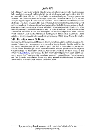 Seite 188
lich „dümmer― agieren als weiße KI-Händler und zudem bei entsprechender Einstellung des
Schwierigkeitsgrades auch nicht sonderlich gut mit Waffen und Matrosen bestückt sind. Die
erbeuteten Piratenschiffe sind ein Grundstein, um später ein eigenes Versorgungsnetz auf-
zubauen. Die Einstellung eines Kontorverwalters in der Heimatstadt kann sich in Verbin-
dung mit regelmäßigem Warenaustausch zwischen Kontor und manuellen Schiffshändlern
als kluger Schachzug erweisen. Hat man erst einmal eine kleine Flotte zusammengekapert
(teilweise auch aus Kneipenaufträgen) und zudem über Stadtplünderungen einen ordentli-
chen Kapitelstock angehäuft, so kann die schnelle Expansion beginnen. Zu Spielbeginn kann
man für jede Stadtkasse mit ungefähr 260.000 GS an Beute rechnen, plus Gewinn aus dem
Verkauf der erbeuteten Waren. Wer konsequent alle Städte durchplündert, kann also weit
über 6 Millionen GS als Startkapital für den nun folgenden Hanseausbau ansammeln. Damit
arbeitet es sich schon deutlich leichter als mit den maximal 30.000 GS zu Beginn des Spieles.
9.4.2 Der weitere Verlauf für Piraten
Nach der Startphase, die einige Monate in Anspruch nehmen dürfte, steht man der nun fol-
genden Aufgabe des Hanseausbaus gegenüber. Die Unterteilung in Händler und Pirat ist
nur für die Startphase sinnvoll. Wer als Pirat spielt, verschafft sich einen kleinen Startvorteil,
danach stehen beide vor genau den selben Problemen. Insofern gleicht sich auch die grobe
Gesamtstrategie für das weitere Spiel an. Aus diesem Grunde sei an dieser Stelle auf den
Inhalt von Kapitel 9.3.2 verwiesen, da die dort beschriebenen Spielweisen auch für Piraten-
starter gelten. Die Vorgehensweise ist nahezu identisch – mit der kleinen Ausnahme, dass
der Pirat finanziell etwas besser dasteht und somit bei der Investition in neue Kontore und
Betriebe nicht jedes Goldstück zweimal umdrehen muss.




          Tippsammlung, Druckversion, erstellt durch das Patrizier-II-Forum
                          (http://www.patrizierforum.net/)
 