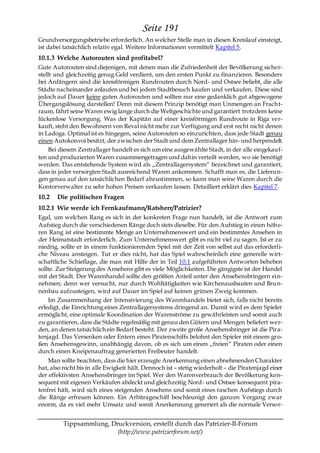 Seite 191
Grundversorgungsbetriebe erforderlich. An welcher Stelle man in diesen Kreislauf einsteigt,
ist dabei tatsächlich relativ egal. Weitere Informationen vermittelt Kapitel 5.
10.1.3 Welche Autorouten sind profitabel?
Gute Autorouten sind diejenigen, mit denen man die Zufriedenheit der Bevölkerung sicher-
stellt und gleichzeitig genug Geld verdient, um den ersten Punkt zu finanzieren. Besonders
bei Anfängern sind die kreisförmigen Rundrouten durch Nord- und Ostsee beliebt, die alle
Städte nacheinander anlaufen und bei jedem Stadtbesuch kaufen und verkaufen. Diese sind
jedoch auf Dauer keine guten Autorouten und sollten nur eine gedanklich gut abgewogene
Übergangslösung darstellen! Denn mit diesem Prinzip benötigt man Unmengen an Frach t-
raum, fährt seine Waren ewig lange durch die Weltgeschichte und garantiert trotzdem keine
lückenlose Versorgung. Was der Kapitän auf einer kreisförmigen Rundroute in Riga ver-
kauft, steht den Bewohnern von Reval nicht mehr zur Verfügung und erst recht nicht denen
in Ladoga. Optimal ist es hingegen, seine Autorouten so einzurichten, dass jede Stadt genau
einen Autokonvoi besitzt, der zwischen der Stadt und dem Zentrallager hin- und herpendelt.
     Bei diesem Zentrallager handelt es sich um eine ausgewählte Stadt, in der alle eingekauf-
ten und produzierten Waren zusammengetragen und dahin verteilt werden, wo sie benötigt
werden. Das entstehende System wird als „Zentrallagersystem― bezeichnet und garantiert,
dass in jeder versorgten Stadt ausreichend Waren ankommen. Schafft man es, die Lieferun-
gen genau auf den tatsächlichen Bedarf abzustimmen, so kann man seine Waren durch die
Kontorverwalter zu sehr hohen Preisen verkaufen lassen. Detailliert erklärt dies Kapitel 7.
10.2   Die politischen Fragen
10.2.1 Wie werde ich Fernkaufmann/Ratsherr/Patrizier?
Egal, um welchen Rang es sich in der konkreten Frage nun handelt, ist die Antwort zum
Aufstieg durch die verschiedenen Ränge doch stets dieselbe. Für den Aufstieg in einen höhe-
ren Rang ist eine bestimmte Menge an Unternehmenswert und ein bestimmtes Ansehen in
der Heimatstadt erforderlich. Zum Unternehmenswert gibt es nicht viel zu sagen. Ist er zu
niedrig, sollte er in einem funktionierenden Spiel mit der Zeit von selbst auf das erforderli-
che Niveau ansteigen. Tut er dies nicht, hat das Spiel wahrscheinlich eine generelle wirt-
schaftliche Schieflage, die man mit Hilfe der in Teil 10.1 aufgeführten Antworten beheben
sollte. Zur Steigerung des Ansehens gibt es viele Möglichkeiten. Die gängigste ist der Handel
mit der Stadt. Der Warenhandel sollte den größten Anteil unter den Ansehensbringern ein-
nehmen; denn wer versucht, nur durch Wohltätigkeiten wie Kirchenausbauten und Brun-
nenbau aufzusteigen, wird auf Dauer im Spiel auf keinen grünen Zweig kommen.
    Im Zusammenhang der Intensivierung des Warenhandels bietet sich, falls nicht bereits
erledigt, die Einrichtung eines Zentrallagersystems dringend an. Damit wird es dem Spieler
ermöglicht, eine optimale Koordination der Warenströme zu gewährleisten und somit auch
zu garantieren, dass die Städte regelmäßig mit genau den Gütern und Mengen beliefert wer-
den, an denen tatsächlich ein Bedarf besteht. Der zweite große Ansehensbringer ist die Pira-
tenjagd. Das Versenken oder Entern eines Piratenschiffs belohnt den Spieler mit einem gro-
ßen Ansehensgewinn, unabhängig davon, ob es sich um einen „freien― Piraten oder einen
durch einen Kneipenauftrag generierten Freibeuter handelt.
    Man sollte beachten, dass die hier erzeugte Anerkennung einen abnehmenden Charakter
hat, also nicht bis in alle Ewigkeit hält. Dennoch ist – stetig wiederholt – die Piratenjagd einer
der effektivsten Ansehensbringer im Spiel. Wer den Warenverbrauch der Bevölkerung kon-
sequent mit eigenen Verkäufen abdeckt und gleichzeitig Nord- und Ostsee konsequent pira-
tenfrei hält, wird sich eines steigenden Ansehens und somit eines raschen Aufstiegs durch
die Ränge erfreuen können. Ein Arbitrageschiff beschleunigt den ganzen Vorgang zwar
enorm, da es viel mehr Umsatz und somit Anerkennung generiert als die normale Versor-


          Tippsammlung, Druckversion, erstellt durch das Patrizier-II-Forum
                          (http://www.patrizierforum.net/)
 