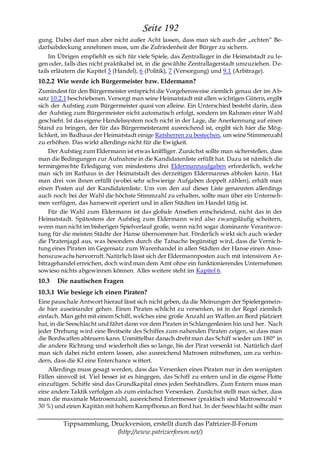 Seite 192
gung. Dabei darf man aber nicht außer Acht lassen, dass man sich auch der „echten― Be-
darfsabdeckung annehmen muss, um die Zufriedenheit der Bürger zu sichern.
    Im Übrigen empfiehlt es sich für viele Spiele, das Zentrallager in die Heimatstadt zu le-
gen oder, falls dies nicht praktikabel ist, in die gewählte Zentrallagerstadt umzuziehen. D e-
tails erläutern die Kapitel 3 (Handel), 6 (Politik), 7 (Versorgung) und 9.1 (Arbitrage).
10.2.2 Wie werde ich Bürgermeister bzw. Eldermann?
Zumindest für den Bürgermeister entspricht die Vorgehensweise ziemlich genau der im Ab-
satz 10.2.1 beschriebenen. Versorgt man seine Heimatstadt mit allen wichtigen Gütern, ergibt
sich der Aufstieg zum Bürgermeister quasi von alleine. Ein Unterschied besteht darin, dass
der Aufstieg zum Bürgermeister nicht automatisch erfolgt, sondern im Rahmen einer Wahl
geschieht. Ist das eigene Handelssystem noch nicht in der Lage, die Anerkennung auf einen
Stand zu bringen, der für das Bürgermeisteramt ausreichend ist, ergibt sich hier die Mög-
lichkeit, im Badhaus der Heimatstadt einige Ratsherren zu bestechen, um seine Stimmenzahl
zu erhöhen. Das wirkt allerdings nicht für die Ewigkeit.
    Der Aufstieg zum Eldermann ist etwas kniffliger. Zunächst sollte man sicherstellen, dass
man die Bedingungen zur Aufnahme in die Kandidatenliste erfüllt hat. Dazu ist nämlich die
termingerechte Erledigung von mindestens drei Eldermannaufgaben erforderlich, welche
man sich im Rathaus in der Heimatstadt des derzeitigen Eldermannes abholen kann. Hat
man drei von ihnen erfüllt (wobei sehr schwierige Aufgaben doppelt zählen), erhält man
einen Posten auf der Kandidatenliste. Um von den auf dieser Liste genannten allerdings
auch noch bei der Wahl die höchste Stimmzahl zu erhalten, sollte man über ein Unterneh-
men verfügen, das hanseweit operiert und in allen Städten im Handel tätig ist.
    Für die Wahl zum Eldermann ist das globale Ansehen entscheidend, nicht das in der
Heimatstadt. Spätestens der Aufstieg zum Eldermann wird also zwangsläufig scheitern,
wenn man nicht im bisherigen Spielverlauf große, wenn nicht sogar dominante Verantwor-
tung für die meisten Städte der Hanse übernommen hat. Förderlich wirkt sich auch wieder
die Piratenjagd aus, was besonders durch die Tatsache begünstigt wird, dass die Vernic h-
tung eines Piraten im Gegensatz zum Warenhandel in allen Städten der Hanse einen Anse-
henszuwachs hervorruft. Natürlich lässt sich der Eldermannposten auch mit intensivem A r-
bitragehandel erreichen, doch wird man dem Amt ohne ein funktionierendes Unternehmen
sowieso nichts abgewinnen können. Alles weitere steht im Kapitel 6.
10.3   Die nautischen Fragen
10.3.1 Wie besiege ich einen Piraten?
Eine pauschale Antwort hierauf lässt sich nicht geben, da die Meinungen der Spielergemein-
de hier auseinander gehen. Einen Piraten schlicht zu versenken, ist in der Regel ziemlich
einfach. Man geht mit einem Schiff, welches eine große Anzahl an Waffen an Bord platziert
hat, in die Seeschlacht und fährt dann vor dem Piraten in Schlangenlinien hin und her. Nach
jeder Drehung wird eine Breitseite des Schiffes zum nahenden Piraten zeigen, so dass man
die Bordwaffen abfeuern kann. Unmittelbar danach dreht man das Schiff wieder um 180° in
die andere Richtung und wiederholt dies so lange, bis der Pirat versenkt ist. Natürlich darf
man sich dabei nicht entern lassen, also ausreichend Matrosen mitnehmen, um zu verhin-
dern, dass die KI eine Enterchance wittert.
    Allerdings muss gesagt werden, dass das Versenken eines Piraten nur in den wenigsten
Fällen sinnvoll ist. Viel besser ist es hingegen, das Schiff zu entern und in die eigene Flotte
einzufügen. Schiffe sind das Grundkapital eines jeden Seehändlers. Zum Entern muss man
eine andere Taktik verfolgen als zum einfachen Versenken. Zunächst stellt man sicher, dass
man die maximale Matrosenzahl, ausreichend Entermesser (praktisch sind Matrosenzahl +
30 %) und einen Kapitän mit hohem Kampfbonus an Bord hat. In der Seeschlacht sollte man

         Tippsammlung, Druckversion, erstellt durch das Patrizier-II-Forum
                         (http://www.patrizierforum.net/)
 