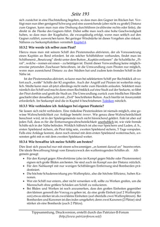 Seite 193
sich zunächst in eine Fluchtstellung begeben, so dass man den Gegner im Rücken hat. Ver-
fügt man nun über genügend Schwung und eine ausreichende (aber nicht zu große!) Distanz
zum Gegner, kann man nun eine Drehung durchführen (wahlweise rechts oder links), die
direkt in die Flanke des Gegners führt. Dabei sollte man noch eine hohe Geschwindigkeit
haben, so dass man der Kugelsalve, die zwangsläufig erfolgt, wenn man seitlich auf den
Gegner zufährt, ausweichen kann. Bei geringer Windstärke ist dieses Vorgehen also riskant.
Näheres zu Seekampftaktiken vermittelt Kapitel 4.
10.3.2 Wie werde ich selber zum Pirat?
Hierzu muss man mit seinem Schiff den Piratenmodus aktivieren, der als Voraussetzung
einen Kapitän an Bord erfordert. Ist ein solcher Schiffsführer vorhanden, findet man im
Schiffsmenü „Besatzung― direkt unter dem Button „Kapitän entlassen― die Schaltfläche „Pi-
rat―, welche – nomen est omen – zu betätigen ist. Damit dieser Verwandlung keine möglich-
erweise petzenden Zuschauer beiwohnen, ist die Umwandlung zum Piraten nur möglich,
wenn man ausreichend Distanz zu den Städten hat und zudem kein fremdes Schiff in der
Nähe ist.
    Ist der Piratenmodus aktiviert, so kann man bei selektiertem Schiff per Rechtsklick ab so-
fort auch „weiße― Schiffe der KI angreifen. Auch der Angriff auf Piraten ist weiterhin mög-
lich. Städte kann man ab jetzt allerdings nicht mehr zum Handeln anlaufen. Selektiert man
nämlich das Schiff und macht dann einen Rechtsklick auf eine Stadt auf der Seekarte, so fährt
der Pirat dorthin und greift die Stadt an. Die Umwandlung zurück zum friedlichen Händler
geschieht über denselben, jetzt mit „Zivil― beschrifteten Button. Auch hierfür ist Anonymität
erforderlich. Im Seekampf sind die in Kapitel 4 beschriebenen Taktiken nützlich.
10.3.3 Wie verhindere ich Anklagen bei eigener Piraterie?
Sie lassen sich nicht verhindern. Eine risikolose Piraterieaktion ist niemals möglich, eine ge-
wisse Wahrscheinlichkeit zur Anklage besteht immer. Wie genau diese Wahrscheinlichkeit
berechnet wird, ist in der Spielergemeinde noch nicht hinreichend geklärt. Fakt ist aber auf
jeden Fall, dass es für die Enttarnungswahrscheinlichkeit unerheblich ist, wie viele fremde
Schiffe sich in der Nähe befinden. Wirklich hilfreich ist also nur Speichern und Laden, d. h.,
ersten Spielstand sichern, als Pirat tätig sein, zweiten Spielstand sichern, 5 Tage vorspulen.
Falls eine Anklage kommt, dann noch einmal mit dem ersten Spielstand weitermachen, a n-
sonsten geht mit es mit dem zweiten Spielstand weiter.
10.3.4 Wie bewaffne ich meine Schiffe am besten?
Dies lässt sich pauschal nur mit einem schwammigen „es kommt darauf an― beantworten.
Die ideale Bewaffnung hängt vom Einsatzzweck des waffentragenden Schiffes ab. All-
gemein gesagt:
      Für den Kampf gegen Abwehrtürme (also im Kampf gegen Städte oder Piratennester)
      eignen sich große Bliden am besten. Sie sind auch im Kampf aus der Distanz nützlich.
      Für den Nahkampf mit nur wenigen Schiffslängen Entfernung sind Bombarden prä-
      destiniert.
      Die höchste Schadenswirkung pro Waffenplatz, also die höchste Effizienz, haben Ka-
      nonen.
      Wer ein Schiff nur entern, aber nicht versenken will, sollte zu Werken greifen, um die
      Mannschaft ohne größere Schäden am Schiff zu reduzieren.
      Bei Bliden und Werken ist noch anzumerken, dass den großen Einheiten gegenüber
      den kleinen generell der Vorzug zu geben ist, da eine große Einheit (auf 2 Waffenplät-
      zen) etwas stärker ist als zwei kleine Einheiten (auf ebenfalls zwei Waffenplätzen). Bei
      Bombarden und Kanonen ist dies indes umgekehrt; denn zwei Kanonen (2 Plätze) sind
      stärker als eine Bombarde (auch 2 Plätze).


         Tippsammlung, Druckversion, erstellt durch das Patrizier-II-Forum
                         (http://www.patrizierforum.net/)
 