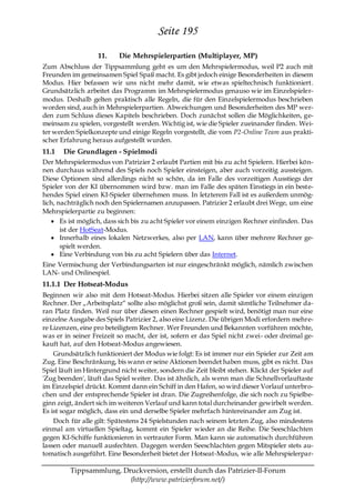 Seite 195
                   11.    Die Mehrspielerpartien (Multiplayer, MP)
Zum Abschluss der Tippsammlung geht es um den Mehrspielermodus, weil P2 auch mit
Freunden im gemeinsamen Spiel Spaß macht. Es gibt jedoch einige Besonderheiten in diesem
Modus. Hier befassen wir uns nicht mehr damit, wie etwas spieltechnisch funktioniert.
Grundsätzlich arbeitet das Programm im Mehrspielermodus genauso wie im Einzelspieler-
modus. Deshalb gelten praktisch alle Regeln, die für den Einzelspielermodus beschrieben
worden sind, auch in Mehrspielerpartien. Abweichungen und Besonderheiten des MP wer-
den zum Schluss dieses Kapitels beschrieben. Doch zunächst sollen die Möglichkeiten, ge-
meinsam zu spielen, vorgestellt werden. Wichtig ist, wie die Spieler zueinander finden. Wei-
ter werden Spielkonzepte und einige Regeln vorgestellt, die vom P2-Online Team aus prakti-
scher Erfahrung heraus aufgestellt wurden.
11.1   Die Grundlagen - Spielmodi
Der Mehrspielermodus von Patrizier 2 erlaubt Partien mit bis zu acht Spielern. Hierbei kön-
nen durchaus während des Spiels noch Spieler einsteigen, aber auch vorzeitig aussteigen.
Diese Optionen sind allerdings nicht so schön, da im Falle des vorzeitigen Ausstiegs der
Spieler von der KI übernommen wird bzw. man im Falle des späten Einstiegs in ein beste-
hendes Spiel einen KI-Spieler übernehmen muss. In letzterem Fall ist es außerdem unmög-
lich, nachträglich noch den Spielernamen anzupassen. Patrizier 2 erlaubt drei Wege, um eine
Mehrspielerpartie zu beginnen:
       Es ist möglich, dass sich bis zu acht Spieler vor einem einzigen Rechner einfinden. Das
       ist der HotSeat-Modus.
       Innerhalb eines lokalen Netzwerkes, also per LAN, kann über mehrere Rechner ge-
       spielt werden.
       Eine Verbindung von bis zu acht Spielern über das Internet.
Eine Vermischung der Verbindungsarten ist nur eingeschränkt möglich, nämlich zwischen
LAN- und Onlinespiel.
11.1.1 Der Hotseat-Modus
Beginnen wir also mit dem Hotseat-Modus. Hierbei sitzen alle Spieler vor einem einzigen
Rechner. Der „Arbeitsplatz― sollte also möglichst groß sein, damit sämtliche Teilnehmer da-
ran Platz finden. Weil nur über diesen einen Rechner gespielt wird, benötigt man nur eine
einzelne Ausgabe des Spiels Patrizier 2, also eine Lizenz. Die übrigen Modi erfordern mehre-
re Lizenzen, eine pro beteiligtem Rechner. Wer Freunden und Bekannten vorführen möchte,
was er in seiner Freizeit so macht, der ist, sofern er das Spiel nicht zwei- oder dreimal ge-
kauft hat, auf den Hotseat-Modus angewiesen.
    Grundsätzlich funktioniert der Modus wie folgt: Es ist immer nur ein Spieler zur Zeit am
Zug. Eine Beschränkung, bis wann er seine Aktionen beendet haben muss, gibt es nicht. Das
Spiel läuft im Hintergrund nicht weiter, sondern die Zeit bleibt stehen. Klickt der Spieler auf
'Zug beenden', läuft das Spiel weiter. Das ist ähnlich, als wenn man die Schnellvorlauftaste
im Einzelspiel drückt. Kommt dann ein Schiff in den Hafen, so wird dieser Vorlauf unterbro-
chen und der entsprechende Spieler ist dran. Die Zugreihenfolge, die sich noch zu Spielbe-
ginn zeigt, ändert sich im weiteren Verlauf und kann total durcheinander gewirbelt werden.
Es ist sogar möglich, dass ein und derselbe Spieler mehrfach hintereinander am Zug ist.
    Doch für alle gilt: Spätestens 24 Spielstunden nach seinem letzten Zug, also mindestens
einmal am virtuellen Spieltag, kommt ein Spieler wieder an die Reihe. Die Seeschlachten
gegen KI-Schiffe funktionieren in vertrauter Form. Man kann sie automatisch durchführen
lassen oder manuell ausfechten. Dagegen werden Seeschlachten gegen Mitspieler stets au-
tomatisch ausgeführt. Eine Besonderheit bietet der Hotseat-Modus, wie alle Mehrspielerpar-

         Tippsammlung, Druckversion, erstellt durch das Patrizier-II-Forum
                         (http://www.patrizierforum.net/)
 