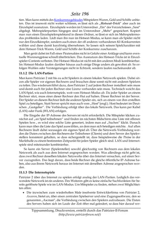 Seite 196
tien. Man kann mittels des Konkurrenzgebäudes Mitspielern Waren, Geld und Schiffe anbie-
ten. Das ist insoweit nicht weiter schlimm, es lässt sich als „Hotseat-Trick― aber auch im
Einzelspiel ausnutzen. Einzelspiele werden im Unterordner „Ein― des Verzeichnisses „Save―
abgelegt. Mehrspielerpartien hingegen sind im Unterordner „Mehr― gespeichert. Kopiert
man nun einen Einzelspielerspielstand in diesen Ordner, so lässt er sich im Mehrspielermo-
dus problemlos laden. Lädt man ihn nun im Hotseat-Modus, so kann man als Spieler nicht
nur den Einzelkämpfer, sondern auch einen der elf anderen vorhandenen KI-Konkurrenten
wählen und diese damit kurzfristig übernehmen. So lassen sich seinem Spielcharakter mit
dem Hotseat-Trick Waren, Gold und Schiffe der Konkurrenz zuschanzen.
    Man gerät dabei im Fall eines Piratenaktes nicht in Gefahr einer Anklage und kann even-
tuelle Warenengpässe schnell überbrücken. Das Ausnutzen des Hotseat-Tricks ist in Einzel-
spieler-Contests verboten. Der Hotseat-Modus ist nicht mit den anderen Modi kombinierbar.
Im Hotseat-Modus laufen darüber hinaus auch einige Dinge anders als gewohnt ab. So er-
folgen Wahlen oder Versteigerungen nicht in Echtzeit, sondern laufen nacheinander ab.
11.1.2 Die LAN-Partien
Man kann Patrizier 2 mit bis zu acht Spielern in einem lokalen Netzwerk spielen. Dabei sit-
zen alle Spieler vor eigenen Rechnern und brauchen diese somit nicht mit anderen Spielern
zu teilen. Das wiederum führt dazu, dass Patrizier 2 auf jedem Rechner installiert sein muss
und damit auch für jeden Rechner eine Lizenz vorhanden sein muss. Technisch weicht das
LAN-Spiel, wie auch Internetspiele, weit vom Hotseat-Modus ab. Da jeder Spieler an einem
Rechner sitzt, muss einer dieser Rechner den Hut auf haben. Dieser Rechner ist der Server.
Der Spieler an diesem Rechner lädt die anderen Spieler ein, sich an einem von ihm erstellten
Spiel zu beteiligen. Statt Server spricht man auch vom „Host―(engl.). Host bedeutet im Deut-
schen „Gastgeber―. Die Verbindung erfolgt über das lokale Netzwerk. Das kann per Kabel
(LAN) oder Funk (WLAN) erfolgen.
     Die Eingabe der IP-Adresse des Servers ist nicht erforderlich. Die Mitspieler klicken zu-
nächst auf „an Spiel teilnehmen― und finden im nächsten Bildschirm eine Liste mit offenen
Spielen bzw., es wird eine solche Liste generiert, indem man auf „Suchen― klickt. Danach
kann man über die Liste das Spiel auswählen, an dem man sich beteiligen möchte. Auf allen
Rechnern läuft dabei sozusagen ein eigenes Spiel ab. Über die Netzwerk-Verbindung wer-
den die Daten zwischen den Rechnern der Teilnehmer (Clients) und dem Server des Spieler-
stellers konsistent gehalten, so dass sichergestellt ist, dass beispielsweise die Preise in der
Markthalle zu einem bestimmten Zeitpunkt für jeden Spieler gleich sind. LAN und Internet-
spiele sind miteinander kombinierbar.
     So kann ein Server (Spielersteller) sowohl gleichzeitig von Rechnern aus dem lokalen
Netzwerk als auch aus dem Internet angesprochen werden. Was allerdings nicht geht ist,
dass zwei Rechner desselben lokalen Netzwerks über das Internet versuchen, auf einen Ser-
ver zuzugreifen. Das liegt daran, dass beide Rechner die gleiche öffentliche IP-Adresse ha-
ben, also aus ihrem Netzwerk heraus im Internet mit derselben Adresse angesprochen wer-
den.
11.1.3 Die Internetspiele
Patrizier 2 über das Internet zu spielen erfolgt analog der LAN-Partien. Lediglich das ver-
wendete Netzwerk ist ein anderes. Des Weiteren gibt es keine einfache Suchfunktion für be-
reits geöffnete Spiele wie im LAN-Modus. Um Mitspieler zu finden, stehen zwei Möglichkei-
ten offen:
       Die inzwischen zum wiederholten Male insolvente Entwicklerfirma von Patrizier 2,
       Ascaron, bietet an, über einen zentralen Spielserver und eine Zugangssoftware, den so
       genannten „Ascman―, die Verbindung zwischen den Spielern aufzubauen. Die Daten
       des Servers haben sich im Laufe der Zeit öfter mal geändert, so dass hier darauf ver-

         Tippsammlung, Druckversion, erstellt durch das Patrizier-II-Forum
                         (http://www.patrizierforum.net/)
 