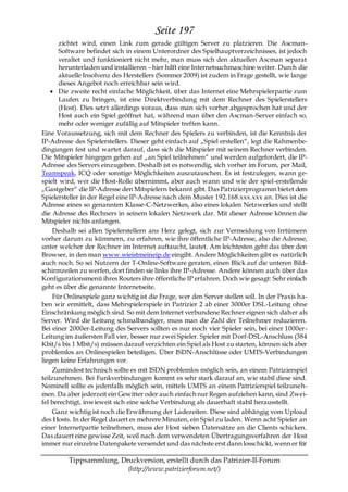 Seite 197
       zichtet wird, einen Link zum gerade gültigen Server zu platzieren. Die Ascman-
       Software befindet sich in einem Unterordner des Spielhauptverzeichnisses, ist jedoch
       veraltet und funktioniert nicht mehr, man muss sich den aktuellen Ascman separat
       herunterladen und installieren – hier hilft eine Internetsuchmaschine weiter. Durch die
       aktuelle Insolvenz des Herstellers (Sommer 2009) ist zudem in Frage gestellt, wie lange
       dieses Angebot noch erreichbar sein wird.
       Die zweite recht einfache Möglichkeit, über das Internet eine Mehrspielerpartie zum
       Laufen zu bringen, ist eine Direktverbindung mit dem Rechner des Spielerstellers
       (Host). Dies setzt allerdings voraus, dass man sich vorher abgesprochen hat und der
       Host auch ein Spiel geöffnet hat, während man über den Ascman-Server einfach so,
       mehr oder weniger zufällig auf Mitspieler treffen kann.
Eine Voraussetzung, sich mit dem Rechner des Spielers zu verbinden, ist die Kenntnis der
IP-Adresse des Spielerstellers. Dieser geht einfach auf „Spiel erstellen―, legt die Rahmenbe-
dingungen fest und wartet darauf, dass sich die Mitspieler mit seinem Rechner verbinden.
Die Mitspieler hingegen gehen auf „an Spiel teilnehmen― und werden aufgefordert, die IP-
Adresse des Servers einzugeben. Deshalb ist es notwendig, sich vorher im Forum, per Mail,
Teamspeak, ICQ oder sonstige Möglichkeiten auszutauschen. Es ist festzulegen, wann ge-
spielt wird, wer die Host-Rolle übernimmt, aber auch wann und wie der spiel-erstellende
„Gastgeber― die IP-Adresse den Mitspielern bekannt gibt. Das Patrizierprogramm bietet dem
Spielersteller in der Regel eine IP-Adresse nach dem Muster 192.168.xxx.xxx an. Dies ist die
Adresse eines so genannten Klasse-C-Netzwerkes, also eines lokalen Netzwerkes und stellt
die Adresse des Rechners in seinem lokalen Netzwerk dar. Mit dieser Adresse können die
Mitspieler nichts anfangen.
     Deshalb sei allen Spielerstellern ans Herz gelegt, sich zur Vermeidung von Irrtümern
vorher darum zu kümmern, zu erfahren, wie ihre öffentliche IP-Adresse, also die Adresse,
unter welcher der Rechner im Internet auftaucht, lautet. Am leichtesten geht das über den
Browser, in den man www.wieistmeineip.de eingibt. Andere Möglichkeiten gibt es natürlich
auch noch. So sei Nutzern der T-Online-Software geraten, einen Blick auf die unteren Bild-
schirmzeilen zu werfen, dort finden sie links ihre IP-Adresse. Andere können auch über das
Konfigurationsmenü ihres Routers ihre öffentliche IP erfahren. Doch wie gesagt: Sehr einfach
geht es über die genannte Internetseite.
     Für Onlinespiele ganz wichtig ist die Frage, wer den Server stellen soll. In der Praxis ha-
ben wir ermittelt, dass Mehrspielerspiele in Patrizier 2 ab einer 3000er DSL-Leitung ohne
Einschränkung möglich sind. So mit dem Internet verbundene Rechner eignen sich daher als
Server. Wird die Leitung schmalbandiger, muss man die Zahl der Teilnehmer reduzieren.
Bei einer 2000er-Leitung des Servers sollten es nur noch vier Spieler sein, bei einer 1000er-
Leitung im äußersten Fall vier, besser nur zwei Spieler. Spieler mit Dorf-DSL-Anschluss (384
Kbit/s bis 1 Mbit/s) müssen darauf verzichten ein Spiel als Host zu starten, können sich aber
problemlos an Onlinespielen beteiligen. Über ISDN-Anschlüsse oder UMTS-Verbindungen
liegen keine Erfahrungen vor.
     Zumindest technisch sollte es mit ISDN problemlos möglich sein, an einem Patrizierspiel
teilzunehmen. Bei Funkverbindungen kommt es sehr stark darauf an, wie stabil diese sind.
Nominell sollte es jedenfalls möglich sein, mittels UMTS an einem Patrizierspiel teilzuneh-
men. Da aber jederzeit ein Gewitter oder auch einfach nur Regen aufziehen kann, sind Zwei-
fel berechtigt, inwieweit sich eine solche Verbindung als dauerhaft stabil herausstellt.
     Ganz wichtig ist noch die Erwähnung der Ladezeiten. Diese sind abhängig vom Upload
des Hosts. In der Regel dauert es mehrere Minuten, ein Spiel zu laden. Wenn acht Spieler an
einer Internetpartie teilnehmen, muss der Host sieben Datensätze an die Clients schicken.
Das dauert eine gewisse Zeit, weil nach dem verwendeten Übertragungsverfahren der Host
immer nur einzelne Datenpakete versendet und das nächste erst dann losschickt, wenn er für

         Tippsammlung, Druckversion, erstellt durch das Patrizier-II-Forum
                         (http://www.patrizierforum.net/)
 
