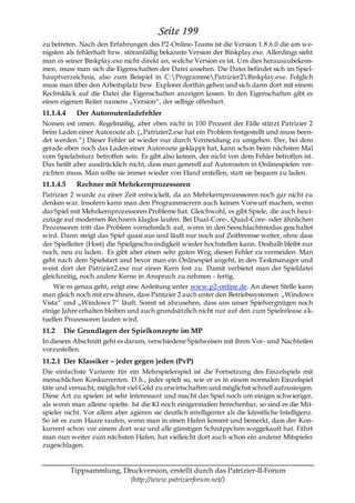 Seite 199
zu betreten. Nach den Erfahrungen des P2-Online-Teams ist die Version 1.8.6.0 die am we-
nigsten als fehlerhaft bzw. störanfällig bekannte Version der Binkplay.exe. Allerdings sieht
man es seiner Binkplay.exe nicht direkt an, welche Version es ist. Um dies herauszubekom-
men, muss man sich die Eigenschaften der Datei ansehen. Die Datei befindet sich im Spiel-
hauptverzeichnis, also zum Beispiel in C:ProgrammePatrizier2Binkplay.exe. Folglich
muss man über den Arbeitsplatz bzw. Explorer dorthin gehen und sich dann dort mit einem
Rechtsklick auf die Datei die Eigenschaften anzeigen lassen. In den Eigenschaften gibt es
einen eigenen Reiter namens „Version―, der selbige offenbart.
11.1.4.4    Der Autoroutenladefehler
Nomen est omen. Regelmäßig, aber eben nicht in 100 Prozent der Fälle stürzt Patrizier 2
beim Laden einer Autoroute ab. („Patrizier2.exe hat ein Problem festgestellt und muss been-
det werden.―) Dieser Fehler ist wieder nur durch Vermeidung zu umgehen. Der, bei dem
gerade eben noch das Laden einer Autoroute geklappt hat, kann schon beim nächsten Mal
vom Spielabsturz betroffen sein. Es gibt also keinen, der nicht von dem Fehler betroffen ist.
Das heißt aber ausdrücklich nicht, dass man generell auf Autorouten in Onlinespielen ver-
zichten muss. Man sollte sie immer wieder von Hand erstellen, statt sie bequem zu laden.
11.1.4.5    Rechner mit Mehrkernprozessoren
Patrizier 2 wurde zu einer Zeit entwickelt, da an Mehrkernprozessoren noch gar nicht zu
denken war. Insofern kann man den Programmierern auch keinen Vorwurf machen, wenn
das Spiel mit Mehrkernprozessoren Probleme hat. Gleichwohl, es gibt Spiele, die auch heut-
zutage auf modernen Rechnern klaglos laufen. Bei Dual-Core-, Quad-Core- oder ähnlichen
Prozessoren tritt das Problem vornehmlich auf, wenn in den Seeschlachtmodus geschaltet
wird. Dann steigt das Spiel quasi aus und läuft nur noch auf Zeitbremse weiter, ohne dass
der Spielleiter (Host) die Spielgeschwindigkeit wieder hochstellen kann. Deshalb bleibt nur
noch, neu zu laden. Es gibt aber einen sehr guten Weg, diesen Fehler zu vermeiden. Man
geht nach dem Spielstart und bevor man ein Onlinespiel angeht, in den Taskmanager und
weist dort der Patrizier2.exe nur einen Kern fest zu. Damit verbietet man der Spieldatei
gleichzeitig, noch andere Kerne in Anspruch zu nehmen - fertig.
    Wie es genau geht, zeigt eine Anleitung unter www.p2-online.de. An dieser Stelle kann
man gleich noch mit erwähnen, dass Patrizier 2 auch unter den Betriebssystemen „Windows
Vista― und „Windows 7― läuft. Somit ist abzusehen, dass uns unser Spielvergnügen noch
einige Jahre erhalten bleiben und auch grundsätzlich nicht nur auf den zum Spielrelease a k-
tuellen Prozessoren laufen wird.
11.2   Die Grundlagen der Spielkonzepte im MP
In diesem Abschnitt geht es darum, verschiedene Spielweisen mit ihren Vor- und Nachteilen
vorzustellen.
11.2.1 Der Klassiker – jeder gegen jeden (PvP)
Die einfachste Variante für ein Mehrspielerspiel ist die Fortsetzung des Einzelspiels mit
menschlichen Konkurrenten. D.h., jeder spielt so, wie er es in einem normalen Einzelspiel
täte und versucht, möglichst viel Gold zu erwirtschaften und möglichst schnell aufzusteigen.
Diese Art zu spielen ist sehr interessant und macht das Spiel noch um einiges schwieriger,
als wenn man alleine spielte. Ist die KI noch einigermaßen berechenbar, so sind es die Mit-
spieler nicht. Vor allem aber agieren sie deutlich intelligenter als die künstliche Intelligenz.
So ist es zum Haare raufen, wenn man in einen Hafen kommt und bemerkt, dass der Kon-
kurrent schon vor einem dort war und alle günstigen Schnäppchen weggekauft hat. Fährt
man nun weiter zum nächsten Hafen, hat vielleicht dort auch schon ein anderer Mitspieler
zugeschlagen.


           Tippsammlung, Druckversion, erstellt durch das Patrizier-II-Forum
                           (http://www.patrizierforum.net/)
 