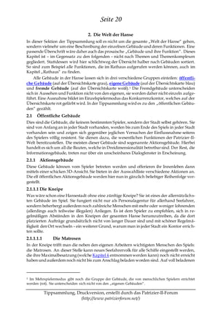 Seite 20
                                  2. Die Welt der Hanse
In dieser Sektion der Tippsammlung soll es nicht um die gesamte „Welt der Hanse― gehen,
sondern vielmehr um eine Beschreibung der einzelnen Gebäude und deren Funktionen. Eine
passende Überschrift wäre daher auch das prosaische „Gebäude und ihre Funktion―. Dieses
Kapitel ist – im Gegensatz zu den folgenden – nicht nach Themen und Themenkomplexen
gegliedert. Stattdessen wird hier schlichtweg der Übersicht halber nach Gebäuden sortiert.
So sind zum Beispiel alle Funktionen, die im Rathaus aufgerufen werden können, auch im
Kapitel „Rathaus― zu finden.
    Alle Gebäude in der Hanse lassen sich in drei verschiedene Gruppen einteilen: öffentli-
che Gebäude (auf der Übersichtskarte grau), eigene Gebäude (auf der Übersichtskarte blau)
und fremde Gebäude (auf der Übersichtskarte weiß). 3 Die Fremdgebäude unterscheiden
sich in Aussehen und Funktion nicht von den eigenen, sie werden daher nicht einzeln aufge-
führt. Eine Ausnahme bildet im Einzelspielermodus das Konkurrenzkontor, welches auf der
Übersichtskarte rot gefärbt wird. In der Tippsammlung wird es zu den „öffentlichen Gebäu-
den― gezählt.
2.1   Öffentliche Gebäude
Dies sind die Gebäude, die keinem bestimmten Spieler, sondern der Stadt selbst gehören. Sie
sind von Anfang an in jeder Stadt vorhanden, werden bis zum Ende des Spiels in jeder Stadt
vorhanden sein und zeigen sich gegenüber jeglichen Versuchen der Einflussnahme seitens
des Spielers völlig resistent. Sie dienen dazu, die wesentlichen Funktionen der Patrizier-II-
Welt bereitzustellen. Die meisten dieser Gebäude sind sogenannte Aktionsgebäude. Hierbei
handelt es sich um all die Bauten, welche in Dreidimensionalität betretbar sind. Der Rest, die
Informationsgebäude, treten nur über ein unscheinbares Dialogfenster in Erscheinung.
2.1.1 Aktionsgebäude
Diese Gebäude können vom Spieler betreten werden und offerieren ihr Innenleben dann
mittels einer schicken 3D-Ansicht. Sie bieten in der Auswahlliste verschiedene Aktionen an.
Die elf öffentlichen Aktionsgebäude werden hier nun in gänzlich beliebiger Reihenfolge vor-
gestellt.
2.1.1.1 Die Kneipe
Was wäre schon eine Hansestadt ohne eine zünftige Kneipe? Sie ist eines der allernützlichs-
ten Gebäude im Spiel. Sie fungiert nicht nur als Personalagentur für allerhand Seefahrer,
sondern beherbergt außerdem noch zahlreiche Menschen mit mehr oder weniger lohnenden
(allerdings auch teilweise illegalen) Anliegen. Es ist dem Spieler zu empfehlen, sich in re-
gelmäßigen Abständen in den Kneipen der gesamten Hanse herumzutreiben, da die dort
platzierten Aufträge grundsätzlich nicht von langer Dauer sind und mit schöner Regelmä-
ßigkeit den Ort wechseln – ein weiterer Grund, warum man in jeder Stadt ein Kontor errich-
ten sollte.
2.1.1.1.1       Die Matrosen
In der Kneipe trifft man die neben den eigenen Arbeitern wichtigsten Menschen des Spiels:
die Matrosen. An dieser Stelle kann neues Seefahrervolk für alle Schiffe eingestellt werden,
die ihre Maximalbesatzung (welche Kapitel 4 entnommen werden kann) noch nicht erreicht
haben und außerdem noch nicht bis zum Anschlag beladen worden sind. Auf voll beladenen



3Im Mehrspielermodus gibt noch die Gruppe der Gebäude, die von menschlichen Spielern errichtet
werden (rot). Sie unterscheiden sich nicht von den „eigenen Gebäuden―.

            Tippsammlung, Druckversion, erstellt durch das Patrizier-II-Forum
                            (http://www.patrizierforum.net/)
 
