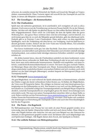 Seite 201
schwerer, da zunächst einmal die Wirtschaft der Städte auf Grund des Mangels an Vorpro-
dukten zusammenbricht. Diese Variante eignet sich sowohl für das Teamspiel als auch für
Spiele, in denen alle Mitspieler zusammenarbeiten.
11.3   Die Grundlagen – die Kommunikation
11.3.1 Die Chatfunktion
Spielt man mit mehreren gemeinsam, ist es unerlässlich, sich wenigstens ab und zu abzu-
stimmen. Und wenn es nur die Vereinbarung von kurzen Pausen betrifft. Da ist der Hotseat-
Modus, bei dem sich alle Spieler im gleichen Raum vor dem selben Rechner befinden, noch
sehr entgegenkommend. Doch schon im LAN-Spiel, bei dem die Spieler über die ganze
Wohnung bzw. das ganze Haus verstreut sind, wird das schwieriger, und im Internet, wo
nicht immer ganz klar ist, wo sich die Mitspieler gerade befinden, geht das überhaupt nicht.
Deshalb gibt es in Patrizier 2 eine Chatfunktion. Diese steht schon vor dem eigentlichen
Spielbeginn, nach der Verbindung mit dem Server, zur Verfügung. Auch im Spiel kann j e-
derzeit gechattet werden. Einfach mit der Enter-Taste eine Textzeile öffnen, Text schreiben
und erneut mit der Enter-Taste abschicken.
   Das Ganze funktioniert recht gut, hat aber Nachteile. Zum einen verschwinden die In-
formationen unwiderruflich nach spätestens fünf Sekunden und erfordern deshalb ständige
Aufmerksamkeit, zum anderen lenkt ständiges intensives Schreiben natürlich vom Spielge-
schehen ab.
    Als drittes kommt hinzu, dass die Chatfunktion natürlich erst dann funktioniert, wenn
man mit dem Server verbunden ist. Reißt diese Verbindung ab oder ist sie noch nicht aufge-
baut, kann man nicht miteinander kommunizieren. Deshalb wird empfohlen, auf einen ex-
ternen, zusätzlichen Kommunikationskanal zu setzen. Das kann das ganz normale Telefon,
ein Messenger, Skype oder eben Teamspeak sein. Dieser Kommunikationskanal sollte aller-
dings erstens keine zusätzlichen Kosten verursachen (Telefon) und sich zweitens auch nicht
störend vor das Spiel drängeln (Messenger), sondern bequem im Hintergrund (Skype und
Teamspeak) laufen.
11.3.2 Teamspeak (www.teamspeak.org)
Als gute Möglichkeit, vor und während des Spiels miteinander zu kommunizieren, scheidet
das Telefon wegen der damit verbundenen hohen Kosten aus. Es bleiben die Möglichkeiten,
die Voice-over-IP-Gespräche bieten. Die erfolgen im Internet und sind damit genauso kos-
tengünstig wie das Onlinespielen an sich. Nun kommt es nur noch auf das übertragene Da-
tenvolumen an. Und hierbei schlägt das Teamspeakprotokoll zum Beispiel Skype-Gespräche
deutlich, zumal die Teamspeaksoftware ursprünglich genau für diesen Anwendungszweck
entwickelt wurde. Wie man nun seinen Teamspeakclient einrichtet, führt an dieser Stelle zu
weit. Daher wird hier auf das Patrizierforum www.patrizierforum.net und auf die Seite des
Online-Teams des Patrizierforums www.p2-online.de verwiesen. Dort finden sich ausführli-
che Anleitungen zur Einrichtung des Teamspeak-Clients und auch eine Downloadmöglich-
keit für das Programm.
11.4   Die Praxis – Ein Regelwerk
Da Mehrspielerpartien vom Prinzip her von mehr als einer Person gespielt werden, ist es
notwendig, dass die Spieler Absprachen treffen und sich auch daran halten. Diese Abspra-
chen oder Regeln können sehr einfacher Art sein und zum Beispiel nur den Zeitraum be-
stimmen, in dem gemeinsam gespielt werden wird. Sie können aber auch tiefgründiger sein
und Spielweisen festlegen. Alle Regeln dienen dem Zweck, den Spielspaß zu fördern.
11.4.1 Der zeitliche Rahmen von Mehrspielerpartien



         Tippsammlung, Druckversion, erstellt durch das Patrizier-II-Forum
                         (http://www.patrizierforum.net/)
 