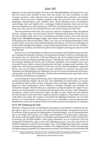 Seite 202
Beginnen wir mit einfachen Regeln. Die erste lautet: Disziplin halten. Das klingt trivial, ist es
aber bei weitem nicht. Gemeint ist hier, dass man immer, d.h. ohne Ausnahme, zu allen
Terminen erscheint. Leider zeigt die Praxis, dass viele Spiele daran scheitern, dass Spieler
ausfallen. Wenn man sich zu Spielen anmeldet, sollte man sich sicher sein, dass man den
festgelegten Spielrhythmus auch einhalten kann. Dieser Rhythmus kann wöchentliche,
zweiwöchige oder auch tägliche bzw. zweitägige Abstände bedeuten. Legt man sich fest,
dass man beispielsweise immer freitags um 20.00 Uhr zum Spielen kommt, muss man vorher
sicher sein, dass man für die nächsten Monate auch immer freitags Zeit dafür hat.
    Das Ganze bedeutet aber nicht, dass man hier einfach so angebotene Zeiten akzeptieren
soll bzw. absagen muss, wenn man keine Zeit hat. Diskussionen darüber, ob man den Ter-
min nicht verlegen sollte, sind vor der Anmeldung zum Spiel zu führen. Die zweite einfache
Regel lautet: Durchhaltevermögen zeigen. Jeder Spieler sollte sich im Klaren sein, dass sich
Onlinespiele über Monate hinziehen. Selbst, wenn man nur den Bürgermeistertitel als Ziel-
vorgabe wählt, dauert ein solches Spiel mindestens drei Monate. Das Ganze ist abhängig von
der gewählten Spielgeschwindigkeit, vom gewählten Spielrhythmus und von der vereinba r-
ten Spielzeit pro Spieltag. Ein Patriziertag bei Geschwindigkeit 'sehr langsam' dauert rund 10
reale Minuten.
    Rechnet man mit 30 Spieltagen pro Monat und mindestens sechs Spielmonaten (monatli-
cher Aufstieg zum Händler, Kaufmann, Fernkaufmann, Ratsherr, Patrizier und Bürgermeis-
ter) kommt man auf mindestens 1.800 reale Minuten, die solch ein Spiel mit dem Ziel 'Wer
erreicht als erstes den Bürgermeistertitel' dauert. 1.800 Minuten sind 30 Stunden, macht bei
drei Stunden Spielzeit pro Woche also 10 Wochen Spieldauer. Dazu kommen dann noch
eventuelle Pausen, Zeiten, in denen Seeschlachten das Spiel verzögern und Ladezeiten. Das
ergibt dann mit Sicherheit mindestens 12 Wochen, also drei Monate Spieldauer, abgesehen
davon, dass ein monatlicher Aufstieg nicht ganz realistisch ist. Ausdauer muss also jeder
Teilnehmer bei Mehrspielerpartien mitbringen. Sie ist eine Grundvoraussetzung. Bei Koope-
rationsspielen mit dem Ziel Vollausbau und Einwohnermaximierung ist sogar mehr als ein
Jahr Realzeit als Spieldauer einzuplanen.
    Zusammengefasst zeigt die Erfahrung, dass in Spontanspielen zweier oder dreier mitei-
nander gut bekannter Spieler, die sich lose, aber regelmäßig auf Zuruf treffen, am ehesten
die gesteckten Ziele erreicht werden. Insgesamt muss man leider feststellen, dass größere
Spiele nur selten funktionieren, weil es schlicht an besagter Disziplin und Ausdauer der
Teilnehmer mangelt. Deshalb sollte man, abgesehen von Spontanspielen im engsten Freun-
deskreis, bei Internetspielen mit Unbekannten die Spiele nicht mit allzu vielen Mitspielern
konzipieren, sondern dem Grundsatz folgen: Weniger ist mehr. Spiele mit sechs Spielern
sind schon äußerst selten über einen längeren Zeitraum erfolgreich. Letztendlich muss man
wohl dabei auch immer die Langmut und Geduld der Mitspieler kritisieren, die nach fünf
Wochen, bei wöchentlicher Ansetzung und nur zwei tatsächlich zustande gekommenen
Spielabenden auch in der sechsten Woche noch hoffen, dass die Partie irgendwie weitergeht.
11.4.2 Die Festlegung des Ziels
Ebenfalls wichtig und noch vor Spielbeginn festzulegen ist das Spielziel. Im Bereich der Re-
geln geht es dann nur noch darum, dass alle Spieler sich bemühen, das gesteckte Ziel auch
zu erreichen. Dabei ist gerade bei Onlinespielen zu berücksichtigen, dass die Spielteilnehmer
sich in der Regel nicht kennen und völlig unterschiedliche Voraussetzungen mitbringen.
Hier können sehr gut geübte Spieler auf Anfänger und Fortgeschrittene treffen. Deshalb soll-
te derjenige, der ein Spiel anbietet, vorher genau definieren, wen er ansprechen will. Eine
eierlegende Wollmilchsau gibt es nicht. Die Zielfestlegung kann zum einen durch eine öf-
fentliche Diskussion in einem Forum erfolgen. Eine zweite Möglichkeit liegt darin, ein Spiel
mit genau definierten Bedingungen anzubieten. Das Angebot hat den Vorteil, dass derjenige
sich gleichzeitig als Spielleiter der Organisation annimmt. Die Diskussionsvariante bietet den

         Tippsammlung, Druckversion, erstellt durch das Patrizier-II-Forum
                         (http://www.patrizierforum.net/)
 