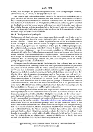 Seite 203
Vorteil, dass diejenigen, die gemeinsam spielen wollen, schon vor Spielbeginn feststehen,
eben weil sie die Zeit kennen, zu der gespielt werden wird.
    Den Rest erledigen sie in der Diskussion. Das ist bei der Variante mit einem Komplettan-
gebot natürlich ein Nachteil. Hier bestimmt einer alles und muss anschließend darauf wa r-
ten, dass sich Spieler einschreiben bzw. einfinden. Es kommt darauf an, hier einen Kompro-
miss zu finden. Generell sollten alle Beteiligten in der Phase der Zielfindung große Offenheit
an den Tag legen und klar sagen, was sie wollen und was nicht. Bestimmt werden müssen:
Der zeitliche Rahmen und der Ablauf des Spiels, die Spielart („Jeder gegen jeden―, „Team-
spiel―), die Karte, die Spielgeschwindigkeit, der Spielleiter, die Rollen der einzelnen Spieler,
eventuell mögliche Sanktionen für Verstöße.
11.4.3 Die allgemeinen Spielregeln
Nachdem nun alle Vorbereitungen abgeschlossen sind, hat man sich zum Spielen getroffen
und das Spiel gestartet. Zunächst einmal finden alle Spieler ein oder zwei Schiffe im Hafen
vor und zwischen 1.000 und 30.000 GS als Bargeld in der Tasche. Die Situation ist die selbe
wie im Einzelspiel. Während man sich nun im Einzelspiel darum kümmern könnte, die Kar-
te zu erkunden, beispielsweise um Kapitäne zu finden, geht das im Mehrspielerspiel nicht.
Das im Einzelspiel Anwendung findende 'Speichern & Laden'-Prinzip (im genannten Bei-
spiel: Speichern → Erkunden → zum Speicherpunkt zurückkehren = Zeit gespart) funktio-
niert natürlich nicht. Das Problem liegt darin, dass die Internetverbindung beim Datenaus-
tausch zwischen den Rechnern einen Flaschenhals darstellt. Deshalb dauert das Neuladen
soviel länger als im Einzelspiel und verbietet sich daher. Im Grunde muss man die Regel
aufstellen, dass alle Ladevorgänge verboten sind, mit Ausnahme jener, die ein am vorheri-
gen Spieltag gespeichertes Spiel fortsetzen.
     Dieses grundsätzliche Ladeverbot betrifft alle Bereiche. Eine verlorene Seeschlacht kann
nicht wiederholt werden. Derjenige, dem Waren oder sogar das Schiff abhanden gekommen
sind, muss da durch. Deshalb lautet die oberste Divise: Nur keine Experimente! Vom Lade-
verbot kann man natürlich im Einzelfall und nach Zustimmung aller Mitspieler abweichen.
Experimente sind als Ausnahme durchaus möglich. Alle Beteiligten müssen sich aber dar-
über im Klaren sein, dass es dann länger dauert. Andere Ausnahmen vom Ladeverbot ver-
stehen sich von selbst: Hierzu gehört technisch bedingtes Laden eines Autosaves, weil ein
Mitspieler rausgeflogen ist. Kommen wir noch einmal zurück zum Spielstart. Der Spieler hat
also in der ersten Spielminute seine Startstadt geprüft, günstige Waren erstanden, diese auf
das Schiff verladen und dem Schiff den Auslaufbefehl erteilt. Nun ist für gewöhnlich nichts
mehr zu tun. Man könnte also mittels des Schnellvorlaufs die Sache beschleunigen und die
Wartezeit abkürzen. Das geht aber im Mehrspielermodus nicht.
     Denn andere Spieler können schneller oder langsamer sein und würden zu einem ande-
ren Zeitpunkt jeweils für sich den Schnellvorlauf aktivieren. Aus diesem Grunde ist der But-
ton auch ausgegraut und nicht anklickbar. Alle Spieler müssen also mit der vorher verabre-
deten Spielgeschwindigkeit auskommen. Gerade zu Spielbeginn, wenn man nur wenige
Schiffe zu steuern hat, kann das auch mal zu einem Geduldsspiel werden. Das betrifft nach
der Rechnung, die im Abschnitt 11.4.1 Der zeitliche Rahmen von Mehrspielerpartien aufge-
stellt wurde, durchaus auch mehrere Spieltage. Bis so ein Spiel rund läuft, dauert es eine
Weile. Im weiteren Spielverlauf kann dann natürlich auch die gewählte Spielgeschwindig-
keit als zu schnell erscheinen. Hierauf müssen sich alle Mitspieler einstellen. Nach einiger
Zeit werden in Patrizier 2 die Piraten aktiv und bedrohen die Kaufleute. Diese müssen sich
gegen die Piraten wehren. Kämpft man manuell, so scheint das Spiel für alle anderen Spieler
beinahe stehen zu bleiben. Lediglich kleine Ruckler führen die Schiffe auf der Seekarte noch
aus. Dies ist kein Fehler, auch kein Absturz, sondern die Zeitbremse, in die das Spiel auto-
matisch fällt, sobald ein Seekampf von Hand ausgefochten wird.


         Tippsammlung, Druckversion, erstellt durch das Patrizier-II-Forum
                         (http://www.patrizierforum.net/)
 
