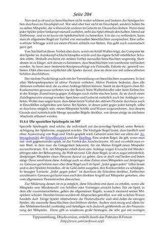 Seite 204
    Nun sind ja ab und zu Seeschlachten nicht weiter schlimm und lockern das Spielgesche-
hen durchaus im Einzelspiel auf. Wir sind aber hier nicht im Einzelspiel, sondern haben bis
zu sieben Mitspieler, die während ein anderer im Gefecht ist, Däumchen drehen. Wenn dann
jeder Spieler jeden Seekampf manuell ausführt, steht das Spiel oftmals den halben Abend auf
Zeitbremse, und es ist kaum ein Spielfortschritt zu bemerken. Um das zu verhindern, kann
man als allgemeine Regel ein Verbot von manuellen Seeschlachten aussprechen. Eine unbe-
waffnete Schnigge wird vor einem Piraten schlicht nur fliehen. Das geht auch automatisch
ganz gut.
    Von Nachteil ist dieses Verbot aber dann, wenn ein Schiff Waffen trägt, der Computer für
den Spieler im Autokampf schlecht kämpfen würde und das eigene Schiff erheblichen Scha-
den erlitte. Deshalb erscheint ein striktes Verbot manueller Seeschlachten ungünstig. Statt-
dessen ist es klüger, sich darum zu kümmern, dass Seeschlachten von vornherein verhindert
werden. So kann man bestimmte Kneipenaufträge wie Patrouille, Eskorte etc. generell ver-
bieten. Oder aber man verpflichtet alle Spieler darauf, dass sie diese nur mit unbewaffneten
Schiffen durchführen.
    Der nächste Punkt hängt auch mit der Vermeidung von Seeschlachten zusammen. In fast
allen Mehrspielerpartien ist aktive Piraterie verboten. Aktive Piraterie bedeutet, dass alle
Aktionen verboten sind, die zu einer Anklage führen können. Somit ist das Kapern eines KI-
Konkurrenten genauso verboten wie der Besuch beim Waffenhändler oder beim Einbrecher
in der Kneipe. Zumal man ja gegen Anklagen auch nichts machen kann, da sie durch einen
Zufallsgenerator erzeugt werden. Speichern und Laden ist natürlich auch bei Anklagen ver-
boten. Wobei man sagen kann, dass dieses letzte Verbot der aktiven Piraterie durchaus auch
in Einzelfällen aufgehoben sein kann. Bei Spielen, in denen jeder gegen jeden kämpft, sollte
es durchaus möglich sein, einem Mitspieler Schiffe und Waren wegzunehmen. Aus diesem
Grunde sind natürlich jede Menge spezieller Regeln denkbar, von denen einige im nächsten
Abschnitt erläutert werden.
11.4.4 Die speziellen Spielregeln im MP
Spezielle Spielregeln sind solche, die individuell auf das jeweilige Spielziel, unter Berück-
sichtigung der Spielweise, angepasst werden. Die häufigste Regel lautet, dass friedlich und
ohne Ausnutzung von Bugs und Tricks gespielt wird. Genannt seien hier vor allem der Ar-
bitragehandel, der Schnellbautrick und der Hanfbug. Eine andere Regel, die gilt, wenn man
mit- statt gegeneinander spielt, ist das Verbot des Anschwärzens. Ab und zu erhält man ei-
nen Brief, in dem man die Gelegenheit bekommt, für ein kleines Entgelt einen Mitspieler
anzuschwärzen. D.h. der Mitspieler erhält dann eine Anklage wegen Unzucht mit Minder-
jährigen oder der Behauptung, die Welt sei rund. Gilt diese Regel, so ist es sogar erforderlich,
demjenigen Mitspieler einen Hinweis darauf zu geben, dass er doch mal baden und beten
möge. Denn sonst käme diese Anklage auch so ohne Zutun eines Mitspielers auf denjenigen
zu. Genauso gut könnte man aber diese Regel auch im Spiel „Jeder gegen jeden― fallen lassen
und es den Spielern freistellen, ob sie Geld dafür ausgeben, ihre Konkurrenten zu schädigen.
In besagter Variante „Jeder gegen jeden― ist durchaus die Erlaubnis denkbar, Einbrecher
anzuheuern. Genauso gut kann man auch den direkten Angriff auf Mitspieler gestatten, also
vom allgemeinen Piraterieverbot abweichen.
    Zur Milderung dessen ist es ja möglich, diese Erlaubnis erst dann zu erteilen, wenn alle
Mitspieler eine Mindestzahl von Schiffen oder Vermögen erreicht haben. Für ein Spiel, in
dem alle zusammenarbeiten, gelten die allgemeinen Regeln, wonach niemand seinen Mit-
spielern schadet. Darüber hinaus werden oft Absprachen getroffen, wer mit welchen Waren
handeln darf. Einige Spieler übernehmen die Piratenabwehr und sind dabei die einzigen
Spieler, die manuelle Seeschlachten durchführen dürfen. Andere sind einzig und allein für
den Mittelmeerhandel zuständig und beteiligen sich dadurch größtenteils an der Finanzie-
rung der Mitspieler. Dann gibt es wiederum große Strategen, die sehr gut mit wenigen

         Tippsammlung, Druckversion, erstellt durch das Patrizier-II-Forum
                         (http://www.patrizierforum.net/)
 