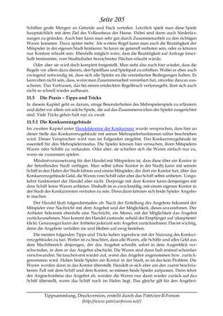 Seite 205
Schiffen große Mengen an Getreide und Fisch verteilen. Letztlich spielt man diese Spiele
hauptsächlich mit dem Ziel des Vollausbaus der Hanse. Dabei sind dann auch Niederla s-
sungen zu gründen. Auch hier kann man sehr gut durch Zusammenarbeit zu den richtigen
Waren kommen. Dazu später mehr. Als weitere Regel kann man auch die Bautätigkeit der
Mitspieler in der eigenen Stadt limitieren. So kann sie generell verboten sein, oder es können
nur Kontore erlaubt sein. Ebenfalls möglich wäre, dass die Bautätigkeit auf Anfrage inner-
halb bestimmter, vom Stadtinhaber bezeichneter Flächen erlaubt würde.
   Oder aber sie wird doch komplett freigestellt. Man sieht also auch hier wieder, dass die
Regeln vor allem dazu dienen, den Spielfluss und Spielspaß zu erhöhen. Wobei es eben auch
zwingend notwendig ist, dass sich alle Spieler an die vereinbarten Bedingungen halten. Es
kann eben nicht sein, dass, wenn man Zusammenarbeit vereinbart hat, einzelne dara us aus-
scheren. Das Vertrauen, das bei einem entdeckten Regelbruch verlorengeht, lässt sich auch
nicht so schnell wieder aufbauen.
11.5   Die Praxis – Tipps und Tricks
In diesem Kapitel geht es darum, einige Besonderheiten des Mehrspielerspiels zu erläutern
und dabei vor allem um solche Spiele, die auf das Zusammenwirken der Spieler ausgerichtet
sind. Viele Tricks gehen halt nur zu zweit.
11.5.1 Die Konkurrenzgebäude
Im zweiten Kapitel unter Handelskontor der Konkurrenz wurde versprochen, dass hier an
dieser Stelle das Konkurrenzgebäude mit seinen Mehrspielerfunktionen näher beschrieben
wird. Dieses Versprechen wird nun im Folgenden eingelöst. Das Konkurrenzgebäude ist
essentiell für den Mehrspielermodus. Die Spieler können hier versuchen, ihren Mitspielern
Waren oder Schiffe zu verkaufen. Oder aber, sie schieben sich die Waren einfach nur zu,
wenn sie zusammen spielen.
    Mindestvoraussetzung für den Handel mit Mitspielern ist, dass diese über ein Kontor in
der betreffenden Stadt verfügen. Man selbst (ohne Kontor in der Stadt) kann mit seinem
Schiff in den Hafen der Stadt fahren und einem Mitspieler, der dort ein Kontor hat, über das
Konkurrenzgebäude Geld, die Waren vom Schiff oder aber das Schiff selbst anbieten. Umge-
kehrt funktioniert der Handel aber nicht. Derjenige mit dem Kontor kann demjenigen mit
dem Schiff keine Waren anbieten. Deshalb ist es zweckmäßig, mit einem eigenen Kontor in
der Stadt des Konkurrenten vertreten zu sein. Denn dann können sich beide Spieler Angebo-
te machen.
    Der Handel läuft folgendermaßen ab: Nach der Erstellung des Angebots bekommt der
Mitspieler eine Nachricht mit dem Angebot und der Möglichkeit, dieses anzunehmen. Der
Anbieter bekommt ebenfalls eine Nachricht, ein Memo, mit der Möglichkeit das Angebot
zurückzunehmen. Nun kommt der Handel zustande, sobald der Empfänger auf 'akzeptieren'
klickt. Genausogut kann der Anbieter jederzeit sein Angebot zurücknehmen. Das ist wichtig,
denn die Angebote verfallen nie und bleiben auf ewig bestehen.
    Die meisten folgenden Tipps und Tricks haben irgendwie mit der Nutzung des Konkur-
renzgebäudes zu tun. Weiter ist zu beachten, dass alle Waren, alle Schiffe und alles Geld aus
dem Machtbereich desjenigen, der das Angebot schreibt, sofort in dem Augenblick ver-
schwinden, in dem er das Angebot abschickt. Die Waren sind dann halt erstmal scheinbar
verschwunden. Sie tauchen erst wieder auf, wenn das Angebot angenommen bzw. zurüc k-
genommen wird. Haben beide Spieler ein Kontor in der Stadt, so ist das kein Problem. Die
Waren werden dann in das Kontor überstellt. Handelt es sich aber um den zuerst beschrie-
benen Fall mit dem Schiff und dem Kontor, so müssen beide Spieler aufpassen. Denn lehnt
der Angeschriebene das Angebot ab, werden die Waren nur dann wieder zurück auf da s
Schiff überstellt, wenn das Schiff noch im Hafen liegt. Das gleiche gilt für den Angebot-


         Tippsammlung, Druckversion, erstellt durch das Patrizier-II-Forum
                         (http://www.patrizierforum.net/)
 