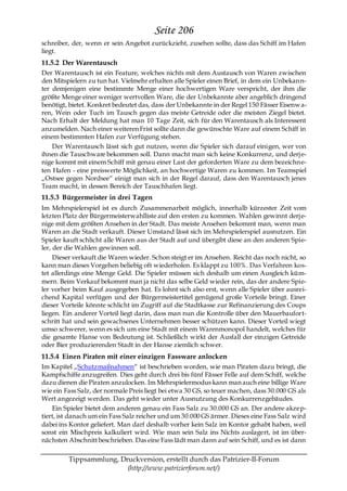 Seite 206
schreiber, der, wenn er sein Angebot zurückzieht, zusehen sollte, dass das Schiff im Hafen
liegt.
11.5.2 Der Warentausch
Der Warentausch ist ein Feature, welches nichts mit dem Austausch von Waren zwischen
den Mitspielern zu tun hat. Vielmehr erhalten alle Spieler einen Brief, in dem ein Unbekann-
ter demjenigen eine bestimmte Menge einer hochwertigen Ware verspricht, der ihm die
größte Menge einer weniger wertvollen Ware, die der Unbekannte aber angeblich dringend
benötigt, bietet. Konkret bedeutet das, dass der Unbekannte in der Regel 150 Fässer Eisenw a-
ren, Wein oder Tuch im Tausch gegen das meiste Getreide oder die meisten Ziegel bietet.
Nach Erhalt der Meldung hat man 10 Tage Zeit, sich für den Warentausch als Interessent
anzumelden. Nach einer weiteren Frist sollte dann die gewünschte Ware auf einem Schiff in
einem bestimmten Hafen zur Verfügung stehen.
    Der Warentausch lässt sich gut nutzen, wenn die Spieler sich darauf einigen, wer von
ihnen die Tauschware bekommen soll. Dann macht man sich keine Konkurrenz, und derj e-
nige kommt mit einem Schiff mit genau einer Last der geforderten Ware zu dem bezeichne-
ten Hafen - eine preiswerte Möglichkeit, an hochwertige Waren zu kommen. Im Teamspiel
„Ostsee gegen Nordsee― einigt man sich in der Regel darauf, dass den Warentausch jenes
Team macht, in dessen Bereich der Tauschhafen liegt.
11.5.3 Bürgermeister in drei Tagen
Im Mehrspielerspiel ist es durch Zusammenarbeit möglich, innerhalb kürzester Zeit vom
letzten Platz der Bürgermeisterwahlliste auf den ersten zu kommen. Wahlen gewinnt derj e-
nige mit dem größten Ansehen in der Stadt. Das meiste Ansehen bekommt man, wenn man
Waren an die Stadt verkauft. Dieser Umstand lässt sich im Mehrspielerspiel ausnutzen. Ein
Spieler kauft schlicht alle Waren aus der Stadt auf und übergibt diese an den anderen Spie-
ler, der die Wahlen gewinnen soll.
     Dieser verkauft die Waren wieder. Schon steigt er im Ansehen. Reicht das noch nicht, so
kann man dieses Vorgehen beliebig oft wiederholen. Es klappt zu 100%. Das Verfahren kos-
tet allerdings eine Menge Geld. Die Spieler müssen sich deshalb um einen Ausgleich küm-
mern. Beim Verkauf bekommt man ja nicht das selbe Geld wieder rein, das der andere Spie-
ler vorher beim Kauf ausgegeben hat. Es lohnt sich also erst, wenn alle Spieler über ausrei-
chend Kapital verfügen und der Bürgermeistertitel genügend große Vorteile bringt. Einer
dieser Vorteile könnte schlicht im Zugriff auf die Stadtkasse zur Refinanzierung des Coups
liegen. Ein anderer Vorteil liegt darin, dass man nun die Kontrolle über den Mauerbaufort-
schritt hat und sein gewachsenes Unternehmen besser schützen kann. Dieser Vorteil wiegt
umso schwerer, wenn es sich um eine Stadt mit einem Warenmonopol handelt, welches für
die gesamte Hanse von Bedeutung ist. Schließlich wirkt der Ausfall der einzigen Getreide
oder Bier produzierenden Stadt in der Hanse ziemlich schwer.
11.5.4 Einen Piraten mit einer einzigen Fassware anlocken
Im Kapitel „Schutzmaßnahmen― ist beschrieben worden, wie man Piraten dazu bringt, die
Kampfschiffe anzugreifen. Dies geht durch drei bis fünf Fässer Felle auf dem Schiff, welche
dazu dienen die Piraten anzulocken. Im Mehrspielermodus kann man auch eine billige Ware
wie ein Fass Salz, der normale Preis liegt bei etwa 30 GS, so teuer machen, dass 30.000 GS als
Wert angezeigt werden. Das geht wieder unter Ausnutzung des Konkurrenzgebäudes.
    Ein Spieler bietet dem anderen genau ein Fass Salz zu 30.000 GS an. Der andere akzep-
tiert, ist danach um ein Fass Salz reicher und um 30.000 GS ärmer. Dieses eine Fass Salz wird
dabei ins Kontor geliefert. Man darf deshalb vorher kein Salz im Kontor gehabt haben, weil
sonst ein Mischpreis kalkuliert wird. Wie man sein Salz ins Nichts auslagert, ist im über-
nächsten Abschnitt beschrieben. Das eine Fass lädt man dann auf sein Schiff, und es ist dann

         Tippsammlung, Druckversion, erstellt durch das Patrizier-II-Forum
                         (http://www.patrizierforum.net/)
 