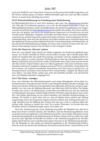 Seite 207
auch dort 30.000 GS wert. Dieser Wert wird dann als Warenwert des Schiffes angesehen, und
die Piraten schielen genau auf diesen. Selbstverständlich geht das auch mit allen anderen
Waren, es macht dann allerdings kaum Sinn.
11.5.5 Warenbeeinflussung vor Gründung einer Niederlassung
Im Mehrspielerspiel kann es auch dazu kommen, dass man eine Niederlassung gründen
will. Hier gilt: Es funktioniert genauso, wie es für das Einzelspiel beschrieben wurde. Im
Mehrspielerspiel kommen wieder die Möglichkeiten des Konkurrenzgebäudes zum Tragen,
und man braucht für die Warenbeeinflussung keine Schiffe abzustellen. Das Ganze funktio-
niert also wie gehabt, man kauft die entsprechende Gegenware zur Wunschware auf und
schreibt seinen Mitspielern Angebote. Daraufhin sind diese Waren, wie schon beschrieben,
zunächst weg, und das Programm rechnet nicht mehr mit ihnen. Somit funktioniert die Wa-
renbeeinflussung, ohne dass man die Waren auf Schiffe umladen muss. Zusätzlich kann man
den Spielstand in einem anderen (lokalen) Patrizier 2 noch einmal laden und überprüfen, ob
das mit der Warenbeeinflussung so klappt, wie man es sich wünscht. So kann man sich wie-
derum Ladevorgänge ersparen, die das Spiel an sich verzögern würden.
11.5.6 Die Waren im „Nirvana― parken
Sind sich zwei Spieler einig, können sie mittels Angeboten das Konkurrenzgebäude dazu
nutzen, um Waren scheinbar im Nichts verschwinden zu lassen. Man schreibt seinem Mit-
spieler ein Angebot über eine große Warenmenge, und dieser wird das Angebot einfach of-
fen lassen, indem er es nicht annimmt. Wichtig hierbei ist, dass der anbietende Spieler seine
Memos nicht löscht und seine Waren wieder zurückholen kann. Denn sonst sind sie ein für
alle Mal verloren. Diese Funktion spart vor allem Lagerkosten. Man kann im Sommer seine
Getreidevorräte durch Angebote auslagern und sie im Winter zurückholen. Als praktisch hat
sich erwiesen, alle anderen persönlichen Nachrichten nach dem Lesen zu löschen bzw. sie
konsequent dann zu löschen, wenn sie ihren Wert verloren haben. Lediglich die Memos lässt
man stehen. Auf diese Weise verliert man nicht den Überblick darüber, wie viel Getreide
man zum Beispiel tatsächlich ausgelagert hat.
11.5.7 Die Praxis - sonstiges
Nun, zum Abschluss des Mehrspielerkapitels, noch einige Kleinigkeiten, die im Spiel vor-
kommen können. Zunächst ein paar Worte zu den Kneipenaufträgen. Bei den Aufträgen, bei
denen man mit dem Schiff etwas transportieren kann (Reisende und Waren), kommt es gele-
gentlich vor, dass man die Meldung bekommt, man hätte kein Schiff im Hafen. Der Spieler
wundert sich. Liest er die Meldung ein zweites Mal, dann fällt ihm auf, dass der Absender
ein Hafenmeister einer ganz anderen Stadt ist! Dieses Verhalten zeigt sich genau dann, wenn
sich viele Spieler gleichzeitig um ein Zubrot bemühen und nebenher Kneipenaufträge a n-
nehmen. Da kommt es dann schon mal vor, dass ein Spieler einem anderen den Auftrag
wegschnappt, bevor das Programm reagiert und dem anderen den Auftrag nicht mehr a n-
zeigt. Immerhin hat die Meldung den Vorteil, dass man nun weiß, in welchem Hafen der
nächste selbe Auftrag zu finden sein wird. Ein zweites Phänomen, im Grunde eher eine
Frechheit, kommt in Niederlassungen immer mal wieder vor:
    Nach der Anerkennung der neuen Niederlassung stellen die Mitspieler fest, dass sie in
dieser kein Kontor errichten können. Der Stadtherr, also der Niederlassungsbesitzer, kann
auch kein Konkurrenzgebäude in der Niederlassung finden. Nach einiger Zeit jedoch taucht
ein Konkurrenzgebäude in der Niederlassung auf. Seltsam. Schaut man nun näher hin, stellt
man fest, dass irgendein KI-Händler ein Kontor in der Niederlassung gebaut hat. Die Mit-
spieler jedoch können auch weiterhin keine eigenen Kontore in der Niederlassung gründen.
Für die Mitspieler ist aber immer ein Konkurrenzgebäude in der Niederlassung sichtbar,
denn für sie ist das Kontor des Stadtherren das konkurrierende Kontor. Somit können sie ab


         Tippsammlung, Druckversion, erstellt durch das Patrizier-II-Forum
                         (http://www.patrizierforum.net/)
 