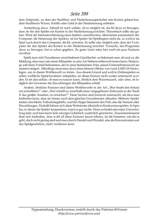 Seite 208
dem Zeitpunkt, zu dem der Stadtherr und Niederlassungsinhaber sein Kontor gebaut hat,
dem Stadtherrn Waren, Schiffe oder Gold in der Niederlassung anbieten.
     Anmerkung dazu: Aktuell ist noch unklar, ob es möglich ist, die KI dazu zu bewegen,
dass sie für den Spieler ein Kontor in der Niederlassung errichtet. Theoretisch sollte das ge-
hen. Wird die Internetverbindung eines Spielers unterbrochen, übernimmt automatisch der
Computer die Steuerung des Spielers, ist ein Spieler bei Spielbeginn nicht da, so wird er im
Spiel auch durch den Computer, die KI, vertreten. Es sollte also möglich sein, dass der Com-
puter für den Spieler das Kontor in der Niederlassung errichtet. Versuche, das Programm
dazu zu bewegen, hat es schon gegeben. Zu guter Letzt seien hier noch ein paar Features
erwähnt:
     Spielt man mit Charakteren verschiedenen Geschlechts, so bekommt man ab und zu die
Meldung, dass man mit einem Mitspieler in eine Art Nebenwettbewerb treten kann. Derjeni-
ge soll einen Vorteil bekommen, der in einer bestimmten Frist, seinen Unternehmenswert am
meisten steigert. Allerdings muss man dazu einen kleinen Obolus von rund 4.000 GS hinter-
legen, um in diesen Wettbewerb zu treten. Aus diesem Grund und weil in Onlinespielen so
selten weibliche Spielcharaktere mitspielen, ist dieses Feature nicht weiter untersucht wor-
den. Es ist also unklar, ob man es nutzen kann, ähnlich dem Warentausch, oder aber, ob le-
diglich der Gewinner die Einzahlungen des Mitspielers erhält.
     Andere, ähnliche Features sind kleine Wettbewerbe in der Art „Wer findet den Schatz
am schnellsten?― oder „Wer schafft es, innerhalb eines vorgegebenen Zeitraums in der Stadt
X das größte Ansehen zu erreichen?― Diese Sachen sind insoweit untersucht, als dass man
festhalten kann, dass sie immer nach dem gleichen Grundmuster ablaufen: Mehrere Spieler
leisten eine kleine Teilnahmegebühr, und der Sieger bekommt den Pott, also die Summe aller
Einzahlungen. Deshalb lohnen sich diese Wettstreite allenfalls in Konkurrenzspielen. In Spie-
len, in denen die Spieler kooperieren, nutzt es gar nichts. Denn es findet eine reine Umvertei-
lung statt, und man kann kein einziges Goldstück zusätzlich generieren. Zusammenfassend
lässt sich festhalten, dass wohl all diese Features kaum lohnen, da die Summen, um die es
geht, doch recht gering sind und man durch Handel und Wandel, also die Konzentration auf
das Spielgeschehen, mehr verdienen kann.




         Tippsammlung, Druckversion, erstellt durch das Patrizier-II-Forum
                         (http://www.patrizierforum.net/)
 