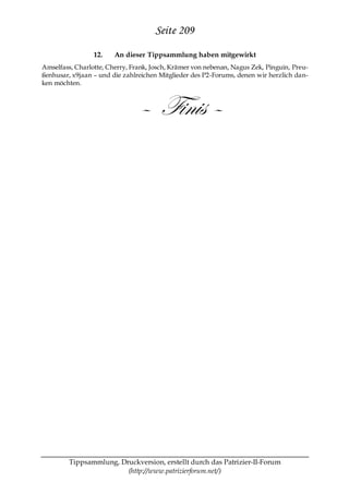 Seite 209
                 12.    An dieser Tippsammlung haben mitgewirkt
Amselfass, Charlotte, Cherry, Frank, Josch, Krämer von nebenan, Nagus Zek, Pinguin, Preu-
ßenhusar, x9jaan – und die zahlreichen Mitglieder des P2-Forums, denen wir herzlich dan-
ken möchten.



                                – Finis –




         Tippsammlung, Druckversion, erstellt durch das Patrizier-II-Forum
                         (http://www.patrizierforum.net/)
 