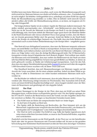 Seite 21
Schiffen kann man keine Matrosen anwerben, auch wenn die Mindestbesatzungszahl noch
nicht erreicht ist. Matrosen können nur direkt auf Schiffen anheuern, eine „Vorratshaltung―
ist nicht möglich. Ein beliebter Anfängerfehler ist es, unbedingt auf jedem Schiff der eigenen
Flotte die Maximalbesetzung einstellen zu wollen. Dies ist definitiv nicht sinnvoll. Grund-
sätzlich sollten alle Schiffe mit Minimalbesatzung fahren, es sei denn, sie fungieren als Or-
log- oder Kriegsschiff.
     Für fortgeschrittene Spieler ist ein weiterer Aspekt der Matrosen äußerst interessant. Sie
stellen nämlich gewissermaßen eine „Schnittstelle― zum Bettlerreservoir einer Stadt dar.
Nicht nur ist die Anzahl der Matrosen in der Kneipe von Stadt X von der dortigen Bettler-
zahl abhängig, nein, man kann mittels der Matrosen sogar quasi durch die Hintertür Bettler
in die Stadt einschleusen oder daraus abziehen! Dazu muss gesagt werden, dass die Matro-
sen im Grunde genommen Bettler sind. Ein gewisser Anteil der Bettler in der Stadt findet
sich in der Kneipe als arbeitswilliger Seemann ein. Das heißt, dass eine hohe Bettleranzahl
automatisch auch zu einer hohen Thekenbesatzung in der Kneipe führt – umgekehrt genau-
so.
    Dies lässt sich nun dahingehend ausnutzen, dass man die Matrosen temporär anheuern
kann, um somit Bettler von Stadt zu Stadt zu transportieren. So kann man also beispielsweise
10 leere Holke nach Lübeck schicken und dort bis zum Rand mit Matrosen vollstopfen, was
dann zur Folge haben wird, dass die dortige Bevölkerungszahl sinkt. Die 10 Mannschafts-
transporter werden danach beispielsweise nach Rostock dirigiert. Dort entlässt man sämtli-
che Matrosen und wird feststellen, dass man soeben das Bettlerreservoir der Stadt um einen
sehr beachtlichen Betrag aufgefüllt hat. So kann man gezielt Bettler aus Städten, in denen sie
nicht gebraucht werden, in Städte mit Arbeitermangel transportieren. Auch für den Fall,
dass man eine eigene Handelsniederlassung (siehe Kapitel 8) partout noch über die magische
1.000-Einwohner-Grenze wuchten will, ist dieser Trick Gold wert.
    Das Handbuch berichtet, dass sich Massenentlassungen von Matrosen negativ auf die
Anzahl der Leute auswirken, die für einen arbeiten möchten. Jedoch ist dieser Effekt so ge-
ring, dass er selbst in Dimensionen von vielen hundert entlassenen Matrosen nicht nach-
weisbar ist.
    Für Buchhalter ist vielleicht noch interessant, dass ein jeder Matrose exakt 2 GS pro Tag
verdient (die Abrechnung erfolgt trotzdem im Wochentakt). Eine Ausnahme tritt in Kraft,
wenn auf einem Schiff kein Kapitän beschäftigt wird – dann fungiert nämlich einer der Mat-
rosen als Steuermann und genehmigt sich das doppelte Gehalt.
2.1.1.1.2       Der Pirat
Ein weiterer Stammgast in der Kneipe ist der Pirat, dem man ein Schiff aus seiner Flotte
übereignen kann, welches fortan zur Kaperfahrt genutzt wird. Für den Spieler springen da-
bei 35% bis 65% Anteil an der Beute heraus sowie der Vorteil, von den Angriffen dieses Pira-
ten verschont zu bleiben. Die wenigen zu beachtenden Formalien lauten dabei:
       Das Schiff muss im Hafen der entsprechenden Stadt vor Anker liegen.
       Es darf kein (!) Kapitän an Bord sein.
       Der Spieler stellt die Bestückung mit Bordwaffen, der Pirat kümmert sich um die
      Mannschaft. Logischerweise verspricht also eine hohe Piratenanzahl („ein finsterer Pi-
      ratenkapitän mit X Gefolgsleuten―) eine höhere Erfolgswahrscheinlichkeit.
       Der Deal ist nicht reversibel: Das Schiff ist weg. Sollte der Spieler irgendwann doch
      unter einem schlechten Gewissen leiden, so muss er das Piratenschiff finden, angreifen
      und zurückentern.
Zusätzlich wird der Interessierte vor die Wahl gestellt, ob der Pirat nur vor der betreffenden
Stadt oder aber im ganzen Hanseraum sein Unwesen treiben soll. Ist man an der gezielten
Schwächung einer bestimmten Stadt interessiert (wobei der Sinn eines derartigen Vorhabens

            Tippsammlung, Druckversion, erstellt durch das Patrizier-II-Forum
                            (http://www.patrizierforum.net/)
 