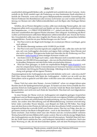 Seite 22
ausdrücklich dahingestellt bleiben soll), so empfiehlt sich natürlich die erste Variante. Ande-
renfalls ist die Wahl ziemlich egal, die Postierung vor einer bestimmten Stadt erleichtert a l-
lenfalls die Übersicht, wenn man eine ganze Mietpiratenflotte unterhält. Generell legen die
Herren Freibeuter ihre Restriktionen aber sowieso recht locker aus und werden sich bei Pos-
tierung vor Bremen mit voller Selbstverständlichkeit auch bei Ripen oder Harlingen blicken
lassen.
    Schiffen, die an Piraten übergeben wurden, sollte man eindeutige Namen geben, die vom
Programm selbst nicht verwendet und vom Spieler auf den ersten Blick wiedererkannt wer-
den, beispielsweise „+++ PIRAT STOCKHOLM +++―, einfach mit dem Ziel, zu verhindern,
dass man versehentlich den eigenen Piraten attackiert. Eine adäquate Ausrüstung mit Bord-
waffen und Entermessern sollte beim Mietpiraten selbstverständlich sein. Soweit die Forma-
lien. Grundsätzlich sollte man dem Angebot des Piraten aber mit sehr gemischten Gefühlen
entgegenblicken. Zunächst ein paar Beobachtungen aus der Praxis:
         Der Pirat wird in der Regel nicht häufiger als zweimal pro Monat zuschlagen, gerne
       auch seltener.
         Die Rendite übersteigt meistens nicht 10.000 GS pro Schiff.
         Der Pirat wird unter Garantie irgendwann aufgebracht oder, sollte dies nicht der Fall
       sein, sich vom Auftraggeber abwenden und eigene Ziele verfolgen. Seine Dienste sind
       also nicht von Dauer. Witzigerweise findet man bisweilen bei der Eroberung von Pira-
       tennestern (siehe Kapitel 4) seine einstigen Korsaren wieder auf.
         Am Ende wird in der Regel nach vielen, vielen Monaten nicht wesentlich mehr als die
       Summe von 200.000 GS herausspringen – also nur ein Bruchteil dessen, was man selbst
       in derselben Zeitspanne mit dem Kahn hätte erwirtschaften können.
         Wird der Pirat gefangen, so droht ein empfindliches Bußgeld (siehe Kapitel 6), wel-
       ches bei entsprechend hohem Unternehmenswert horrende Summen erreichen kann
       und definitiv den Ertrag der Piraterie übersteigt. Allerdings ist die Chance einer Entde-
       ckung weit geringer als bei eigener Piraterie.
Zusammengefasst ist der Auftragspirat also sein Geld definitiv nicht wert – oder etwa doch!?
Halt! Eine extrem lohnende Seite bietet der Auftragspirat – freilich war sie wohl von den
Entwicklern nicht so gedacht und fällt daher wohl eher unter den schönen Ausdruck „bug
using―.
    Dieser Trick hat unter dem Namen „Levons Goldtrick― schon vor einigen Jahren seine
Runden durch die Spielergemeinschaft gezogen. Er basiert auf einer Schwachstelle des Pro-
gramms: Entert ein Auftragspirat ein Schiff, so wird der Anteil der Beute dem Spieler sofort
gutgeschrieben und nicht erst nach Ende der Seeschlacht. Dies lässt sich nun folgenderma-
ßen ausnutzen:
     In einer Kneipe der Hanse wird ein Auftragspirat mit möglichst geringen Ansprüchen
angeheuert und auf Beutezug geschickt. Ein Konvoi mit zwei eigenen Schiffen wird bereitge-
stellt, eines von ihnen mit ausreichender Kampfausrüstung, um das Piratenschiff wieder zu
entern, das andere ohne Bewaffnung und mit Minimalbesatzung. Letzteres wird mit mög-
lichst vielen wertvollen Waren beladen, zum Beispiel ein Holk mit 700 Fellen. Nun fängt
man mit dem Konvoi den Piraten ab, hält sich mit dem bewaffneten Schiff vornehm im Hin-
tergrund und lässt das wertvolle Schiff vom Piraten entern. Dies hat zur Folge, dass der z u-
gewiesene Anteil an der Beute in Bargeld sofort – noch in der Seeschlacht – auf dem Spieler-
konto erscheint. Zum Schluss entert man den Piraten und das zwischenzeitlich verlorene
Wertsachenschiff mit dem Militärschiff wieder zurück. Dies ist wohl die einzige Möglichkeit,
den Auftragspiraten aus der Kneipe wirklich sinnvoll einzusetzen. Natürlich lässt sich hier-
bei der Profit durch mehrfaches hin- und herkapern beträchtlich vervielfachen. Noch eine
letzte Warnung an alle, die mit dem Gedanken spielen, sich mit dem Piratenpack einzulas-


         Tippsammlung, Druckversion, erstellt durch das Patrizier-II-Forum
                         (http://www.patrizierforum.net/)
 