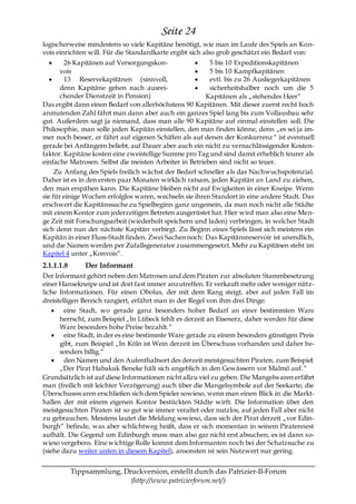 Seite 24
logischerweise mindestens so viele Kapitäne benötigt, wie man im Laufe des Spiels an Kon-
vois einrichten will. Für die Standardkarte ergibt sich also grob geschätzt ein Bedarf von:
        26 Kapitänen auf Versorgungskon-                 5 bis 10 Expeditionskapitänen
       vois                                              5 bis 10 Kampfkapitänen
        13 Reservekapitänen (sinnvoll,                   evtl. bis zu 26 Ausliegerkapitänen
       denn Kapitäne gehen nach ausrei-                  sicherheitshalber noch um die 5
       chender Dienstzeit in Pension)                   Kapitänen als „stehendes Heer―
Das ergibt dann einen Bedarf von allerhöchstens 90 Kapitänen. Mit dieser zuerst recht hoch
anmutenden Zahl fährt man dann aber auch ein ganzes Spiel lang bis zum Vollausbau sehr
gut. Außerdem sagt ja niemand, dass man alle 90 Kapitäne auf einmal einstellen soll. Die
Philosophie, man solle jeden Kapitän einstellen, den man finden könne, denn „es sei ja im-
mer noch besser, er fährt auf eigenen Schiffen als auf denen der Konkurrenz ― ist eventuell
gerade bei Anfängern beliebt, auf Dauer aber auch ein nicht zu vernachlässigender Kosten-
faktor. Kapitäne kosten eine zweistellige Summe pro Tag und sind damit erheblich teurer als
einfache Matrosen. Selbst die meisten Arbeiter in Betrieben sind nicht so teuer.
     Zu Anfang des Spiels freilich wächst der Bedarf schneller als das Nachwuchspotenzial.
Daher ist es in den ersten paar Monaten wirklich ratsam, jeden Kapitän an Land zu ziehen,
den man erspähen kann. Die Kapitäne bleiben nicht auf Ewigkeiten in einer Kneipe. Wenn
sie für einige Wochen erfolglos waren, wechseln sie ihren Standort in eine andere Stadt. Das
erschwert die Kapitänssuche zu Spielbeginn ganz ungemein, da man noch nicht alle Städte
mit einem Kontor zum jederzeitigen Betreten ausgerüstet hat. Hier wird man also eine Men-
ge Zeit mit Forschungsarbeit (wiederholt speichern und laden) verbringen, in welcher Stadt
sich denn nun der nächste Kapitän verbirgt. Zu Beginn eines Spiels lässt sich meistens ein
Kapitän in einer Fluss-Stadt finden. Zwei Sachen noch: Das Kapitänsreservoir ist unendlich,
und die Namen werden per Zufallsgenerator zusammengesetzt. Mehr zu Kapitänen steht im
Kapitel 4 unter „Konvois―.
2.1.1.1.8       Der Informant
Der Informant gehört neben den Matrosen und dem Piraten zur absoluten Stammbesetzung
einer Hansekneipe und ist dort fast immer anzutreffen. Er verkauft mehr oder weniger nütz-
liche Informationen. Für einen Obolus, der mit dem Rang steigt, aber auf jeden Fall im
dreistelligen Bereich rangiert, erfährt man in der Regel von ihm drei Dinge:
        eine Stadt, wo gerade ganz besonders hoher Bedarf an einer bestimmten Ware
      herrscht, zum Beispiel „In Lübeck fehlt es derzeit an Eisenerz, daher werden für diese
      Ware besonders hohe Preise bezahlt.―
        eine Stadt, in der es eine bestimmte Ware gerade zu einem besonders günstigen Preis
      gibt, zum Beispiel „In Köln ist Wein derzeit im Überschuss vorhanden und daher be-
      sonders billig.―
        den Namen und den Aufenthaltsort des derzeit meistgesuchten Piraten, zum Beispiel:
      „Der Pirat Habakuk Beneke hält sich angeblich in den Gewässern vor Malmö auf.―
Grundsätzlich ist auf diese Informationen nicht allzu viel zu geben. Die Mangelwaren erfährt
man (freilich mit leichter Verzögerung) auch über die Mangelsymbole auf der Seekarte; die
Überschusswaren erschließen sich dem Spieler sowieso, wenn man einen Blick in die Markt-
hallen der mit einem eigenen Kontor bestückten Städte wirft. Die Information über den
meistgesuchten Piraten ist so gut wie immer veraltet oder nutzlos, auf jeden Fall aber nicht
zu gebrauchen. Meistens lautet die Meldung sowieso, dass sich der Pirat derzeit „vor Edin-
burgh― befinde, was aber schlichtweg heißt, dass er sich momentan in seinem Piratennest
aufhält. Die Gegend um Edinburgh muss man also gar nicht erst absuchen, es ist dann so-
wieso vergebens. Eine wichtige Rolle kommt dem Informanten noch bei der Schatzsuche zu
(siehe dazu weiter unten in diesem Kapitel), ansonsten ist sein Nutzwert nur gering.


            Tippsammlung, Druckversion, erstellt durch das Patrizier-II-Forum
                            (http://www.patrizierforum.net/)
 