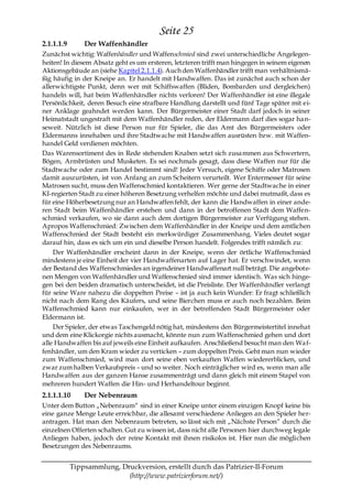 Seite 25
2.1.1.1.9       Der Waffenhändler
Zunächst wichtig: Waffenhändler und Waffenschmied sind zwei unterschiedliche Angelegen-
heiten! In diesem Absatz geht es um ersteren, letzteren trifft man hingegen in seinem eigenen
Aktionsgebäude an (siehe Kapitel 2.1.1.4). Auch den Waffenhändler trifft man verhältnismä-
ßig häufig in der Kneipe an. Er handelt mit Handwaffen. Das ist zunächst auch schon der
allerwichtigste Punkt, denn wer mit Schiffswaffen (Bliden, Bombarden und dergleichen)
handeln will, hat beim Waffenhändler nichts verloren! Der Waffenhändler ist eine illegale
Persönlichkeit, deren Besuch eine strafbare Handlung darstellt und fünf Tage später mit ei-
ner Anklage geahndet werden kann. Der Bürgermeister einer Stadt darf jedoch in seiner
Heimatstadt ungestraft mit dem Waffenhändler reden, der Eldermann darf dies sogar ha n-
seweit. Nützlich ist diese Person nur für Spieler, die das Amt des Bürgermeisters oder
Eldermanns innehaben und ihre Stadtwache mit Handwaffen ausrüsten bzw. mit Waffen-
handel Geld verdienen möchten.
Das Warensortiment des in Rede stehenden Knaben setzt sich zusammen aus Schwertern,
Bögen, Armbrüsten und Musketen. Es sei nochmals gesagt, dass diese Waffen nur für die
Stadtwache oder zum Handel bestimmt sind! Jeder Versuch, eigene Schiffe oder Matrosen
damit auszurüsten, ist von Anfang an zum Scheitern verurteilt. Wer Entermesser für seine
Matrosen sucht, muss den Waffenschmied kontaktieren. Wer gerne der Stadtwache in einer
KI-regierten Stadt zu einer höheren Besetzung verhelfen möchte und dabei mutmaßt, dass es
für eine Höherbesetzung nur an Handwaffen fehlt, der kann die Handwaffen in einer ande-
ren Stadt beim Waffenhändler erstehen und dann in der betroffenen Stadt dem Waffen-
schmied verkaufen, wo sie dann auch dem dortigen Bürgermeister zur Verfügung stehen.
Apropos Waffenschmied: Zwischen dem Waffenhändler in der Kneipe und dem amtlichen
Waffenschmied der Stadt besteht ein merkwürdiger Zusammenhang. Vieles deutet sogar
darauf hin, dass es sich um ein und dieselbe Person handelt. Folgendes trifft nämlich zu:
    Der Waffenhändler erscheint dann in der Kneipe, wenn der örtliche Waffenschmied
mindestens je eine Einheit der vier Handwaffenarten auf Lager hat. Er verschwindet, wenn
der Bestand des Waffenschmiedes an irgendeiner Handwaffenart null beträgt. Die angebote-
nen Mengen von Waffenhändler und Waffenschmied sind immer identisch. Was sich hinge-
gen bei den beiden dramatisch unterscheidet, ist die Preisliste. Der Waffenhändler verlangt
für seine Ware nahezu die doppelten Preise – ist ja auch kein Wunder: Er fragt schließlich
nicht nach dem Rang des Käufers, und seine Bierchen muss er auch noch bezahlen. Beim
Waffenschmied kann nur einkaufen, wer in der betreffenden Stadt Bürgermeister oder
Eldermann ist.
    Der Spieler, der etwas Taschengeld nötig hat, mindestens den Bürgermeistertitel innehat
und dem eine Klickorgie nichts ausmacht, könnte nun zum Waffenschmied gehen und dort
alle Handwaffen bis auf jeweils eine Einheit aufkaufen. Anschließend besucht man den Wa f-
fenhändler, um den Kram wieder zu verticken – zum doppelten Preis. Geht man nun wieder
zum Waffenschmied, wird man dort seine eben verkauften Waffen wiedererblicken, und
zwar zum halben Verkaufspreis – und so weiter. Noch einträglicher wird es, wenn man alle
Handwaffen aus der ganzen Hanse zusammenträgt und dann gleich mit einem Stapel von
mehreren hundert Waffen die Hin- und Herhandeltour beginnt.
2.1.1.1.10      Der Nebenraum
Unter dem Button „Nebenraum― sind in einer Kneipe unter einem einzigen Knopf keine bis
eine ganze Menge Leute erreichbar, die allesamt verschiedene Anliegen an den Spieler her-
antragen. Hat man den Nebenraum betreten, so lässt sich mit „Nächste Person― durch die
einzelnen Offerten schalten. Gut zu wissen ist, dass nicht alle Personen hier durchweg legale
Anliegen haben, jedoch der reine Kontakt mit ihnen risikolos ist. Hier nun die möglichen
Besetzungen des Nebenraums.


            Tippsammlung, Druckversion, erstellt durch das Patrizier-II-Forum
                            (http://www.patrizierforum.net/)
 