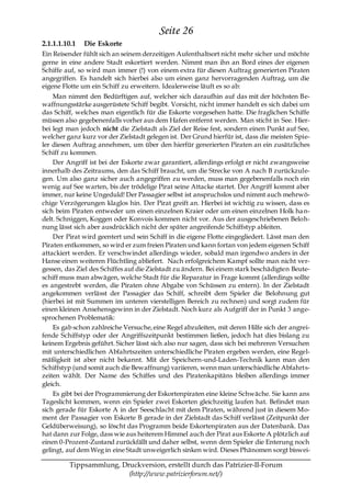 Seite 26
2.1.1.1.10.1   Die Eskorte
Ein Reisender fühlt sich an seinem derzeitigen Aufenthaltsort nicht mehr sicher und möchte
gerne in eine andere Stadt eskortiert werden. Nimmt man ihn an Bord eines der eigenen
Schiffe auf, so wird man immer (!) von einem extra für diesen Auftrag generierten Piraten
angegriffen. Es handelt sich hierbei also um einen ganz hervorragenden Auftrag, um die
eigene Flotte um ein Schiff zu erweitern. Idealerweise läuft es so ab:
    Man nimmt den Bedürftigen auf, welcher sich daraufhin auf das mit der höchsten Be-
waffnungsstärke ausgerüstete Schiff begibt. Vorsicht, nicht immer handelt es sich dabei um
das Schiff, welches man eigentlich für die Eskorte vorgesehen hatte. Die fraglichen Schiffe
müssen also gegebenenfalls vorher aus dem Hafen entfernt werden. Man sticht in See. Hier-
bei legt man jedoch nicht die Zielstadt als Ziel der Reise fest, sondern einen Punkt auf See,
welcher ganz kurz vor der Zielstadt gelegen ist. Der Grund hierfür ist, dass die meisten Spie-
ler diesen Auftrag annehmen, um über den hierfür generierten Piraten an ein zusätzliches
Schiff zu kommen.
    Der Angriff ist bei der Eskorte zwar garantiert, allerdings erfolgt er nicht zwangsweise
innerhalb des Zeitraums, den das Schiff braucht, um die Strecke von A nach B zurückzule-
gen. Um also ganz sicher auch angegriffen zu werden, muss man gegebenenfalls noch ein
wenig auf See warten, bis der trödelige Pirat seine Attacke startet. Der Angriff kommt aber
immer, nur keine Ungeduld! Der Passagier selbst ist anspruchslos und nimmt auch mehrwö-
chige Verzögerungen klaglos hin. Der Pirat greift an. Hierbei ist wichtig zu wissen, dass es
sich beim Piraten entweder um einen einzelnen Kraier oder um einen einzelnen Holk ha n-
delt. Schniggen, Koggen oder Konvois kommen nicht vor. Aus der ausgeschriebenen Beloh-
nung lässt sich aber ausdrücklich nicht der später angreifende Schiffstyp ableiten.
    Der Pirat wird geentert und sein Schiff in die eigene Flotte eingegliedert. Lässt man den
Piraten entkommen, so wird er zum freien Piraten und kann fortan von jedem eigenen Schiff
attackiert werden. Er verschwindet allerdings wieder, sobald man irgendwo anders in der
Hanse einen weiteren Flüchtling abliefert. Nach erfolgreichem Kampf sollte man nicht ver-
gessen, das Ziel des Schiffes auf die Zielstadt zu ändern. Bei einem stark beschädigten Beute-
schiff muss man abwägen, welche Stadt für die Reparatur in Frage kommt (allerdings sollte
es angestrebt werden, die Piraten ohne Abgabe von Schüssen zu entern). In der Zielstadt
angekommen verlässt der Passagier das Schiff, schreibt dem Spieler die Belohnung gut
(hierbei ist mit Summen im unteren vierstelligen Bereich zu rechnen) und sorgt zudem für
einen kleinen Ansehensgewinn in der Zielstadt. Noch kurz als Aufgriff der in Punkt 3 ange-
sprochenen Problematik:
    Es gab schon zahlreiche Versuche, eine Regel abzuleiten, mit deren Hilfe sich der angrei-
fende Schiffstyp oder der Angriffszeitpunkt bestimmen ließen, jedoch hat dies bislang zu
keinem Ergebnis geführt. Sicher lässt sich also nur sagen, dass sich bei mehreren Versuchen
mit unterschiedlichen Abfahrtszeiten unterschiedliche Piraten ergeben werden, eine Regel-
mäßigkeit ist aber nicht bekannt. Mit der Speichern-und-Laden-Technik kann man den
Schiffstyp (und somit auch die Bewaffnung) variieren, wenn man unterschiedliche Abfahrts-
zeiten wählt. Der Name des Schiffes und des Piratenkapitäns bleiben allerdings immer
gleich.
    Es gibt bei der Programmierung der Eskortenpiraten eine kleine Schwäche. Sie kann ans
Tageslicht kommen, wenn ein Spieler zwei Eskorten gleichzeitig laufen hat. Befindet man
sich gerade für Eskorte A in der Seeschlacht mit dem Piraten, während just in diesem Mo-
ment der Passagier von Eskorte B gerade in der Zielstadt das Schiff verlässt (Zeitpunkt der
Geldüberweisung), so löscht das Programm beide Eskortenpiraten aus der Datenbank. Das
hat dann zur Folge, dass wie aus heiterem Himmel auch der Pirat aus Eskorte A plötzlich auf
einen 0-Prozent-Zustand zurückfällt und daher selbst, wenn dem Spieler die Enterung noch
gelingt, auf dem Weg in eine Stadt unweigerlich sinken wird. Dieses Phänomen sorgt biswei-

         Tippsammlung, Druckversion, erstellt durch das Patrizier-II-Forum
                         (http://www.patrizierforum.net/)
 