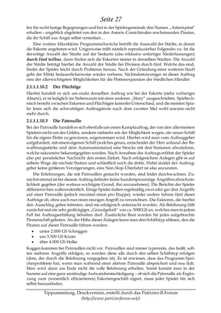 Seite 27
len für recht lustige Begegnungen und hat in der Spielergemeinde den Namen „Asterixpirat―
erhalten – angeblich abgeleitet von den in den Asterix-Comicbänden erscheinenden Piraten,
die ihr Schiff aus Angst selbst versenken…
    Eine weitere klitzekleine Programmschwäche betrifft die Auswahl der Städte, in denen
die Eskorte angeboten wird. Urigerweise trifft nämlich reproduzierbar Folgendes zu: Ist die
derzeitige Anzahl der Städte auf der Seekarte (also inklusive unfertiger Niederlassungen)
durch fünf teilbar, dann finden sich die Eskorten immer in denselben Städten. Die Anzahl
der Städte beträgt hierbei die Anzahl der Städte bei Division durch fünf. Welche das sind,
findet der Spieler leicht durch Probieren heraus. Nach der Gründung einer weiteren Stadt
geht der Effekt bedauerlicherweise wieder verloren. Nichtsdestoweniger ist dieser Auftrag
eine der allerwichtigsten Möglichkeiten für die Flottenexpansion der friedlichen Händler.
2.1.1.1.10.2   Der Flüchtige
Hierbei handelt es sich um exakt denselben Auftrag wie bei der Eskorte (siehe vorheriger
Absatz), er ist lediglich im Nebenraum mit einer anderen „Story― ausgeschrieben. Spieltech-
nisch besteht zwischen Eskorten und Flüchtigen keinerlei Unterschied, und die meisten Spie-
ler lesen sich die schwafeligen Auftragstexte nach dem zweiten Mal wohl sowieso nicht
mehr durch.
2.1.1.1.10.3   Die Patrouille
Bei der Patrouille handelt es sich ebenfalls um einen Kampfauftrag, der von den allermeisten
Spielern nicht um des Geldes, sondern vielmehr um der Möglichkeit wegen, ein neues Schiff
für die eigene Flotte zu gewinnen, angenommen wird. Hierbei wird man vom Auftraggeber
aufgefordert, mit einem eigenen Schiff (welches genau, entscheidet der Herr anhand der Be-
waffnungsstärke und dem Autoroutenstatus) eine Strecke mit drei Stationen abzufahren,
welche sukzessive bekanntgegeben werden. Nach Annahme des Auftrags erfährt der Spieler
also per persönlicher Nachricht den ersten Zielort. Nach erfolgreichem Anlegen gibt es auf
selbem Wege die nächste Station und schließlich noch die dritte. Dabei duldet der Auftrag-
geber keine größeren Verzögerungen, eine Non-Stop-Überfahrt ist also anzuraten.
    Die Erfahrungen, die mit Patrouillen gemacht wurden, sind leider durchwachsen. Zu-
nächst einmal ist bei diesem Auftrag definitiv keine hundertprozentige Angriffswahrschein-
lichkeit gegeben (der weitaus wichtigste Grund, ihn anzunehmen). Die Berichte der Spieler
differieren hier außerordentlich. Einige Spieler haben regelmäßig zwei oder gar drei Angriffe
auf einer Patrouille (jedoch maximal einen pro Etappe), wieder andere fahren fünf dieser
Aufträge ab, ohne auch nur einen einzigen Angriff zu verzeichnen. Die Faktoren, die hierbei
den Ausschlag geben könnten, sind nie erfolgreich untersucht worden. Als Belohnung fällt
zunächst mal ein sehr großzügiges „Grundgehalt― von ca. 5000 GS an, welches man in jedem
Fall bei Auftragserfüllung behalten darf. Zusätzliche Boni werden für jedes aufgebrachte
Piratenschiff geboten. An der Höhe dieser Zulagen kann man den Schiffstyp ablesen, den die
Piraten auf dieser Patrouille führen werden:
        unter 2.000 GS Schniggen
        um 3.500 GS Kraier
        über 4.000 GS Holke
Koggen kommen bei Patrouillen nicht vor. Patrouillen sind immer typenrein, das heißt, soll-
ten mehrere Angriffe erfolgen, so werden diese alle durch den selben Schiffstyp erfolgen
(dem, der durch die Belohnung vorgegeben ist). Es ist erwiesen, dass das Programm Spei-
cherprobleme hat, wenn man während einer aktiven Patrouille abspeichert und neu lädt.
Man wird dann am Ende nicht die volle Belohnung erhalten. Somit kommt man in der
Summe auf eine ganz anständige Aufwandsentschädigung – ob sich die Patrouille als Ergän-
zung zum (wesentlich effizienteren) Eskortengeschäft eignet, muss jeder Spieler für sich
selbst herausfinden.

         Tippsammlung, Druckversion, erstellt durch das Patrizier-II-Forum
                         (http://www.patrizierforum.net/)
 