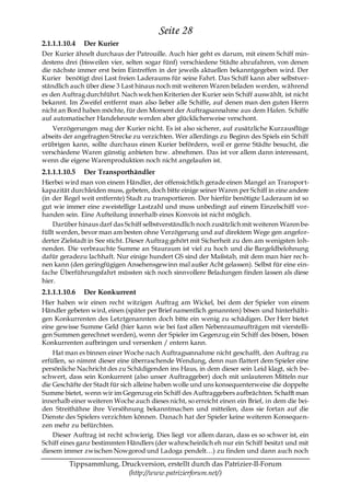 Seite 28
2.1.1.1.10.4   Der Kurier
Der Kurier ähnelt durchaus der Patrouille. Auch hier geht es darum, mit einem Schiff min-
destens drei (bisweilen vier, selten sogar fünf) verschiedene Städte abzufahren, von denen
die nächste immer erst beim Eintreffen in der jeweils aktuellen bekanntgegeben wird. Der
Kurier benötigt drei Last freien Laderaums für seine Fahrt. Das Schiff kann aber selbstver-
ständlich auch über diese 3 Last hinaus noch mit weiteren Waren beladen werden, während
es den Auftrag durchführt. Nach welchen Kriterien der Kurier sein Schiff auswählt, ist nicht
bekannt. Im Zweifel entfernt man also lieber alle Schiffe, auf denen man den guten Herrn
nicht an Bord haben möchte, für den Moment der Auftragsannahme aus dem Hafen. Schiffe
auf automatischer Handelsroute werden aber glücklicherweise verschont.
    Verzögerungen mag der Kurier nicht. Es ist also sicherer, auf zusätzliche Kurzausflüge
abseits der angefragten Strecke zu verzichten. Wer allerdings zu Beginn des Spiels ein Schiff
erübrigen kann, sollte durchaus einen Kurier befördern, weil er gerne Städte besucht, die
verschiedene Waren günstig anbieten bzw. abnehmen. Das ist vor allem dann interessant,
wenn die eigene Warenproduktion noch nicht angelaufen ist.
2.1.1.1.10.5   Der Transporthändler
Hierbei wird man von einem Händler, der offensichtlich gerade einen Mangel an Transport-
kapazität durchleiden muss, gebeten, doch bitte einige seiner Waren per Schiff in eine andere
(in der Regel weit entfernte) Stadt zu transportieren. Der hierfür benötigte Laderaum ist so
gut wie immer eine zweistellige Lastzahl und muss unbedingt auf einem Einzelschiff vor-
handen sein. Eine Aufteilung innerhalb eines Konvois ist nicht möglich.
    Darüber hinaus darf das Schiff selbstverständlich noch zusätzlich mit weiteren Waren be-
füllt werden, bevor man am besten ohne Verzögerung und auf direktem Wege gen angefor-
derter Zielstadt in See sticht. Dieser Auftrag gehört mit Sicherheit zu den am wenigsten loh-
nenden. Die verbrauchte Summe an Stauraum ist viel zu hoch und die Bargeldbelohnung
dafür geradezu lachhaft. Nur einige hundert GS sind der Maßstab, mit dem man hier rec h-
nen kann (den geringfügigen Ansehensgewinn mal außer Acht gelassen). Selbst für eine ein-
fache Überführungsfahrt müssten sich noch sinnvollere Beladungen finden lassen als diese
hier.
2.1.1.1.10.6   Der Konkurrent
Hier haben wir einen recht witzigen Auftrag am Wickel, bei dem der Spieler von einem
Händler gebeten wird, einen (später per Brief namentlich genannten) bösen und hinterhälti-
gen Konkurrenten des Letztgenannten doch bitte ein wenig zu schädigen. Der Herr bietet
eine gewisse Summe Geld (hier kann wie bei fast allen Nebenraumaufträgen mit vierstelli-
gen Summen gerechnet werden), wenn der Spieler im Gegenzug ein Schiff des bösen, bösen
Konkurrenten aufbringen und versenken / entern kann.
    Hat man es binnen einer Woche nach Auftragsannahme nicht geschafft, den Auftrag zu
erfüllen, so nimmt dieser eine überraschende Wendung, denn nun flattert dem Spieler eine
persönliche Nachricht des zu Schädigenden ins Haus, in dem dieser sein Leid klagt, sich be-
schwert, dass sein Konkurrent (also unser Auftraggeber) doch mit unlauteren Mitteln nur
die Geschäfte der Stadt für sich alleine haben wolle und uns konsequenterweise die doppelte
Summe bietet, wenn wir im Gegenzug ein Schiff des Auftraggebers aufbrächten. Schafft man
innerhalb einer weiteren Woche auch dieses nicht, so erreicht einen ein Brief, in dem die bei-
den Streithähne ihre Versöhnung bekanntmachen und mitteilen, dass sie fortan auf die
Dienste des Spielers verzichten können. Danach hat der Spieler keine weiteren Konsequen-
zen mehr zu befürchten.
    Dieser Auftrag ist recht schwierig. Dies liegt vor allem daran, dass es so schwer ist, ein
Schiff eines ganz bestimmten Händlers (der wahrscheinlich eh nur ein Schiff besitzt und mit
diesem immer zwischen Nowgorod und Ladoga pendelt…) zu finden und dann auch noch

         Tippsammlung, Druckversion, erstellt durch das Patrizier-II-Forum
                         (http://www.patrizierforum.net/)
 