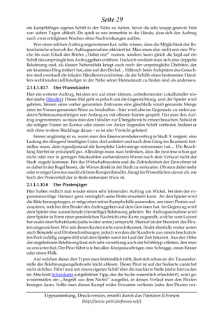 Seite 29
ein kampffähiges eigenes Schiff in der Nähe zu haben, bevor die sehr knapp gesetzte Frist
von sieben Tagen abläuft. Da spielt es uns immerhin in die Hände, dass sich der Auftrag
nach zwei erfolglosen Wochen ohne Nachwirkungen auflöst.
    Wer einen solchen Auftrag angenommen hat, sollte wissen, dass die Möglichkeit der Re-
tourkutsche schon ab der Auftragsannahme aktiviert ist. Man muss also nicht erst eine Wo-
che bis zum Erhalt des Briefes „Haltet ein!― warten, sondern kann gleich die Jagd auf ein
Schiff des ursprünglichen Auftraggebers eröffnen. Dadurch verdient man sich eine doppelte
Belohnung und, als kleiner Nebeneffekt kriegt auch noch der ursprüngliche Übeltäter, der
ein krummes Ding initiiert hat, eins auf den Deckel… Hilfreich beim Aufspüren des Gesuch-
ten sind eventuell die lokalen Händlerverzeichnisse, da die Schiffe eines bestimmten Händ-
lers wohl tendenziell häufiger in der Nähe seiner Heimatstadt zu finden sind als anderswo.
2.1.1.1.10.7   Der Warenkäufer
Hier ein weiterer Auftrag, bei dem wir auf einen kleinen, unbedeutenden Lokalhändler sto-
ßen (siehe Händler). Dieses Mal geht es jedoch um die Gegenrichtung, und der Spieler wird
gebeten, binnen eines vorher genannten Zeitraums eine gleichfalls vorab genannte Menge
einer im Voraus genannten Ware zu beschaffen – hier wird also im Gegensatz zu vielen an-
deren Nebenraumaufträgen von Anfang an mit offenen Karten gespielt. Hat man den Auf-
trag angenommen, so muss man den Händler zur Übergabe nicht erneut besuchen. Sobald er
die nötigen Posten im Kontor oder einem vor Anker liegenden Schiff vorfindet, bedient er
sich ohne weitere Rückfrage daran – es ist also Vorsicht geboten!
     Immer ungünstig ist es, wenn man den Eisenwarenliefervertrag in Stadt X vergisst, eine
Ladung des dringend benötigten Gutes dort anliefert und nach dem Gang ins Baumenü fest-
stellen muss, dass irgendjemand die komplette Liefermenge entnommen hat… Die Beza h-
lung hierbei ist prinzipiell gut. Allerdings muss man bedenken, dass die (sowieso schon gar
nicht oder nur in geringen Stückzahlen vorhandenen) Waren nach dem Verkauf nicht der
Stadt zugute kommen. Für das Wirtschaftssystem und die Zufriedenheit der Einwohner ist
es daher in der Regel besser, die Waren direkt in der Stadt zu verkaufen. Ob man dabei mehr
oder weniger Gewinn macht als beim Kneipenhändler, hängt im Wesentlichen davon ab, wie
hoch der Preisverfall der in Rede stehenden Ware ist.
2.1.1.1.10.8   Der Piratenjäger
Hier haben endlich mal wieder einen sehr lohnenden Auftrag am Wickel, bei dem der ex-
pansionswütige Hanseat ganz vorzüglich seine Flotte erweitern kann. An den Spieler wird
die Bitte herangetragen, er möge eines seiner Kampfschiffe aussenden, um einen Piraten auf-
zuspüren, welcher den Bruder des Auftraggebers auf dem Gewissen hat. Im Gegenzug wird
dem Spieler eine ausreichende (vierstellige) Belohnung geboten. Bei Auftragsannahme wird
dem Spieler in Form einer persönlichen Nachricht eine Karte zugestellt, welche vom Layout
her exakt einer Schatzkarte (siehe weiter unten) entspricht. Hierauf ist der Standort des Pira-
ten eingezeichnet. Wer mit diesen Karten nicht zurechtkommt, findet ebenfalls weiter unten
auch Beispiele und Ortsbeschreibungen, jedoch werden die Standorte aus einem beschränk-
ten Pool zufällig ausgewählt und dem Spieler somit im Lauf der Zeit bekannt. Aus der Höhe
der angebotenen Belohnung lässt sich sehr zuverlässig auch der Schiffstyp ableiten, den man
zu erwarten hat. Der Pirat führt wie bei allen Kneipenaufträgen eine Schnigge, einen Kraier
oder einen Holk.
     Auf welchen dieser drei Typen man letztendlich trifft, lässt sich schon an der Tausender-
stelle des Belohnungsangebots sehr leicht ablesen. Dieser Pirat ist auf der Seekarte zunächst
nicht sichtbar. Fährt man mit einem eigenen Schiff über die markierte Stelle (siehe hierzu den
im Abschnitt Schatzkarte aufgeführten Tipp, der die Sache wesentlich erleichtert!), wird ge-
wissermaßen ein „Angriff aus dem Nichts― ausgelöst, in dessen Verlauf man den Piraten
besiegen kann. Sollte man diesen Kampf wider Erwarten verlieren (oder den Piraten en t-

         Tippsammlung, Druckversion, erstellt durch das Patrizier-II-Forum
                         (http://www.patrizierforum.net/)
 