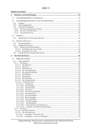 Seite 3
Inhaltsverzeichnis
1.     Optionen und Einstellungen........................................................................................... 12
 1.1         Auswahlmöglichkeiten im Hauptmenü............................................................................. 12
 1.2         Auswahlmöglichkeiten für ein neues Einzelspielerspiel...................................................... 12
     1.2.1    Startjahr ............................................................................................................................................................. 12
     1.2.2    Schwierigkeitsgrad ........................................................................................................................................ 13
     1.2.3    Wahl der Heimatstadt .................................................................................................................................. 14
       1.2.3.1 Für einen gemächlichen Anfang .......................................................................................................... 14
       1.2.3.2 Für einen schnellen Start......................................................................................................................... 15
       1.2.3.3 Zusammenfassung.................................................................................................................................... 15
 1.3         Optionen ........................................................................................................................ 15
     1.3.1         Manipulation der Hintergrundmusik ..................................................................................................... 16

 1.4         Karten in Patrizier II....................................................................................................... 16
     1.4.1    Die Standardkarte .......................................................................................................................................... 17
     1.4.2    Selbsterstellte Karten .................................................................................................................................... 17
       1.4.2.1 Bedienung des Karteneditors ................................................................................................................ 17
         1.4.2.1.1 Erstellung einer neuen Karte........................................................................................................... 18
         1.4.2.1.2 Exportieren der Karte ........................................................................................................................ 18
     1.4.3    Erstellung nicht normgerechter Karten .................................................................................................. 18

2.     Die Welt der Hanse .......................................................................................................... 20
 2.1         Öffentliche Gebäude ........................................................................................................ 20
     2.1.1     Aktionsgebäude.............................................................................................................................................. 20
       2.1.1.1 Die Kneipe ................................................................................................................................................... 20
         2.1.1.1.1 Die Matrosen ........................................................................................................................................ 20
         2.1.1.1.2 Der Pirat ................................................................................................................................................. 21
         2.1.1.1.3 Der Einbrecher ..................................................................................................................................... 23
         2.1.1.1.4 Der Auftragshändler .......................................................................................................................... 23
         2.1.1.1.5 Der fliegende Händler....................................................................................................................... 23
         2.1.1.1.6 Der Reisende......................................................................................................................................... 23
         2.1.1.1.7 Der Kapitän ........................................................................................................................................... 23
         2.1.1.1.8 Der Informant....................................................................................................................................... 24
         2.1.1.1.9 Der Waffenhändler ............................................................................................................................. 25
         2.1.1.1.10 Der Nebenraum................................................................................................................................. 25
           2.1.1.1.10.1 Die Eskorte.................................................................................................................................... 26
           2.1.1.1.10.2 Der Flüchtige................................................................................................................................ 27
           2.1.1.1.10.3 Die Patrouille ............................................................................................................................... 27
           2.1.1.1.10.4 Der Kurier ..................................................................................................................................... 28
           2.1.1.1.10.5 Der Transporthändler ............................................................................................................... 28
           2.1.1.1.10.6 Der Konkurren t........................................................................................................................... 28
           2.1.1.1.10.7 Der Warenkäufer ........................................................................................................................ 29
           2.1.1.1.10.8 Der Piratenjäger .......................................................................................................................... 29
           2.1.1.1.10.9 Der La germieter .......................................................................................................................... 30
           2.1.1.1.10.10 Der Sch muggler ........................................................................................................................ 30
           2.1.1.1.10.11 Die Schatzkarte ......................................................................................................................... 31
           2.1.1.1.10.12 Zusammenfassung Nebenraum.......................................................................................... 31
           2.1.1.1.10.13 Leitfaden zur Kartenentschlüsselung ............................................................................... 32
       2.1.1.2 Die Gilde....................................................................................................................................................... 32
         2.1.1.2.1 Der Gilde beitreten ............................................................................................................................. 32
         2.1.1.2.2 Die Versteigerung ............................................................................................................................... 33
           2.1.1.2.2.1 Versteigern – lohnt sich das? .................................................................................................... 33
           2.1.1.2.2.2 Versteigern – was ist zu beachten? ......................................................................................... 33

                  Tippsammlung, Druckversion, erstellt durch das Patrizier-II-Forum
                                  (http://www.patrizierforum.net/)
 