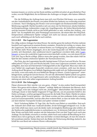 Seite 30
kommen lassen), so wird er auf der Karte sichtbar und fährt ab sofort als gewöhnlicher Pirat
weiter, was der Möglichkeit, ihn im Rahmen des Auftrages zu fangen, aber keinen Abbruch
tut.
     Für die Erfüllung des Auftrags kann man sich zwei Wochen Zeit lassen, was ausreicht,
um den Aufenthaltsort des Piraten von jedem Winkel der Seekarte aus rechtzeitig erreichen
zu können. Nach Erledigung des Piraten wird unverzüglich ein Dankesschreiben inklusive
Belohnung zugestellt. Hierbei handelt es sich um einen der bei Erfahrenen absolut beliebtes-
ten Kneipenaufträge, insbesondere wegen der Angriffsgarantie, der hohen Berechenbarkeit
und des enormen Vorteils, nicht an das Schiff gebunden zu sein, welches den Auftrag „ent-
deckt― hat. Es empfiehlt sich, jede Piratenjagd auszunutzen, die einem über den Weg läuft.
Entsprechend ambitionierte Spieler verlegen sich nicht nur darauf, sondern machen sich
auch noch selbsttätig auf die Suche nach solchen.
2.1.1.1.10.9   Der Lagermieter
Ein völlig anderes Anliegen hat diese Person. Sie möchte gerne für mehrere Wochen mehrere
hundert Last Lagerraum in unserem Kontor anmieten. Zunächst ist wichtig zu wissen, dass
der Lagerraum, den der Spieler in seinem Kontor zur Verfügung hat, praktisch unbegrenzt
ist. Werden mehr Waren eingelagert, als in der Gratis-Kapazität von 500 Fass Platz findet
(welche sich theoretisch, aber unlohnend durch Lagerhäuser erweitern ließe, siehe Lager-
häuser), so muss der zusätzliche Lagerraum extern beschafft werden, was mit einem GS pro
Last und Tag zu Buche schlägt. (Hierzu muss aber gesagt werden, dass dies relativ früh im
Spiel bei den meisten erfahrenen Spielern der Normalzustand ist.)
     Der Preis, den der Lagermieter bezahlt, beträgt immer 5 GS pro Last und Woche. Da man
selbst jedoch 7 GS pro Last und Woche bezahlt, wenn man Lagerraum anmietet, muss man
achtgeben, dass man sich hiermit kein Verlustgeschäft an die Angel holt. Muss man mehr als
zwei Siebtel der angefragten Kapazität wiederum extern anmieten, zahlt man bei diesem
Auftrag drauf! Bei genau zwei Siebteln Eigenkapazität ergibt sich ein Nullsummenspiel und
nur dann, wenn man mehr als zwei Siebtel der Menge in seinem „Gratis-Lagerraum― unter-
bringen kann, springt ein Gewinn heraus. Da sich die allermeisten Spieler jedoch aus gutem
Grunde mit dem Bau von Lagerhäusern sehr zurückhalten, dürfte es sich bei der Lagerver-
mietung um einen sehr selten angenommenen Auftrag handeln.
2.1.1.1.10.10 Der Schmuggler
Dieser ehrenwerte Herr möchte von uns gerne „Pakete― in eine andere Stadt transportiert
haben. Was genau sich in diesen „Paketen― verbirgt, bleibt ein Geheimnis des Mannes, doch
wäre es legal, wäre sein Anliegen nicht mit „Schmuggler― überschrieben. Bei Annahme des
Auftrages räumt er dem Spieler insgesamt 10 Tage Zeit ein, um ein passendes Schiff in den
Hafen zu bringen, welches genügend Stauraum für die heiße Ware bietet. Hierbei ist seitens
des Spielers große Vorsicht geboten – die Pakete werden auf den erstbesten Kahn verladen,
auch auf Autoroutenschiffe, und das alles ohne weiteren Brief, so dass sie leider allzu häufig
auf dem falschen Transporter landen und später vermisst werden!
    Nach Verladung bleiben 10 Tage Zeit, die Fracht zum Zielort zu verschiffen. Erst nach
der Ankunft dort erhält man Auskunft darüber, ob der Schmuggel erfolgreich war. In die-
sem Falle erhält man dann auch die (leider mehr als kärgliche) Belohnung) oder erfährt, ob
die Stadtwache unglücklicherweise zu aufmerksam war. In letzterem Falle gibt es nicht nur
böse Worte und kein Geld, sondern mit der bekannten Frist von fünf Tagen auch noch eine
Anklage. Da das Risiko, erwischt zu werden, relativ hoch und zudem die Bezahlung im Ver-
hältnis dazu viel zu gering ist, sollte man sich lieber zweimal überlegen, ob man ihn tatsäc h-
lich annehmen möchte. Senken lässt sich das Risiko der Enttarnung allerdings dadurch, das
Schiff bis zum Rand mit weiteren Waren vollzustopfen.


         Tippsammlung, Druckversion, erstellt durch das Patrizier-II-Forum
                         (http://www.patrizierforum.net/)
 