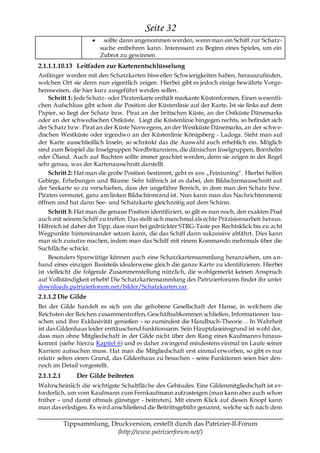 Seite 32
                         sollte dann angenommen werden, wenn man ein Schiff zur Schatz-
                        suche entbehren kann. Interessant zu Beginn eines Spieles, um ein
                        Zubrot zu gewinnen
2.1.1.1.10.13 Leitfaden zur Kartenentschlüsselung
Anfänger werden mit den Schatzkarten bisweilen Schwierigkeiten haben, herauszufinden,
welchen Ort sie denn nun eigentlich zeigen. Hierbei gibt es jedoch einige bewährte Vorge-
hensweisen, die hier kurz ausgeführt werden sollen.
    Schritt 1: Jede Schatz- oder Piratenkarte enthält markante Küstenformen. Einen wesentli-
chen Aufschluss gibt schon die Position der Küstenlinie auf der Karte. Ist sie links auf dem
Papier, so liegt der Schatz bzw. Pirat an der britischen Küste, an der Ostküste Dänemarks
oder an der schwedischen Ostküste. Liegt die Küstenlinie hingegen rechts, so befindet sich
der Schatz bzw. Pirat an der Küste Norwegens, an der Westküste Dänemarks, an der schwe-
dischen Westküste oder irgendwo an der Küstenlinie Königsberg - Ladoga. Sieht man auf
der Karte ausschließlich Inseln, so schränkt das die Auswahl auch erheblich ein. Möglich
sind zum Beispiel die Inselgruppen Nordbritanniens, die dänischen Inselgruppen, Bornholm
oder Öland. Auch auf Buchten sollte immer geachtet werden, denn sie zeigen in der Regel
sehr genau, was der Kartenausschnitt darstellt.
    Schritt 2: Hat man die grobe Position bestimmt, geht es ans „Feintuning―. Hierbei helfen
Gebirge, Erhebungen und Bäume. Sehr hilfreich ist es dabei, den Bildschirmausschnitt auf
der Seekarte so zu verschieben, dass der ungefähre Bereich, in dem man den Schatz bzw.
Piraten vermutet, ganz am linken Bildschirmrand ist. Nun kann man das Nachrichtenmenü
öffnen und hat dann See- und Schatzkarte gleichzeitig auf dem Schirm.
    Schritt 3: Hat man die genaue Position identifiziert, so gilt es nun noch, den exakten Pixel
auch mit seinem Schiff zu treffen. Das stellt sich manchmal als echte Präzisionsarbeit heraus.
Hilfreich ist daher der Tipp, dass man bei gedrückter STRG-Taste per Rechtsklick bis zu acht
Wegpunkte hintereinander setzen kann, die das Schiff dann sukzessive abfährt. Dies kann
man sich zunutze machen, indem man das Schiff mit einem Kommando mehrmals über die
Suchfläche schickt.
    Besonders Sparwütige können auch eine Schatzkartensammlung heranziehen, um a n-
hand eines einzigen Basisteils idealerweise gleich die ganze Karte zu identifizieren. Hierbei
ist vielleicht die folgende Zusammenstellung nützlich, die wohlgemerkt keinen Anspruch
auf Vollständigkeit erhebt! Die Schatzkartensammlung des Patrizierforums findet ihr unter
downloads.patrizierforum.net/bilder/Schatzkarten.rar.
2.1.1.2 Die Gilde
Bei der Gilde handelt es sich um die gehobene Gesellschaft der Hanse, in welchem die
Reichsten der Reichen zusammentreffen, Geschäftsabkommen schließen, Informationen tau-
schen und ihre Exklusivität genießen – so zumindest die Handbuch-Theorie… In Wahrheit
ist das Gildenhaus leider enttäuschend funktionsarm. Sein Hauptdaseinsgrund ist wohl der,
dass man ohne Mitgliedschaft in der Gilde nicht über den Rang eines Kaufmanns hinaus-
kommt (siehe hierzu Kapitel 6) und es daher zwingend mindestens einmal im Laufe seiner
Karriere aufsuchen muss. Hat man die Mitgliedschaft erst einmal erworben, so gibt es nur
relativ selten einen Grund, das Gildenhaus zu besuchen – seine Funktionen seien hier den-
noch im Detail vorgestellt.
2.1.1.2.1       Der Gilde beitreten
Wahrscheinlich die wichtigste Schaltfläche des Gebäudes. Eine Gildenmitgliedschaft ist er-
forderlich, um vom Kaufmann zum Fernkaufmann aufzusteigen (man kann aber auch schon
früher – und damit oftmals günstiger - beitreten). Mit einem Klick auf diesen Knopf kann
man das erledigen. Es wird anschließend die Beitrittsgebühr genannt, welche sich nach dem

            Tippsammlung, Druckversion, erstellt durch das Patrizier-II-Forum
                            (http://www.patrizierforum.net/)
 