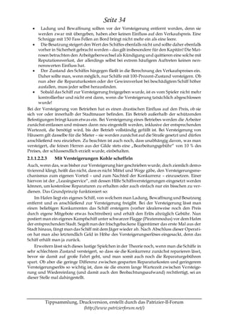 Seite 34
        Ladung und Bewaffnung sollten vor der Versteigerung entfernt werden, denn sie
      werden zwar mit übergeben, haben aber keinen Einfluss auf den Verkaufspreis. Eine
      Schnigge mit 150 Fass Fellen an Bord bringt nicht mehr ein als eine leere.
        Die Besatzung steigert den Wert des Schiffes ebenfalls nicht und sollte daher ebenfalls
      vorher in Sicherheit gebracht werden – das gilt insbesondere für den Kapitän! Die Mat-
      rosen betrachten den Arbeitgeberwechsel als Kündigung und quittieren eine solche mit
      Reputationsverlust, der allerdings selbst bei extrem häufigem Auftreten keinen nen-
      nenswerten Einfluss hat.
        Der Zustand des Schiffes hingegen fließt in die Berechnung des Verkaufspreises ein.
      Daher sollte man, wenn möglich, nur Schiffe mit 100-Prozent-Zustand versteigern. Ob
      nun aber die Reparaturkosten oder der Gewinnverlust bei beschädigtem Schiff höher
      ausfallen, muss jeder selbst herausfinden.
        Sobald das Schiff zur Versteigerung freigegeben wurde, ist es vom Spieler nicht mehr
      kontrollierbar und nicht erst dann, wenn die Versteigerung tatsächlich abgeschlossen
      wurde!
Bei der Versteigerung von Betrieben hat es einen drastischen Einfluss auf den Preis, ob sie
sich vor oder innerhalb der Stadtmauer befinden. Ein Betrieb außerhalb der schützenden
Befestigungen bringt kaum etwas ein. Bei Versteigerung eines Betriebes werden die Arbeiter
zunächst entlassen und müssen dann neu eingestellt werden, inklusive der entsprechenden
Wartezeit, die benötigt wird, bis der Betrieb vollständig gefüllt ist. Bei Versteigerung von
Häusern gilt dasselbe für die Mieter – sie werden zunächst auf die Straße gesetzt und dürfen
anschließend neu einziehen. Zu beachten ist auch noch, dass unabhängig davon, was man
versteigert, die feinen Herren aus der Gilde stets eine „Bearbeitungsgebühr― von 10 % des
Preises, der schlussendlich erzielt wurde, einbehalten.
2.1.1.2.2.3   Mit Versteigerungen Kohle scheffeln
Auch, wenn das, was bisher zur Versteigerung hier geschrieben wurde, doch ziemlich demo-
tivierend klingt, heißt das nicht, dass es nicht Mittel und Wege gäbe, den Versteigerungsme-
chanismus zum eigenen Vorteil – und zum Nachteil der Konkurrenz – einzusetzen. Einer
hiervon ist der „Leasingservice―, mit dessen Hilfe Schiffsversteigerungen eingesetzt werden
können, um kostenlose Reparaturen zu erhalten oder auch einfach nur ein bisschen zu ver-
dienen. Das Grundprinzip funktioniert so:
    Im Hafen liegt ein eigenes Schiff, von welchem man Ladung, Bewaffnung und Besatzung
entfernt und es anschließend zur Versteigerung freigibt. Bei der Versteigerung lässt man
einen beliebigen Konkurrenten das Schiff ersteigern (vorher idealerweise noch den Preis
durch eigene Mitgebote etwas hochtreiben) und erhält den Erlös abzüglich Gebühr. Nun
postiert man ein eigenes Kampfschiff unter schwarzer Flagge (Piratenmodus) vor dem Hafen
der entsprechenden Stadt. Segelt nun der frischgebackene Eigentümer das erste Mal aus der
Stadt hinaus, fängt man das Schiff mit dem Jäger wieder ab. Nach Abschluss dieser Operati-
on hat man also letztendlich Geld in Höhe des Versteigerungserlöses eingesackt, denn das
Schiff erhält man ja zurück.
    Erweitern lässt sich dieses lustige Spielchen in der Theorie noch, wenn man die Schiffe in
sehr schlechtem Zustand versteigert, so dass sie die Konkurrenz zunächst reparieren lässt,
bevor sie damit auf große Fahrt geht, und man somit auch noch die Reparaturgebühren
spart. Ob aber die geringe Differenz zwischen gesparten Reparaturkosten und geringerem
Versteigerungserlös so wichtig ist, dass sie die enorm lange Wartezeit zwischen Versteige-
rung und Wiedereinfang (und damit auch den Beobachtungsaufwand) rechtfertigt, sei an
dieser Stelle mal dahingestellt.




          Tippsammlung, Druckversion, erstellt durch das Patrizier-II-Forum
                          (http://www.patrizierforum.net/)
 