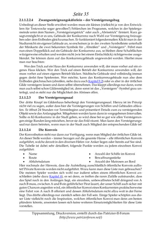 Seite 35
2.1.1.2.2.4     Zwangsenteignungskäferlein – der Versteigerungsbug
Unbedingt an dieser Stelle erwähnt werden muss ein kleines (vielleicht ja von den Entwick-
lern für Testzwecke sogar gewolltes?) Fehlerchen im Programm, welches in der Spielerge-
meinde unter dem Namen „Versteigerungstrick― oder auch „Abrisstrick― firmiert. Kurz ge-
sagt ermöglicht er es uns, Gebäude der Konkurrenz nach Wahl zur Versteigerung freizuge-
ben oder dem Erdboden gleichzumachen. Er funktioniert folgendermaßen: Klickt man in der
Stadtansicht ein eigenes Gebäude an, so erscheinen ja in der zweiten Symbolleiste unterhalb
der Minikarte die zwei bekannten Symbole für „Abreißen― und „Versteigern―. Führt man
nun einen Doppelklick auf ein Gebäude der Konkurrenz aus, so bleiben diese Schaltflächen
witzigerweise erhalten und werden nicht (wie bei einem Einfachklick) richtigerweise ausge-
blendet. Sie können dann auf das Konkurrenzgebäude angewendet werden. Hierbei muss
man nur beachten:
    Wer den Trick auf ein Haus der Konkurrenz anwenden will, der muss vorher auf ein ei-
genes Haus klicken. Wer den Trick auf einen Betrieb der Konkurrenz anwenden will, der
muss vorher auf einen eigenen Betrieb klicken. Städtische Gebäude sind vollständig immun
gegen derlei fiese Spielereien. Wer möchte, kann das Konkurrenzgebäude nun also dem
Erdboden gleichmachen (abreißen, siehe dazu auch Kapitel 9.2) oder es aber in der örtlichen
Gilde versteigern lassen und dann selbst übernehmen. Das klappt allerdings nur dann, wenn
man auch selbst schon Gildenmitglied ist, denn sonst ist das „Versteigern―-Symbol grau un-
terlegt, und es steht nur die Möglichkeit des Abrisses offen.
2.1.1.2.3       Der Versteigerungssaal
Der dritte Knopf im Gildenhaus beherbergt den Versteigerungssaal. Hierzu ist im Prinzip
nicht viel zu sagen, außer dass hier die Versteigerungen von Schiffen und Gebäuden abla u-
fen. Er öffnet 24 Stunden vor Terminbeginn und präsentiert Details zum zu versteigernden
Objekt sowie das Anfangsgebot. Mitgeboten werden kann dann in vorgegebenen Intervallen.
Sollte es KI-Konkurrenz in der Stadt geben, so wird diese bei so gut wie allen Versteigerun-
gen einige Runden lang mitziehen, bevor sie das Feld räumt. Man kann den Versteigerungs-
saal nur dann betreten, wenn man in der Stadt auch Mitglied der entsprechenden Gilde ist!
2.1.1.2.4       Die Konvois
Der Konvoibutton steht nur dann zur Verfügung, wenn man Mitglied der örtlichen Gilde ist.
An dieser Stelle werden – immer bezogen auf die gesamte Hanse – alle öffentlichen Konvois
aufgeführt, welche derzeit in den diversen Häfen vor Anker liegen oder bereits auf See sind.
Die Tabelle ist dabei sehr detailliert, folgende Punkte werden zu jedem einzelnen Konvoi
aufgeführt:
         Name                                               Anzahl der Schiffe im Konvoi
         Route                                              Bewaffnungsstärke
         Abfahrtsdatum                                      Anzahl der Matrosen an Bord
Hier nochmals der Hinweis, dass die Aufstellung ausschließlich öffentliche Konvois auflis-
tet! Private Konvois werden nicht aufgeführt. Wozu kann man diese Liste nun gebrauchen?
Die meisten Spieler werden sich wohl nur äußerst selten einem öffentlichen Konvoi a n-
schließen (siehe dazu Kapitel 4), es sei denn, es treffen die raren Zufälle aufeinander, dass
das Spiel noch in den Anfängen liegt, ein einzelnes, unbewaffnetes Schiff dringend von A
nach B muss, zwischen A und B ein gefährlicher Pirat lauert, der unser Schiff auch sicher mit
guten Chancen angreifen wird, ein öffentlicher Konvoi eines Konkurrenten praktischerweise
eine Fahrt von A nach B offeriert und dessen Abfahrtsdatum nicht allzu weit in der Ferne
liegt. Das dürfte allerdings nur ziemlich selten der Fall sein. Einige Spieler schöpfen aus die-
ser Liste vielleicht noch die Inspiration, welchen öffentlichen Konvoi man denn am besten
plündern könnte, ansonsten lassen sich keine weiteren Einsatzmöglichkeiten für diese Liste
vorstellen.

            Tippsammlung, Druckversion, erstellt durch das Patrizier-II-Forum
                            (http://www.patrizierforum.net/)
 