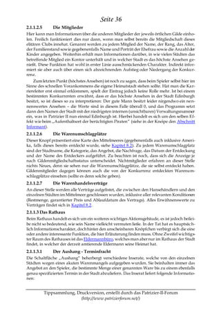 Seite 36
2.1.1.2.5       Die Mitglieder
Hier kann man Informationen über die anderen Mitglieder der jeweils örtlichen Gilde einho-
len. Freilich funktioniert dies nur dann, wenn man selbst bereits die Mitgliedschaft dieses
elitären Clubs innehat. Genannt werden zu jedem Mitglied der Name, der Rang, das Alter,
der Familienstand sowie gegebenenfalls Name und Porträt der Ehefrau sowie die Anzahl der
Kinder angegeben. Weiterhin erhält man Informationen darüber, in wie vielen Städten das
betreffende Mitglied ein Kontor unterhält und in welcher Stadt es das höchste Ansehen ge-
nießt. Diese Funktion hat wohl in erster Linie ausschmückenden Charakter. Indirekt infor-
miert sie aber auch über einen sich abzeichnenden Aufstieg oder Niedergang der Konkur-
renz.
    Zum letzten Punkt (höchstes Ansehen) ist noch zu sagen, dass beim Spieler selbst hier im
Sinne des schnellen Vorankommens die eigene Heimatstadt stehen sollte. Hat man die Ka r-
riereleiter erst einmal erklommen, spielt der Eintrag jedoch keine Rolle mehr. Ist bei einem
bestimmten Konkurrenten erwähnt, dass er das höchste Ansehen in der Stadt Edinburgh
besitzt, so ist dieses so zu interpretieren: Der gute Mann besitzt leider nirgendwo ein nen-
nenswertes Ansehen – die Werte sind in diesem Falle überall 0, und das Programm setzt
dann den Namen der Stadt mit der niedrigsten internen (unsichtbaren) Verwaltungsnummer
ein, was in Patrizier II nun einmal Edinburgh ist. Hierbei handelt es sich um den selben Ef-
fekt wie beim „Aufenthaltsort der berüchtigten Piraten― (siehe in der Kneipe den Abschnitt
Informant).
2.1.1.2.6       Die Warenumschlagplätze
Dieser Knopf präsentiert eine Karte des Mittelmeeres (gegebenenfalls auch inklusive Ameri-
ka, falls dieses bereits entdeckt wurde, siehe Kapitel 8.2). Zu jedem Warenumschlagplatz
sind der Stadtname, die Kategorie, das Angebot, die Nachfrage, das Datum der Entdeckung
und der Name des Entdeckers aufgeführt. Zu beachten ist noch, dass sich die Anzeige je
nach Gildenmitgliedschaftsstatus unterscheidet. Nichtmitglieder erfahren an dieser Stelle
nichts Neues, denn sie sehen nur die Warenumschlagplätze, die sie selbst entdeckt haben.
Gildenmitglieder dagegen können auch die von der Konkurrenz entdeckten Warenum-
schlagplätze einsehen (sollte es denn solche geben).
2.1.1.2.7       Die Warenhandelsverträge
An dieser Stelle werden alle Verträge aufgelistet, die zwischen den Hansehändlern und den
einzelnen Städten im Mittelmeer geschlossen wurden, inklusive aller relevanten Konditionen
(Restmenge, garantierter Preis und Ablaufdatum des Vertrags). Alles Erwähnenswerte zu
Verträgen findet sich in Kapitel 8.2.
2.1.1.3 Das Rathaus
Beim Rathaus handelt es sich um ein weiteres wichtiges Aktionsgebäude, es ist jedoch beilei-
be nicht so bedeutend, wie sein Name vielleicht vermuten ließe. In der Tat hat es hauptsäc h-
lich Informationscharakter, doch hinter den unscheinbaren Knöpfchen verbirgt sich die eine
oder andere interessante Funktion, die hier Erläuterung finden muss. Ohne Zweifel wichtigs-
ter Raum des Rathauses ist das Eldermannbüro, welches man aber nur im Rathaus der Stadt
findet, in welcher der derzeit amtierende Eldermann seine Heimat hat.
2.1.1.3.1       Der Aushang - Terminfracht
Die Schaltfläche „Aushang― beherbergt verschiedene Inserate, welche von den einzelnen
Städten wegen eines akuten Warenmangels aufgegeben wurden. Sie beinhalten immer das
Angebot an den Spieler, die bestimmte Menge einer genannten Ware bis zu einem ebenfalls
genau spezifizierten Termin in der Stadt abzuliefern. Das Inserat liefert folgende Informatio-
nen:


            Tippsammlung, Druckversion, erstellt durch das Patrizier-II-Forum
                            (http://www.patrizierforum.net/)
 