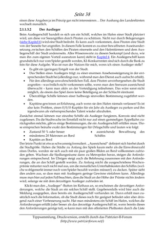 Seite 38
einen diese Angaben ja im Prinzip gar nicht interessieren… Der Aushang des Landesfürsten
wechselt monatlich.
2.1.1.3.2       Der Auslieger
Beim Ausliegerschiff handelt es sich um ein Schiff, welches im Hafen einer Stadt platziert
wird, um diese vor Seeangriffen durch Piraten zu schützen. Nicht nur durch Belagerungen
(siehe Kapitel 6) wird eine Stadt bedroht. Es kann auch vorkommen, dass Piraten eine Stadt
von der Seeseite her angreifen. In diesem Falle kommt es zu einer bewaffneten Auseinander-
setzung zwischen den Schiffen des Piraten einerseits und den Hafentürmen und dem Aus-
liegerschiff der Stadt andererseits. Alles Wissenswerte zu diesem Seekampf (und dazu, wie
man ihn zum eigenen Vorteil ausnutzen kann) steht in Kapitel 4. Ein Ausliegerschiff kann
grundsätzlich nur vom Spieler gestellt werden, KI-Konkurrenten sind sich durch die Bank zu
fein für diese Aufgabe. Was ist nun der Nutzen für mich, wenn ich einen Auslieger stelle?
        Es gibt ein (geringes) Entgelt von der Stadt.
        Das Stellen eines Ausliegers trägt zu einer enormen Ansehenssteigerung in der ent-
      sprechenden Stadt bei (allerdings nur, während man den Dienst auch aufrecht erhält).
        Für den allerdings unwahrscheinlichen Fall, dass Piraten unvorhergesehen die Stadt
      angreifen – was freilich nicht vorkommen sollte, wenn man den Seeraum ausreichend
      überwacht – kann man aktiv an der Verteidigung teilnehmen. Das wäre sonst nicht
      möglich, da einem das Spiel dann keine Beteiligung an der Schlacht einräumt.
        Überzählige Schiffe können einer halbwegs sinnvollen Bestimmung zugeführt wer-
      den.
        Kapitäne gewinnen an Erfahrung, auch wenn sie den Hafen niemals verlassen! Es ist
      also kein Problem, einen 0/0/0-Kapitän für ein Jahr als Auslieger zu parken und ihn
      irgendwann als vielversprechendes Talent wieder abzuholen.
Zunächst einmal können nur einzelne Schiffe als Auslieger fungieren, Konvois sind nicht
zugelassen. Da die Stadtwache im Ernstfall nicht nur auf einen gammeligen Äppelkahn zu-
rückgreifen möchte, gibt es einige Bestimmungen, die ein Ausliegerschiff erfüllen muss. Die-
se entsprechen beinahe exakt den Bestimmungen für Orlogschiffe und lauten wie folgt:
        Zustand 50 % oder besser                         ausreichende Bewaffnung des
        mindestens 20 Matrosen an Bord                  Schiffes
        Kapitän an Bord
Der letzte Punkt ist etwas schwammig formuliert. „Ausreichend― definiert sich hierbei durch
die Stadtgröße. Haben die Städte zu Anfang des Spiels kaum mehr als die Einwohnerzahl
eines Dorfes, werden sie sich auch mit ein paar großen Bliden an Bord vollkommen zufrie-
den geben. Wachsen die Siedlungsräume dann zu Metropolen heran, steigen die Anforde-
rungen entsprechend. Im Übrigen steigt auch die Belohnung zusammen mit den Anforde-
rungen, die an das Schiff gestellt werden. Zu Anfang reicht die ausgeschriebene Wochen-
prämie mitunter noch nicht mal aus, um die monatlichen Unterhaltskosten des Schiffes (wel-
che wohlgemerkt immer noch vom Spieler bezahlt werden müssen!) zu decken. Später sieht
dies anders aus, so dass man mit Ausliegern geringe Gewinne einfahren kann. Allerdings
muss man hier auf jeden Fall beachten, dass die Stadt an der Höhe der Prämie nichts ändern
wird, solange sie mit dem derzeitigen Auslieger zufrieden ist.
    Klickt man den „Auslieger―-Button im Rathaus an, so erscheinen die derzeitigen Anfor-
derungen, welche die Stadt an ein solches Schiff stellt. Gegebenenfalls wird hier auch die
Meldung ausgegeben, dass bereits ein Ausliegerschiff vorhanden ist. Dann erhält man zu-
sätzlich noch die Information, ob die Stadt dieses noch für geeignet befindet oder aber drin-
gend nach einer Verbesserung sucht. Hat man mindestens ein Schiff im Hafen, welches die
Anforderungen erfüllt (oder besser als das derzeitige Ausliegerschiff ist, wenn bereits dieses
den Anforderungen genüge tut), so kann man mit den offerierten Pfeiltasten durch die Liste

            Tippsammlung, Druckversion, erstellt durch das Patrizier-II-Forum
                            (http://www.patrizierforum.net/)
 