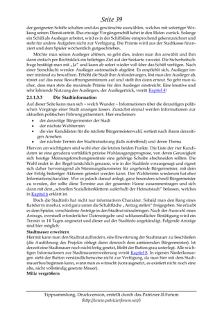 Seite 39
der geeigneten Schiffe schalten und das gewünschte auswählen, welches mit sofortiger Wir-
kung seinen Dienst antritt. Das etwaige Vorgängerschiff kehrt in den Hafen zurück. Solange
ein Schiff als Auslieger arbeitet, wird es in der Schiffsliste entsprechend gekennzeichnet und
steht für andere Aufgaben nicht zur Verfügung. Die Prämie wird aus der Stadtkasse fina n-
ziert und dem Spieler wöchentlich gutgeschrieben.
    Möchte man seinen Auslieger ablösen, so geht dies, indem man ihn anwählt und ihm
dann einfach per Rechtsklick ein beliebiges Ziel auf der Seekarte zuweist. Die Sicherheitsa b-
frage bestätigt man mit „Ja― und kann ab sofort wieder voll über das Schiff verfügen. Nach
einer Seeschlacht werden Auslieger automatisch abgelöst. Es empfiehlt sich, Auslieger im-
mer minimal zu bewaffnen. Erhöht die Stadt ihre Anforderungen, löst man den Auslieger ab,
rüstet auf das neue Bewaffnungsminimum auf und stellt ihn dann erneut. So geht man si-
cher, dass man stets die maximale Prämie für den Auslieger einstreicht. Eine kreative und
sehr lohnende Nutzung des Ausliegers, der Ausliegertrick, verrät Kapitel 4!
2.1.1.3.3       Die Stadtinformation
Auf dieser Seite kann man sich – welch Wunder – Informationen über die derzeitigen politi-
schen Vorgänge einer Stadt anzeigen lassen. Zunächst einmal werden Informationen zur
aktuellen politischen Führung präsentiert. Hier erscheinen:
       der derzeitige Bürgermeister der Stadt
       der nächste Wahltermin
       die vier Kandidaten für die nächste Bürgermeisterwahl, sortiert nach ihrem derzeiti-
     gen Ansehen
       der nächste Termin der Stadtratssitzung (falls zutreffend) und deren Thema
Hiervon am wichtigsten sind wohl eher die letzten beiden Punkte. Die Liste der vier Kandi-
daten ist eine geradezu vorbildlich präzise Wahlausgangsprognose, von deren Genauigkeit
sich heutige Meinungsforschungsinstitute eine gehörige Scheibe abschneiden sollten. Die
Wahl endet in der Regel tatsächlich genauso, wie in der Stadtinfo vorausgesagt und eignet
sich daher hervorragend als Stimmungsbarometer für angehende Bürgermeister, mit dem
der Erfolg bisheriger Aktionen getestet werden kann. Der Wahltermin wiederum hat eher
Informationscharakter. Wer es jedoch darauf anlegt, ganz besonders schnell Bürgermeister
zu werden, der sollte diese Termine aus der gesamten Hanse zusammentragen und sich
dann mit dem „schnellen Sozialleiterklettern außerhalb der Heimatstadt― befassen, welches
in Kapitel 6 erklärt ist.
    Doch die Stadtinfo hat nicht nur informativen Charakter. Sobald man den Rang eines
Ratsherrn innehat, wird ganz unten die Schaltfläche „Antrag stellen― freigegeben. Sie erlaubt
es dem Spieler, verschiedene Anträge in den Stadtrat einzubringen. Nach der Auswahl eines
Antrags, eventuell erforderlicher Dateneingabe und schlussendlicher Bestätigung wird ein
Termin in 14 Tagen angesetzt und dieser auf der Stadtinfo angekündigt. Folgende Anträge
sind hier möglich:
Stadtmauer erweitern
Hiermit kann man den Stadtrat auffordern, eine Erweiterung der Stadtmauer zu beschließen
(die Ausführung des Projekts obliegt dann dennoch dem amtierenden Bürgermeister). Ist
derzeit eine Stadtmauer noch nicht fertig gesetzt, bleibt der Button grau unterlegt. Alle wic h-
tigen Informationen zur Stadtmauererweiterung verrät Kapitel 8. In eigenen Niederlassun-
gen steht der Button verständlicherweise nicht zur Verfügung, da man hier mit dem Stadt-
mauerbau beginnen kann, wann man es wünscht (vorausgesetzt, es existiert nicht noch eine
alte, nicht vollständig gesetzte Mauer).
Miliz vergrößern




            Tippsammlung, Druckversion, erstellt durch das Patrizier-II-Forum
                            (http://www.patrizierforum.net/)
 