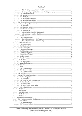 Seite 4
      2.1.1.2.2.3 Mit Versteigerungen Kohle scheffeln .................................................................................... 34
      2.1.1.2.2.4 Zwangsenteignungskäferlein – der Versteigerungsbug ................................................. 35
    2.1.1.2.3 Der Versteigerungssaal ..................................................................................................................... 35
    2.1.1.2.4 Die Konvois ........................................................................................................................................... 35
    2.1.1.2.5 Die Mitglieder ...................................................................................................................................... 36
    2.1.1.2.6 Die Warenumschlagplätze ............................................................................................................... 36
    2.1.1.2.7 Die Warenhandelsverträ ge .............................................................................................................. 36
  2.1.1.3 Das Rathaus................................................................................................................................................. 36
    2.1.1.3.1 Der Aushang - Terminfracht ........................................................................................................... 36
    2.1.1.3.2 Der Auslieger ....................................................................................................................................... 38
    2.1.1.3.3 Die Stadtin formation ......................................................................................................................... 39
    2.1.1.3.4 Die Hanseinformation ....................................................................................................................... 41
    2.1.1.3.5 Der Sitzungssaal .................................................................................................................................. 42
      2.1.1.3.5.1 Abstimmungs verhalten des Spielers ..................................................................................... 42
      2.1.1.3.5.2 Abstimmungs verhalten der KI ................................................................................................ 43
    2.1.1.3.6 Die Stadtkasse ...................................................................................................................................... 43
    2.1.1.3.7 Das Eldermannbüro ........................................................................................................................... 45
      2.1.1.3.7.1 Das Eldermannbüro – die Aufgaben ..................................................................................... 45
      2.1.1.3.7.2 Das Eldermannbüro – der Hansetag...................................................................................... 46
  2.1.1.4 Die Waffenschmiede ................................................................................................................................ 47
    2.1.1.4.1 Die Schiffswaffen ................................................................................................................................ 48
    2.1.1.4.2 Die Handwaffen .................................................................................................................................. 48
  2.1.1.5 Der Darlehensgeber .................................................................................................................................. 48
    2.1.1.5.1 Darlehen aufneh men ......................................................................................................................... 48
    2.1.1.5.2 Darlehen tilgen..................................................................................................................................... 48
    2.1.1.5.3 Darlehen vergeben.............................................................................................................................. 49
    2.1.1.5.4 Vergebene Darlehen ........................................................................................................................... 50
    2.1.1.5.5 Anteile kaufen ...................................................................................................................................... 50
    2.1.1.5.6 Anteile verkaufen................................................................................................................................ 50
  2.1.1.6 Das Badhaus................................................................................................................................................ 51
    2.1.1.6.1 Ein Bad nehmen................................................................................................................................... 51
    2.1.1.6.2 Jemanden bestechen ........................................................................................................................... 51
  2.1.1.7 Die Kirche .................................................................................................................................................... 51
    2.1.1.7.1 Beten ........................................................................................................................................................ 51
    2.1.1.7.2 Die Armenspeisung............................................................................................................................ 51
    2.1.1.7.3 Die Kirchenspende ............................................................................................................................. 52
    2.1.1.7.4 Der Kirchenausbau ............................................................................................................................. 52
  2.1.1.8 Das Arsenal ................................................................................................................................................. 52
  2.1.1.9 Die Werft / Das Reparaturdock ........................................................................................................... 53
    2.1.1.9.1 Ein Schiff reparieren ........................................................................................................................... 53
    2.1.1.9.2 Der Bauauftrag..................................................................................................................................... 53
    2.1.1.9.3 Die Auftra gs- und Reparaturliste .................................................................................................. 53
    2.1.1.9.4 Ein Schiff ausbauen ............................................................................................................................ 53
    2.1.1.9.5 Der Schiffsname................................................................................................................................... 53
    2.1.1.9.6 Die Entwicklung von Werften ........................................................................................................ 54
    2.1.1.9.7 Die Abhängigkeiten ........................................................................................................................... 54
  2.1.1.10 Die Scheune ............................................................................................................................................... 55
  2.1.1.11 Das Stadttor ............................................................................................................................................... 55
  2.1.1.12 Der Marktstand ........................................................................................................................................ 55
  2.1.1.13 Der Ha fenkran .......................................................................................................................................... 56
  2.1.1.14 Der Gaukler ............................................................................................................................................... 56
2.1.2     Die In formationsgebäude............................................................................................................................ 57
  2.1.2.1 Das Handelskontor der Kon kurrenz .................................................................................................. 57
  2.1.2.2 Die Markthalle............................................................................................................................................ 57
    2.1.2.2.1 Der Warenbestand .............................................................................................................................. 57
    2.1.2.2.2 Die Warenproduktion ....................................................................................................................... 57


            Tippsammlung, Druckversion, erstellt durch das Patrizier-II-Forum
                            (http://www.patrizierforum.net/)
 
