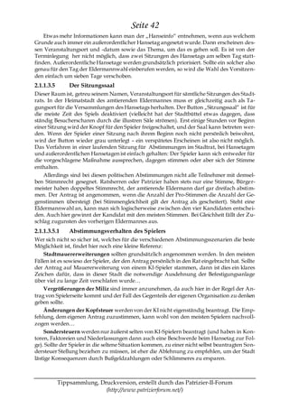 Seite 42
    Etwas mehr Informationen kann man der „Hanseinfo― entnehmen, wenn aus welchem
Grunde auch immer ein außerordentlicher Hansetag angesetzt wurde. Dann erscheinen des-
sen Veranstaltungsort und -datum sowie das Thema, um das es gehen soll. Es ist von der
Terminlegung her nicht möglich, dass zwei Sitzungen des Hansetags am selben Tag statt-
finden. Außerordentliche Hansetage werden grundsätzlich priorisiert. Sollte ein solcher also
genau für den Tag der Eldermannwahl einberufen werden, so wird die Wahl des Vorsitzen-
den einfach um sieben Tage verschoben.
2.1.1.3.5       Der Sitzungssaal
Dieser Raum ist, getreu seinem Namen, Veranstaltungsort für sämtliche Sitzungen des Stadt-
rats. In der Heimatstadt des amtierenden Eldermannes muss er gleichzeitig auch als Ta-
gungsort für die Versammlungen des Hansetags herhalten. Der Button „Sitzungssaal― ist für
die meiste Zeit des Spiels deaktiviert (vielleicht hat der Stadtbüttel etwas dagegen, dass
ständig Besucherscharen durch die illustren Säle strömen). Erst einige Stunden vor Beginn
einer Sitzung wird der Knopf für den Spieler freigeschaltet, und der Saal kann betreten wer-
den. Wenn der Spieler einer Sitzung nach ihrem Beginn noch nicht persönlich beiwohnt,
wird der Button wieder grau unterlegt – ein verspätetes Erscheinen ist also nicht möglich.
Das Verfahren in einer laufenden Sitzung für Abstimmungen im Stadtrat, bei Hansetagen
und außerordentlichen Hansetagen ist einfach gehalten: Der Spieler kann sich entweder für
die vorgeschlagene Maßnahme aussprechen, dagegen stimmen oder aber sich der Stimme
enthalten.
    Allerdings sind bei diesen politischen Abstimmungen nicht alle Teilnehmer mit demsel-
ben Stimmrecht gesegnet. Ratsherren oder Patrizier haben stets nur eine Stimme, Bürger-
meister haben doppeltes Stimmrecht, der amtierende Eldermann darf gar dreifach abstim-
men. Der Antrag ist angenommen, wenn die Anzahl der Pro-Stimmen die Anzahl der Ge-
genstimmen übersteigt (bei Stimmengleichheit gilt der Antrag als gescheitert). Steht eine
Eldermannwahl an, kann man sich logischerweise zwischen den vier Kandidaten entschei-
den. Auch hier gewinnt der Kandidat mit den meisten Stimmen. Bei Gleichheit fällt der Zu-
schlag zugunsten des vorherigen Eldermannes aus.
2.1.1.3.5.1     Abstimmungsverhalten des Spielers
Wer sich nicht so sicher ist, welches für die verschiedenen Abstimmungsszenarien die beste
Möglichkeit ist, findet hier noch eine kleine Referenz:
    Stadtmauererweiterungen sollten grundsätzlich angenommen werden. In den meisten
Fällen ist es sowieso der Spieler, der den Antrag persönlich in den Rat eingebracht hat. Sollte
der Antrag auf Mauererweiterung von einem KI-Spieler stammen, dann ist dies ein klares
Zeichen dafür, dass in dieser Stadt die notwendige Ausdehnung der Befestigungsanlage
über viel zu lange Zeit verschlafen wurde…
    Vergrößerungen der Miliz sind immer anzunehmen, da auch hier in der Regel der An-
trag von Spielerseite kommt und der Fall des Gegenteils der eigenen Organisation zu denken
geben sollte.
    Änderungen der Kopfsteuer werden von der KI nicht eigenständig beantragt. Die Emp-
fehlung, dem eigenen Antrag zuzustimmen, kann wohl von den meisten Spielern nachvoll-
zogen werden…
    Sondersteuern werden nur äußerst selten von KI-Spielern beantragt (und haben in Kon-
toren, Faktoreien und Niederlassungen dann auch eine Beschwerde beim Hansetag zur Fol-
ge). Sollte der Spieler in die seltene Situation kommen, zu einer nicht selbst beantragten Son-
dersteuer Stellung beziehen zu müssen, ist eher die Ablehnung zu empfehlen, um der Stadt
lästige Konsequenzen durch Bußgeldzahlungen oder Schlimmeres zu ersparen.



            Tippsammlung, Druckversion, erstellt durch das Patrizier-II-Forum
                            (http://www.patrizierforum.net/)
 