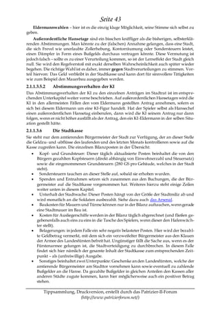 Seite 43
   Eldermannwahlen – hier ist es die einzig kluge Möglichkeit, seine Stimme sich selbst zu
geben.
     Außerordentliche Hansetage sind ein bisschen kniffliger als die bisherigen, selbsterklä-
renden Abstimmungen. Man könnte zu der (falschen) Annahme gelangen, dass eine Stadt,
die sich Frevel wie unerlaubte Zollerhebung, Kontorräumung oder Sondersteuern leistet,
einen Dämpfer in Form eines Bußgelds durchaus vertragen könnte. Diese Vermutung ist
jedoch falsch – sollte es zu einer Verurteilung kommen, so ist der Lerneffekt der Stadt gleich
null. Sie wird den Regelverstoß mit exakt derselben Wahrscheinlichkeit auch später wieder
begehen. Die richtige Wahl ist es daher, immer gegen Stadtverurteilungen zu stimmen. Vor-
teil hiervon: Das Geld verbleibt in der Stadtkasse und kann dort für sinnvollere Tätigkeiten
wie zum Beispiel den Mauerbau ausgegeben werden.
2.1.1.3.5.2     Abstimmungsverhalten der KI
Das Abstimmungsverhalten der KI zu den einzelnen Anträgen im Stadtrat ist im entspre-
chenden Unterkapitel weiter vorne beschrieben. Auf außerordentlichen Hansetagen wird die
KI in den allermeisten Fällen den vom Eldermann gestellten Antrag annehmen, sofern es
sich bei diesem Eldermann um eine KI-Figur handelt. Hat der Spieler selbst als Hansechef
einen außerordentlichen Hansetag einberufen, dann wird die KI seinem Antrag nur dann
folgen, wenn er nicht höher ausfällt als der Antrag, den ein KI-Eldermann in der selben Situ-
ation gestellt hätte.
2.1.1.3.6       Die Stadtkasse
Sie steht nur dem amtierenden Bürgermeister der Stadt zur Verfügung, der an dieser Stelle
die Geldzu- und -abflüsse des laufenden und des letzten Monats kontrollieren sowie auf die
Kasse zugreifen kann. Die einzelnen Bilanzposten in der Übersicht:
        Kopf- und Grundsteuer: Dieser täglich aktualisierte Posten beinhaltet die von den
      Bürgern gezahlten Kopfsteuern (direkt abhängig von Einwohnerzahl und Steuersatz)
      sowie die eingenommenen Grundsteuern (280 GS pro Gebäude, welches in der Stadt
      steht).
        Sondersteuern tauchen an dieser Stelle auf, sobald sie erhoben wurden.
        Spenden und Entnahmen setzen sich zusammen aus den Buchungen, die der Bür-
      germeister auf die Stadtkasse vorgenommen hat. Weiteres hierzu steht einige Zeilen
      weiter unten in diesem Kapitel.
        Unterhalt der Stadtwache: Dieser Posten hängt von der Größe der Stadtmiliz ab und
      wird monatlich an die Soldaten ausbezahlt. Siehe dazu auch das Arsenal.
        Baukosten für Mauern und Türme können nur in der Bilanz auftauchen, wenn gerade
      eine Stadtmauer im Bau ist.
        Kosten für Ausliegerschiffe werden in der Bilanz täglich abgerechnet (und fließen ge-
      gebenenfalls auch eins zu eins in die Tasche des Spielers, wenn dieser den Hafenwäch-
      ter stellt).
        Belagerungen: in jedem Falle ein sehr negativ belasteter Posten. Hier wird der bezahl-
      te Geldbetrag vermerkt, mit dem sich ein verzweifelter Bürgermeister aus den Klauen
      der Armee des Landesfürsten befreit hat. Ungünstiger fällt die Sache aus, wenn es der
      Fürstenarmee gelungen ist, die Stadtverteidigung zu durchbrechen. In diesem Falle
      findet sich hier nämlich der gesamte Inhalt der Stadtkasse zum entsprechenden Zeit-
      punkt – als (unfreiwillige) Ausgabe.
        Sonstiges beinhaltet zwei Unterpunkte: Geschenke an den Landesfürsten, welche der
      amtierende Bürgermeister am Stadttor vornehmen kann sowie eventuell zu zahlende
      Bußgelder an die Hanse. Da gezahlte Bußgelder in gleichen Anteilen den Kassen aller
      anderen Städte zugute kommen, kann hier möglicherweise auch ein positiver Betrag
      stehen.

            Tippsammlung, Druckversion, erstellt durch das Patrizier-II-Forum
                            (http://www.patrizierforum.net/)
 