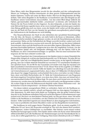Seite 44
Diese Bilanz steht dem Bürgermeister jeweils für den aktuellen und den vorhergehenden
Monat zur Verfügung. Weitaus interessanter als diese ganzen Zahlenspielereien sind die
beiden Optionen, welche sich unter der Bilanz finden. Hier hat der Bürgermeister die Mög-
lichkeit, Teile seines Bargeldes in die Stadtkasse zu transferieren oder aber Bargeld aus der
Stadtkasse seinem Unternehmen einzuverleiben. Auf den ersten Blick klingt vielleicht die
Option, gewissermaßen städtische Gelder „veruntreuen― zu können, sehr verlockend. Ihr
Nutzen für die Praxis freilich ist eher begrenzt. Zu dem Zeitpunkt, an dem der Spieler das
erste Mal auf die Kasse zugreifen kann, ist sie zwar eventuell sogar mit einem ganz ansehnli-
chen Betrag gefüllt (das auch nur dann, wenn der Spieler nicht vorher auf die Idee gekom-
men ist, die Stadt als Pirat von der Seeseite her gewaltsam auszuplündern), jedoch erfolgt
der Geldzustrom in die Stadtkasse nur recht behäbig.
    Das Steueraufkommen der Stadt ist also mitnichten eine sprudelnde Einnahmequelle.
Von der Idee, die Steuern zu erhöhen, um mehr Geld in die Kasse zu bekommen, sollten
ebenfalls tunlichst sämtliche Finger gelassen werden, da sich die Steuerbelastung mit einem
permanenten Malus auf die Zufriedenheit der Bürger auswirkt (welcher zudem noch recht
groß ausfällt). Außerdem ist es sowieso nicht sinnvoll, die Kasse bis auf das letzte Goldstück
auszuräumen, denn auch die Stadt braucht zum sinnvollen Agieren (Mauerbau, Miliz) einen
gewissen finanziellen Spielraum. Lustigerweise ist es eher die umgekehrte Variante, von der
fortgeschrittene Spieler sehr viel dringender abhängig sind: von der Option, Geld in die
Stadtkasse aus dem Unternehmensvermögen zu spenden. Dies hat einen technischen Hin-
tergrund, der hier kurz erläutert werden soll.
    Patrizier II speichert den Unternehmenswert des Spielers intern in einem Datenfeld (für
Eingeweihte: Integer) ab, welches eine Speicherkapazität von 32 Bit besitzt. Da jedes Bit nur
mit 0 oder 1 (also mit zwei Möglichkeiten) besetzt werden kann, ist die logische Schlussfol-
gerung, dass das in Rede stehende Datenfeld nur maximal 2^32 verschiedene Kombinatio-
nen speichern kann. Da ein Bit für das Vorzeichen verwendet wird, liegt der maximal vom
Spiel verarbeitete Unternehmenswert bei 2^31 GS. Dieser Wert ist bei ungefähr 2,15 Milliar-
den GS Unternehmenswert erreicht. Sollte der Spieler nun allerdings im Laufe der Jahre so
viel Unternehmenswert angesammelt haben, dass er diese 2,15 Milliarden GS überschreitet
(das dauert bei zügiger Expansion wahrscheinlich bis in etwa zwei Jahre vor dem Vollaus-
bau), dann wird beim Hochschalten der 32. Stelle der Unternehmenswert vom Programm
mit einem negativen Vorzeichen besetzt, was dann dazu führt, dass man auf einmal mit ei-
nem astronomisch hohen Wert im Minus liegt. Da man dann auch formal arm wie eine Kir-
chenmaus ist, werden einen die Stadtbewohner auch nicht mehr zum Bürgermeister wählen.
Als weitere Folge ist dann die Eldermannzeit ebenfalls vorbei. Dieses Phänomen wird – der
technischen Ursache entsprechend – als binärer Überlauf bezeichnet.
    Um diesen äußerst unangenehmen Effekt zu verhindern, bietet sich die Stadtkasse an.
Hier kann man nämlich einfach, schnell und bequem Geld aus dem eigenen Vermögen si-
cher deponieren. Es steht dann nicht direkt zur Verfügung, aber der große Vorteil ist eben,
dass das in der Stadtkasse enthaltene Geld auch nicht dem eigenen Unternehmenswert zuge-
rechnet wird. Wer kurz vor dem binären Überlauf steht, tut also gut daran, einen Teil seines
Geldes in die Stadtkasse zu verschieben, um den Überlauf des Unternehmenswertes zu ver-
hindern. Sollte tatsächlich irgendwann einmal Bedarf an dem eingelagerten Geld bestehen,
kann man es problemlos mit einem Mausklick wieder auf das Bargeldkonto transferieren.
    Die Stadtkasse ist nicht gegen binäre Überläufen gefeit. Auch sie nimmt ungefähr 2,15
Milliarden GS auf, bevor ihre Kapazität erschöpft ist. Wer sich also diesem Wert annähert,
sollte beginnen, andere Gelddeponien zu erschließen. Hier können zuerst einmal weitere
Stadtkassen herangezogen werden. Dem Spieler stehen neben der Kasse seiner Heimatstadt
selbstverständlich auch alle Stadtkassen der Niederlassungen (auf der Standardkarte bis zu
zwei), die er selbst gegründet hat, zur Verfügung. Diese fassen ebenfalls jeweils 2,15 Millia r-

         Tippsammlung, Druckversion, erstellt durch das Patrizier-II-Forum
                         (http://www.patrizierforum.net/)
 