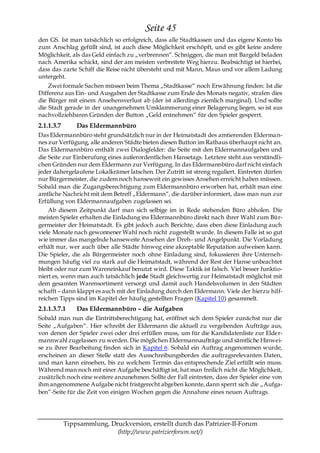 Seite 45
den GS. Ist man tatsächlich so erfolgreich, dass alle Stadtkassen und das eigene Konto bis
zum Anschlag gefüllt sind, ist auch diese Möglichkeit erschöpft, und es gibt keine andere
Möglichkeit, als das Geld einfach zu „verbrennen―. Schniggen, die man mit Bargeld beladen
nach Amerika schickt, sind der am meisten verbreitete Weg hierzu. Beabsichtigt ist hierbei,
dass das zarte Schiff die Reise nicht übersteht und mit Mann, Maus und vor allem Ladung
untergeht.
    Zwei formale Sachen müssen beim Thema „Stadtkasse― noch Erwähnung finden: Ist die
Differenz aus Ein- und Ausgaben der Stadtkasse zum Ende des Monats negativ, strafen dies
die Bürger mit einem Ansehensverlust ab (der ist allerdings ziemlich marginal). Und sollte
die Stadt gerade in der unangenehmen Umklammerung einer Belagerung liegen, so ist aus
nachvollziehbaren Gründen der Button „Geld entnehmen― für den Spieler gesperrt.
2.1.1.3.7       Das Eldermannbüro
Das Eldermannbüro steht grundsätzlich nur in der Heimatstadt des amtierenden Elderma n-
nes zur Verfügung, alle anderen Städte bieten diesen Button im Rathaus überhaupt nicht an.
Das Eldermannbüro enthält zwei Dialogfelder: die Seite mit den Eldermannaufgaben und
die Seite zur Einberufung eines außerordentlichen Hansetags. Letztere steht aus verständli-
chen Gründen nur dem Eldermann zur Verfügung. In das Eldermannbüro darf nicht einfach
jeder dahergelaufene Lokalkrämer latschen. Der Zutritt ist streng reguliert. Eintreten dürfen
nur Bürgermeister, die zudem noch hanseweit ein gewisses Ansehen erreicht haben müssen.
Sobald man die Zugangsberechtigung zum Eldermannbüro erworben hat, erhält man eine
amtliche Nachricht mit dem Betreff „Eldermann―, die darüber informiert, dass man nun zur
Erfüllung von Eldermannaufgaben zugelassen sei.
    Ab diesem Zeitpunkt darf man sich selbige im in Rede stehenden Büro abholen. Die
meisten Spieler erhalten die Einladung ins Eldermannbüro direkt nach ihrer Wahl zum Bür-
germeister der Heimatstadt. Es gibt jedoch auch Berichte, dass eben diese Einladung auch
viele Monate nach gewonnener Wahl noch nicht zugestellt wurde. In diesem Falle ist so gut
wie immer das mangelnde hanseweite Ansehen der Dreh- und Angelpunkt. Die Vorladung
erhält nur, wer auch über alle Städte hinweg eine akzeptable Reputation aufweisen kann.
Die Spieler, die als Bürgermeister noch ohne Einladung sind, fokussieren ihre Unterneh-
mungen häufig viel zu stark auf die Heimatstadt, während der Rest der Hanse unbeachtet
bleibt oder nur zum Wareneinkauf benutzt wird. Diese Taktik ist falsch. Viel besser funktio-
niert es, wenn man auch tatsächlich jede Stadt gleichwertig zur Heimatstadt möglichst mit
dem gesamten Warensortiment versorgt und damit auch Handelsvolumen in den Städten
schafft – dann klappt es auch mit der Einladung durch den Eldermann. Viele der hierzu hilf-
reichen Tipps sind im Kapitel der häufig gestellten Fragen (Kapitel 10) gesammelt.
2.1.1.3.7.1     Das Eldermannbüro – die Aufgaben
Sobald man nun die Eintrittsberechtigung hat, eröffnet sich dem Spieler zunächst nur die
Seite „Aufgaben―. Hier schreibt der Eldermann die aktuell zu vergebenden Aufträge aus,
von denen der Spieler zwei oder drei erfüllen muss, um für die Kandidatenliste zur Elder-
mannwahl zugelassen zu werden. Die möglichen Eldermannaufträge und sämtliche Hinwei-
se zu ihrer Bearbeitung finden sich in Kapitel 6. Sobald ein Auftrag angenommen wurde,
erscheinen an dieser Stelle statt des Ausschreibungsbordes die auftragsrelevanten Daten,
und man kann einsehen, bis zu welchem Termin das entsprechende Ziel erfüllt sein muss.
Während man noch mit einer Aufgabe beschäftigt ist, hat man freilich nicht die Möglichkeit,
zusätzlich noch eine weitere anzunehmen. Sollte der Fall eintreten, dass der Spieler eine von
ihm angenommene Aufgabe nicht fristgerecht abgeben konnte, dann sperrt sich die „Aufga-
ben―-Seite für die Zeit von einigen Wochen gegen die Annahme eines neuen Auftrags.




            Tippsammlung, Druckversion, erstellt durch das Patrizier-II-Forum
                            (http://www.patrizierforum.net/)
 