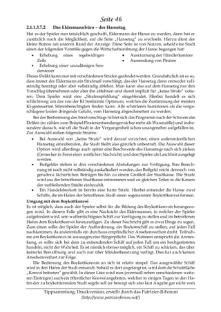 Seite 46
2.1.1.3.7.2   Das Eldermannbüro – der Hansetag
Hat es der Spieler nun tatsächlich geschafft, Eldermann der Hanse zu werden, dann hat er
zusätzlich noch die Möglichkeit, auf die Seite „Hansetag― zu wechseln. Hierzu dient der
kleine Button am unteren Rand der Anzeige. Diese Seite ist von Nutzen, sobald eine Stadt
einen der folgenden Verstöße gegen die Wirtschaftsordnung der Hanse begangen hat:
        Erhebung eines regelwidrigen                      Ausräumung der Händlerkontore
       Zolls                                              Aussendung von Piraten
        Erhebung einer unzulässigen Son-
       dersteuer
Dieses Delikt kann nun mit verschiedenen Strafen geahndet werden. Grundsätzlich ist es so,
dass immer der Eldermann ein Strafmaß vorschlägt, das der Hansetag dann entweder voll-
ständig bestätigt oder aber vollständig ablehnt. Man kann also auf dem Hansetag nur den
Vorschlag übernehmen oder aber ihn ablehnen und damit implizit für „keine Strafe― votie-
ren. Dem Spieler wird eine „Strafempfehlung― eingeblendet. Hierbei handelt es sich
schlichtweg um das von der KI bestimmte Optimum, welches die Zustimmung der meisten
KI-gesteuerten Stimmberechtigten finden kann. Alle schärferen Sanktionen als die vorge-
schlagene laufen dringende Gefahr, vom Hansetag abgeschmettert zu werden.
    Bei der Bestimmung des Strafvorschlags richtet sich das Programm nach der Schwere des
Delikts (so zählen zum Beispiel Piratenentsendungen sicher mehr als Warenzölle) und insbe-
sondere danach, wie oft die Stadt in der Vergangenheit schon unangenehm aufgefallen ist.
Zur Auswahl stehen folgende Strafen:
        Bei Auswahl von „keine Strafe― wird darauf verzichtet, einen außerordentlichen
       Hansetag einzuberufen, die Stadt bleibt also gänzlich unbestraft. Die Auswahl dieser
       Option wird allerdings auch später eine Beschwerde des Hansetags nach sich ziehen
       (Gemecker in Form einer amtlichen Nachricht) und dem Spieler als Laschheit ausgelegt
       werden.
        Bußgelder stehen in drei verschiedenen Abstufungen zur Verfügung. Ihre Berech-
       nung ist noch nicht vollständig auskalkuliert worden, das Bußgeld reicht dennoch von
       geradezu lächerlichen Beträgen bis hin zu einem Großteil der Stadtkasse. Die Strafe
       wird aus der betroffenen Stadtkasse entnommen und zu gleichen Teilen in die Kassen
       der verbleibenden Städte einbezahlt.
        Ein Handelsboykott ist bereits eine harte Strafe. Hierbei entsendet die Hanse zwei
       Schiffe, die im Hafen der betroffenen Stadt einen sogenannten Boykottkonvoi formen.
Umgang mit dem Boykottkonvoi
Es ist möglich, dass auch der Spieler selbst für die Bildung des Boykottkonvois herangez o-
gen wird. In diesem Falle gibt es eine Nachricht des Eldermannes, in welcher der Spieler
aufgefordert wird, sein waffentüchtigstes Schiff zur Verfügung zu stellen und im betroffenen
Hafen dem Boykottkonvoi hinzuzufügen. Zu dieser Nachricht gibt es zwei Dinge zu sagen.
Zum einen sollte der Spieler der Aufforderung, ein Boykottschiff zu stellen, auf jeden Fall
nachkommen, da anderenfalls ein durchaus empfindlicher Ansehensverlust droht. Teilna h-
me am Boykottkonvoi ist sozusagen eine Bürgerpflicht. Des Weiteren entspricht die Anmer-
kung, es sollte sich bei dem zu entsendenden Schiff auf jeden Fall um ein hochgerüstetes
handeln, nicht der Wahrheit. Es ist nämlich ebenso möglich, ein Schiff zu schicken, das über
keinerlei Bewaffnung und auch nur über Mindestbesatzung verfügt. Dies hat auch keinen
Ansehensverlust zur Folge.
    Die Bedienung des Boykottkonvois an sich ist relativ simpel. Das ausgewählte Schiff
wird in den Hafen der Stadt entsandt. Sobald es dort angelangt ist, wird dort die Schaltfläche
„Konvoi beitreten― gewählt. In dieser Liste wird nun (eventuell neben verschiedenen weite-
ren Einträgen) auch ein öffentlicher Konvoi angeboten, welcher in einigen Tagen in den Ha-
fen der zu boykottierenden Stadt segeln soll (er bewegt sich also laut Angabe gar nicht vom

          Tippsammlung, Druckversion, erstellt durch das Patrizier-II-Forum
                          (http://www.patrizierforum.net/)
 